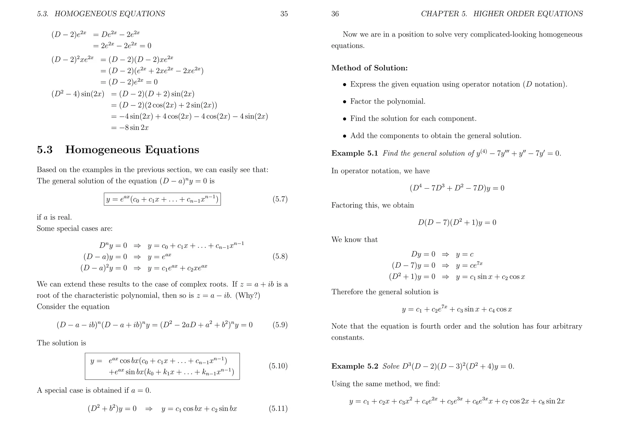 5.3. HOMOGENEOUS EQUATIONS

35

36

CHAPTER 5. HIGHER ORDER EQUATIONS

(D − 2)e2x = De2x − 2e2x
= 2e2x − 2e2x = 0

Now we are in a position to solve very complicated-looking homogeneous
equations.

(D − 2)2 xe2x = (D − 2)(D − 2)xe2x
= (D − 2)(e2x + 2xe2x − 2xe2x )
= (D − 2)e2x = 0

Method of Solution:
• Express the given equation using operator notation (D notation).

(D2 − 4) sin(2x) = (D − 2)(D + 2) sin(2x)
= (D − 2)(2 cos(2x) + 2 sin(2x))
= −4 sin(2x) + 4 cos(2x) − 4 cos(2x) − 4 sin(2x)
= −8 sin 2x

• Factor the polynomial.
• Find the solution for each component.
• Add the components to obtain the general solution.

5.3

Homogeneous Equations

Example 5.1 Find the general solution of y (4) − 7y + y − 7y = 0.

Based on the examples in the previous section, we can easily see that:
The general solution of the equation (D − a)n y = 0 is
y = eax (c0 + c1 x + . . . + cn−1 xn−1 )

In operator notation, we have
(D4 − 7D3 + D2 − 7D)y = 0
(5.7)

Factoring this, we obtain

if a is real.
Some special cases are:

D(D − 7)(D2 + 1)y = 0

Dn y = 0 ⇒ y = c0 + c1 x + . . . + cn−1 xn−1
(D − a)y = 0 ⇒ y = eax
(D − a)2 y = 0 ⇒ y = c1 eax + c2 xeax

We know that
(5.8)

We can extend these results to the case of complex roots. If z = a + ib is a
root of the characteristic polynomial, then so is z = a − ib. (Why?)
Consider the equation
(D − a − ib)n (D − a + ib)n y = (D2 − 2aD + a2 + b2 )n y = 0

(5.9)

The solution is
y = eax cos bx(c0 + c1 x + . . . + cn−1 xn−1 )
+eax sin bx(k0 + k1 x + . . . + kn−1 xn−1 )

(5.10)

2

(D + b )y = 0

⇒

Therefore the general solution is
y = c1 + c2 e7x + c3 sin x + c4 cos x
Note that the equation is fourth order and the solution has four arbitrary
constants.

Example 5.2 Solve D3 (D − 2)(D − 3)2 (D2 + 4)y = 0.
Using the same method, we ﬁnd:

A special case is obtained if a = 0.
2

Dy = 0 ⇒ y = c
(D − 7)y = 0 ⇒ y = ce7x
(D2 + 1)y = 0 ⇒ y = c1 sin x + c2 cos x

y = c1 cos bx + c2 sin bx

(5.11)

y = c1 + c2 x + c3 x2 + c4 e2x + c5 e3x + c6 e3x x + c7 cos 2x + c8 sin 2x

 