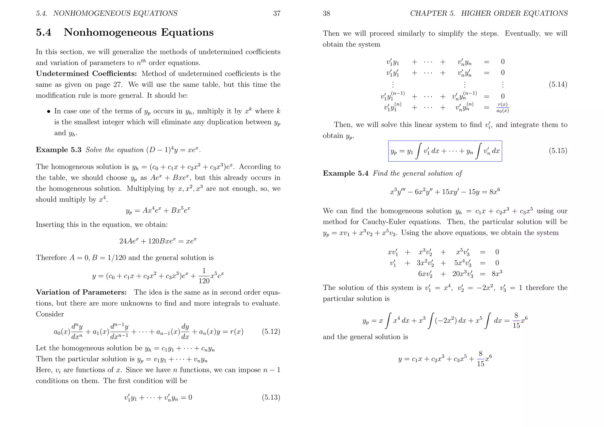 5.4. NONHOMOGENEOUS EQUATIONS

5.4

37

Nonhomogeneous Equations

38

CHAPTER 5. HIGHER ORDER EQUATIONS

Then we will proceed similarly to simplify the steps. Eventually, we will
obtain the system

In this section, we will generalize the methods of undetermined coeﬃcients
and variation of parameters to nth order equations.
Undetermined Coeﬃcients: Method of undetermined coeﬃcients is the
same as given on page 27. We will use the same table, but this time the
modiﬁcation rule is more general. It should be:
• In case one of the terms of yp occurs in yh , multiply it by xk where k
is the smallest integer which will eliminate any duplication between yp
and yh .

v1 y1
v1 y1
.
.
.
(n−1)
v1 y1
(n)
v1 y1

yp = y1

The homogeneous solution is yh = (c0 + c1 x + c2 x2 + c3 x3 )ex . According to
the table, we should choose yp as Aex + Bxex , but this already occurs in
the homogeneous solution. Multiplying by x, x2 , x3 are not enough, so, we
should multiply by x4 .
yp = Ax4 ex + Bx5 ex
Inserting this in the equation, we obtain:
24Aex + 120Bxex = xex

1 5 x
xe
120

n−1

d y
d y
dy
+ a1 (x) n−1 + · · · + an−1 (x) + an (x)y = r(x)
n
dx
dx
dx

(5.12)

Let the homogeneous solution be yh = c1 y1 + · · · + cn yn
Then the particular solution is yp = v1 y1 + · · · + vn yn
Here, vi are functions of x. Since we have n functions, we can impose n − 1
conditions on them. The ﬁrst condition will be
v1 y1 + · · · + vn yn = 0

=
=

+
+

(n−1)
vn y n
(n)
vn yn

=
=

0
0
.
.
.

(5.14)

0
r(x)
a0 (x)

v1 dx + · · · + yn

vn dx

(5.15)

x3 y − 6x2 y + 15xy − 15y = 8x6
We can ﬁnd the homogeneous solution yh = c1 x + c2 x3 + c3 x5 using our
method for Cauchy-Euler equations. Then, the particular solution will be
yp = xv1 + x3 v2 + x5 v3 . Using the above equations, we obtain the system
xv1 + x3 v2 + x5 v3 = 0
v1 + 3x2 v2 + 5x4 v3 = 0
6xv2 + 20x3 v3 = 8x3

Variation of Parameters: The idea is the same as in second order equations, but there are more unknowns to ﬁnd and more integrals to evaluate.
Consider
a0 (x)

vn yn
vn yn
.
.
.

Example 5.4 Find the general solution of

Therefore A = 0, B = 1/120 and the general solution is

n

+ ···
+ ···

+
+

Then, we will solve this linear system to ﬁnd vi , and integrate them to
obtain yp .

Example 5.3 Solve the equation (D − 1)4 y = xex .

y = (c0 + c1 x + c2 x2 + c3 x3 )ex +

+ ···
+ ···

(5.13)

The solution of this system is v1 = x4 , v2 = −2x2 , v3 = 1 therefore the
particular solution is
yp = x

x4 dx + x3

(−2x2 ) dx + x5

and the general solution is
y = c1 x + c2 x 3 + c3 x 5 +

8 6
x
15

dx =

8 6
x
15

 