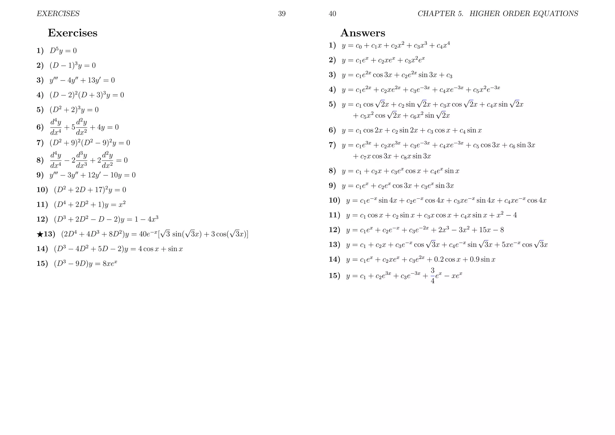 EXERCISES

39

Exercises

CHAPTER 5. HIGHER ORDER EQUATIONS

Answers
1) y = c0 + c1 x + c2 x2 + c3 x3 + c4 x4

1) D5 y = 0

2) y = c1 ex + c2 xex + c3 x2 ex

2) (D − 1)3 y = 0
3) y − 4y + 13y = 0
4) (D − 2)2 (D + 3)3 y = 0
5) (D2 + 2)3 y = 0
d4 y
d2 y
+ 5 2 + 4y = 0
dx4
dx
7) (D2 + 9)2 (D2 − 9)2 y = 0

6)

4

40

3

2

dy
dy
dy
−2 3 +2 2 =0
4
dx
dx
dx
9) y − 3y + 12y − 10y = 0
8)

3) y = c1 e2x cos 3x + c2 e2x sin 3x + c3
4) y = c1 e2x + c2 xe2x + c3 e−3x + c4 xe−3x + c5 x2 e−3x
√
√
√
√
5) y = c1 cos 2x + c2 sin 2x + c3 x cos 2x + c4 x sin 2x
√
√
+ c5 x2 cos 2x + c6 x2 sin 2x
6) y = c1 cos 2x + c2 sin 2x + c3 cos x + c4 sin x
7) y = c1 e3x + c2 xe3x + c3 e−3x + c4 xe−3x + c5 cos 3x + c6 sin 3x
+ c7 x cos 3x + c8 x sin 3x
8) y = c1 + c2 x + c3 ex cos x + c4 ex sin x

10) (D2 + 2D + 17)2 y = 0

9) y = c1 ex + c2 ex cos 3x + c3 ex sin 3x

11) (D4 + 2D2 + 1)y = x2

10) y = c1 e−x sin 4x + c2 e−x cos 4x + c3 xe−x sin 4x + c4 xe−x cos 4x

12) (D3 + 2D2 − D − 2)y = 1 − 4x3

11) y = c1 cos x + c2 sin x + c3 x cos x + c4 x sin x + x2 − 4

√
√
√
13) (2D4 + 4D3 + 8D2 )y = 40e−x [ 3 sin( 3x) + 3 cos( 3x)]
14) (D3 − 4D2 + 5D − 2)y = 4 cos x + sin x
15) (D3 − 9D)y = 8xex

12) y = c1 ex + c2 e−x + c3 e−2x + 2x3 − 3x2 + 15x − 8
√
√
√
13) y = c1 + c2 x + c3 e−x cos 3x + c4 e−x sin 3x + 5xe−x cos 3x
14) y = c1 ex + c2 xex + c3 e2x + 0.2 cos x + 0.9 sin x
3
15) y = c1 + c2 e3x + c3 e−3x + ex − xex
4

 