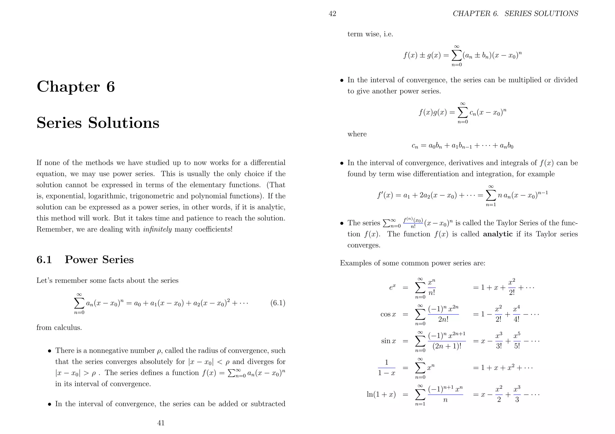 42

CHAPTER 6. SERIES SOLUTIONS
term wise, i.e.
∞

(an ± bn )(x − x0 )n

f (x) ± g(x) =
n=0

• In the interval of convergence, the series can be multiplied or divided
to give another power series.

Chapter 6

∞

cn (x − x0 )n

f (x)g(x) =

Series Solutions

n=0

where
cn = a0 bn + a1 bn−1 + · · · + an b0
If none of the methods we have studied up to now works for a diﬀerential
equation, we may use power series. This is usually the only choice if the
solution cannot be expressed in terms of the elementary functions. (That
is, exponential, logarithmic, trigonometric and polynomial functions). If the
solution can be expressed as a power series, in other words, if it is analytic,
this method will work. But it takes time and patience to reach the solution.
Remember, we are dealing with inﬁnitely many coeﬃcients!

6.1

Power Series

• In the interval of convergence, derivatives and integrals of f (x) can be
found by term wise diﬀerentiation and integration, for example
∞

n an (x − x0 )n−1

f (x) = a1 + 2a2 (x − x0 ) + · · · =
n=1
(n)

(x
• The series ∞ f n! 0 ) (x − x0 )n is called the Taylor Series of the funcn=0
tion f (x). The function f (x) is called analytic if its Taylor series
converges.

Examples of some common power series are:
∞

Let’s remember some facts about the series

ex =

∞

an (x − x0 )n = a0 + a1 (x − x0 ) + a2 (x − x0 )2 + · · ·

n=0

(6.1)

n=0

∞

cos x =
n=0

from calculus.

∞

sin x =
• There is a nonnegative number ρ, called the radius of convergence, such
that the series converges absolutely for |x − x0 | < ρ and diverges for
|x − x0 | > ρ . The series deﬁnes a function f (x) = ∞ an (x − x0 )n
n=0
in its interval of convergence.

n=0

1
=
1−x

41

=1+x+

(−1)n x2n
2n!

=1−

x2
+ ···
2!

x2 x4
+
− ···
2!
4!

(−1)n x2n+1
x3 x5
=x−
+
− ···
(2n + 1)!
3!
5!

∞

xn

= 1 + x + x2 + · · ·

(−1)n+1 xn
n

=x−

n=0
∞

ln(1 + x) =
• In the interval of convergence, the series can be added or subtracted

xn
n!

n=1

x2 x3
+
− ···
2
3

 