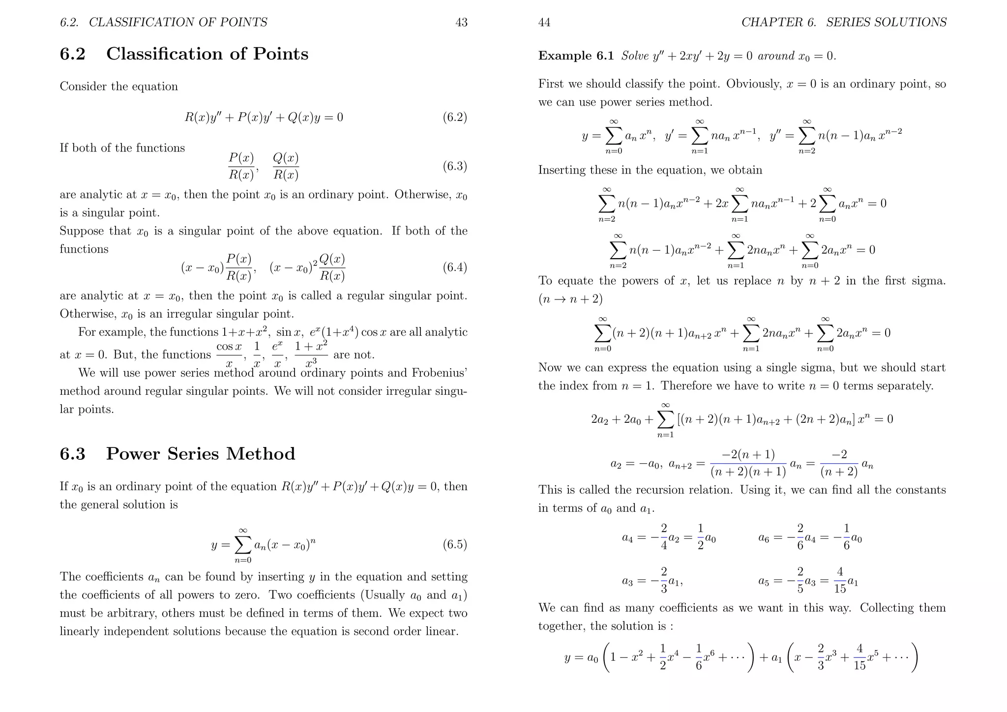 6.2. CLASSIFICATION OF POINTS

6.2

43

Classiﬁcation of Points

44

CHAPTER 6. SERIES SOLUTIONS

Example 6.1 Solve y + 2xy + 2y = 0 around x0 = 0.
First we should classify the point. Obviously, x = 0 is an ordinary point, so
we can use power series method.

Consider the equation
R(x)y + P (x)y + Q(x)y = 0

(6.2)

∞

∞
n

y=
If both of the functions

P (x)
,
R(x)

Q(x)
R(x)

an x , y =
n=0

(6.3)

are analytic at x = x0 , then the point x0 is an ordinary point. Otherwise, x0
is a singular point.
Suppose that x0 is a singular point of the above equation. If both of the
functions
Q(x)
P (x)
, (x − x0 )2
(6.4)
(x − x0 )
R(x)
R(x)
are analytic at x = x0 , then the point x0 is called a regular singular point.
Otherwise, x0 is an irregular singular point.
For example, the functions 1+x+x2 , sin x, ex (1+x4 ) cos x are all analytic
cos x 1 ex 1 + x2
at x = 0. But, the functions
, ,
,
are not.
x
x x
x3
We will use power series method around ordinary points and Frobenius’
method around regular singular points. We will not consider irregular singular points.

∞

nan x

n−1

n(n − 1)an xn−2

, y =

n=1

n=2

Inserting these in the equation, we obtain
∞

∞

n(n − 1)an x

n−2

∞

+ 2x

n=2

nan x

n−1

an x n = 0

+2

n=1

∞

n=0

∞

∞

n(n − 1)an xn−2 +
n=2

2nan xn +
n=1

2an xn = 0
n=0

To equate the powers of x, let us replace n by n + 2 in the ﬁrst sigma.
(n → n + 2)
∞

∞

∞

n=1

n=0

2an xn = 0

2nan xn +

(n + 2)(n + 1)an+2 xn +

n=0

Now we can express the equation using a single sigma, but we should start
the index from n = 1. Therefore we have to write n = 0 terms separately.
∞

[(n + 2)(n + 1)an+2 + (2n + 2)an ] xn = 0

2a2 + 2a0 +
n=1

6.3

Power Series Method

If x0 is an ordinary point of the equation R(x)y + P (x)y + Q(x)y = 0, then
the general solution is
∞

an (x − x0 )n

y=

−2(n + 1)
−2
an =
an
(n + 2)(n + 1)
(n + 2)
This is called the recursion relation. Using it, we can ﬁnd all the constants
in terms of a0 and a1 .
a2 = −a0 , an+2 =

(6.5)

2
1
a4 = − a2 = a0
4
2

2
1
a6 = − a4 = − a0
6
6

2
a3 = − a1 ,
3

2
4
a 5 = − a3 = a1
5
15

n=0

The coeﬃcients an can be found by inserting y in the equation and setting
the coeﬃcients of all powers to zero. Two coeﬃcients (Usually a0 and a1 )
must be arbitrary, others must be deﬁned in terms of them. We expect two
linearly independent solutions because the equation is second order linear.

We can ﬁnd as many coeﬃcients as we want in this way. Collecting them
together, the solution is :
1
1
y = a0 1 − x 2 + x 4 − x 6 + · · ·
2
6

2
4
+ a1 x − x 3 + x 5 + · · ·
3
15

 