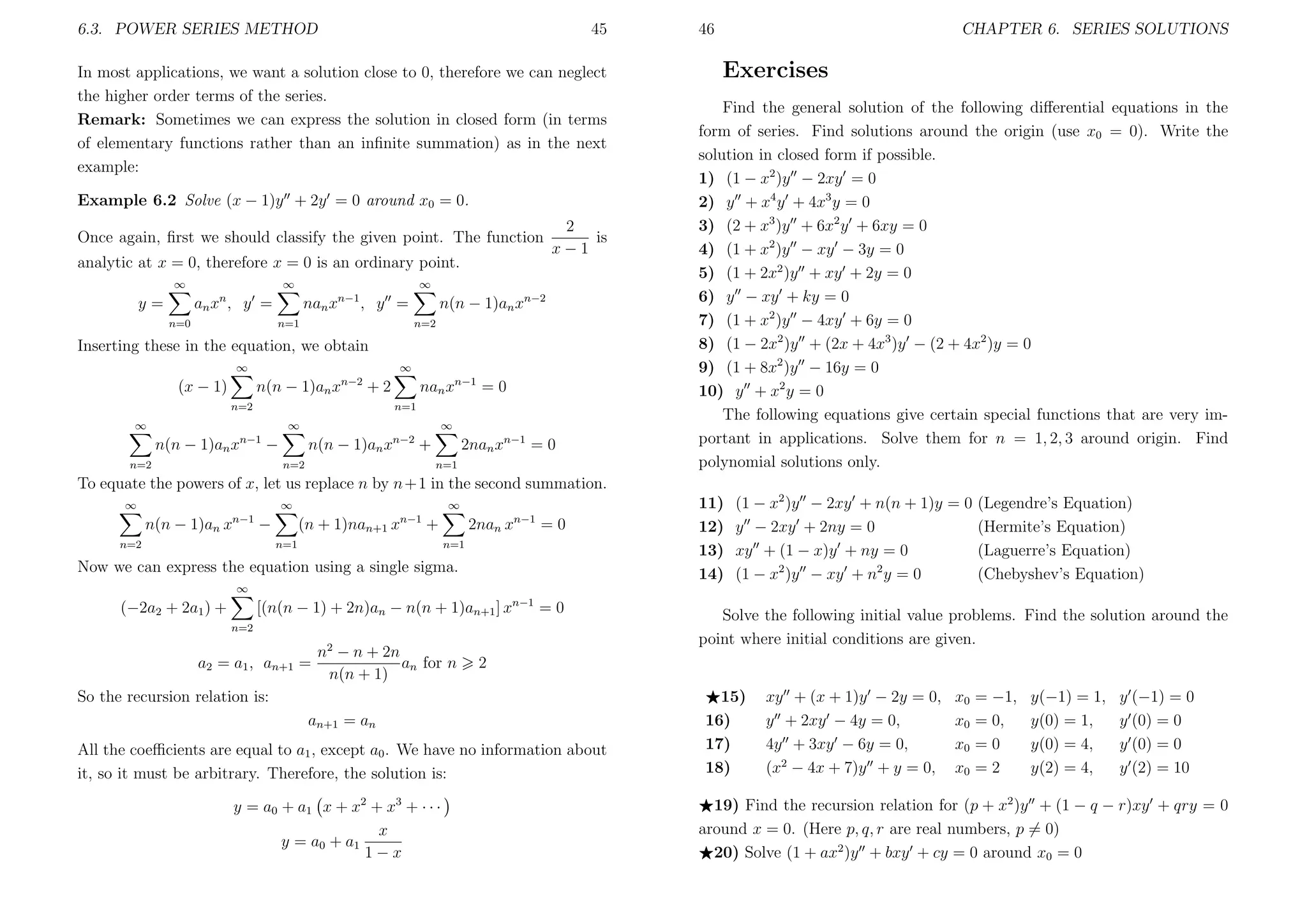 6.3. POWER SERIES METHOD

45

In most applications, we want a solution close to 0, therefore we can neglect
the higher order terms of the series.
Remark: Sometimes we can express the solution in closed form (in terms
of elementary functions rather than an inﬁnite summation) as in the next
example:
Example 6.2 Solve (x − 1)y + 2y = 0 around x0 = 0.
Once again, ﬁrst we should classify the given point. The function
analytic at x = 0, therefore x = 0 is an ordinary point.
∞

∞

∞

an x n , y =

y=
n=0

2
is
x−1

nan xn−1 , y =
n=1

n(n − 1)an xn−2
n=2

Inserting these in the equation, we obtain
∞

(x − 1)

∞

n(n − 1)an x

n−2

nan xn−1 = 0

+2

n=2

n=1
∞

∞

∞

n(n − 1)an xn−2 +

n(n − 1)an xn−1 −

n=1

n=2

n=2

2nan xn−1 = 0

46

CHAPTER 6. SERIES SOLUTIONS

Exercises
Find the general solution of the following diﬀerential equations in the
form of series. Find solutions around the origin (use x0 = 0). Write the
solution in closed form if possible.
1) (1 − x2 )y − 2xy = 0
2) y + x4 y + 4x3 y = 0
3) (2 + x3 )y + 6x2 y + 6xy = 0
4) (1 + x2 )y − xy − 3y = 0
5) (1 + 2x2 )y + xy + 2y = 0
6) y − xy + ky = 0
7) (1 + x2 )y − 4xy + 6y = 0
8) (1 − 2x2 )y + (2x + 4x3 )y − (2 + 4x2 )y = 0
9) (1 + 8x2 )y − 16y = 0
10) y + x2 y = 0
The following equations give certain special functions that are very important in applications. Solve them for n = 1, 2, 3 around origin. Find
polynomial solutions only.

To equate the powers of x, let us replace n by n+1 in the second summation.
∞

∞

n(n − 1)an x

n−1

−

n=2

∞

(n + 1)nan+1 x

n−1

+

n=1

2nan x

n−1

=0

n=1

Now we can express the equation using a single sigma.

11)
12)
13)
14)

(1 − x2 )y − 2xy + n(n + 1)y = 0
y − 2xy + 2ny = 0
xy + (1 − x)y + ny = 0
(1 − x2 )y − xy + n2 y = 0

(Legendre’s Equation)
(Hermite’s Equation)
(Laguerre’s Equation)
(Chebyshev’s Equation)

∞

[(n(n − 1) + 2n)an − n(n + 1)an+1 ] xn−1 = 0

(−2a2 + 2a1 ) +
n=2

a2 = a1 , an+1 =

n2 − n + 2n
an for n
n(n + 1)

2

So the recursion relation is:
an+1 = an
All the coeﬃcients are equal to a1 , except a0 . We have no information about
it, so it must be arbitrary. Therefore, the solution is:
y = a0 + a1 x + x 2 + x 3 + · · ·
x
y = a0 + a1
1−x

Solve the following initial value problems. Find the solution around the
point where initial conditions are given.

15)
16)
17)
18)

xy + (x + 1)y − 2y = 0,
y + 2xy − 4y = 0,
4y + 3xy − 6y = 0,
(x2 − 4x + 7)y + y = 0,

x0
x0
x0
x0

= −1,
= 0,
=0
=2

y(−1) = 1,
y(0) = 1,
y(0) = 4,
y(2) = 4,

y (−1) = 0
y (0) = 0
y (0) = 0
y (2) = 10

19) Find the recursion relation for (p + x2 )y + (1 − q − r)xy + qry = 0
around x = 0. (Here p, q, r are real numbers, p = 0)
20) Solve (1 + ax2 )y + bxy + cy = 0 around x0 = 0

 