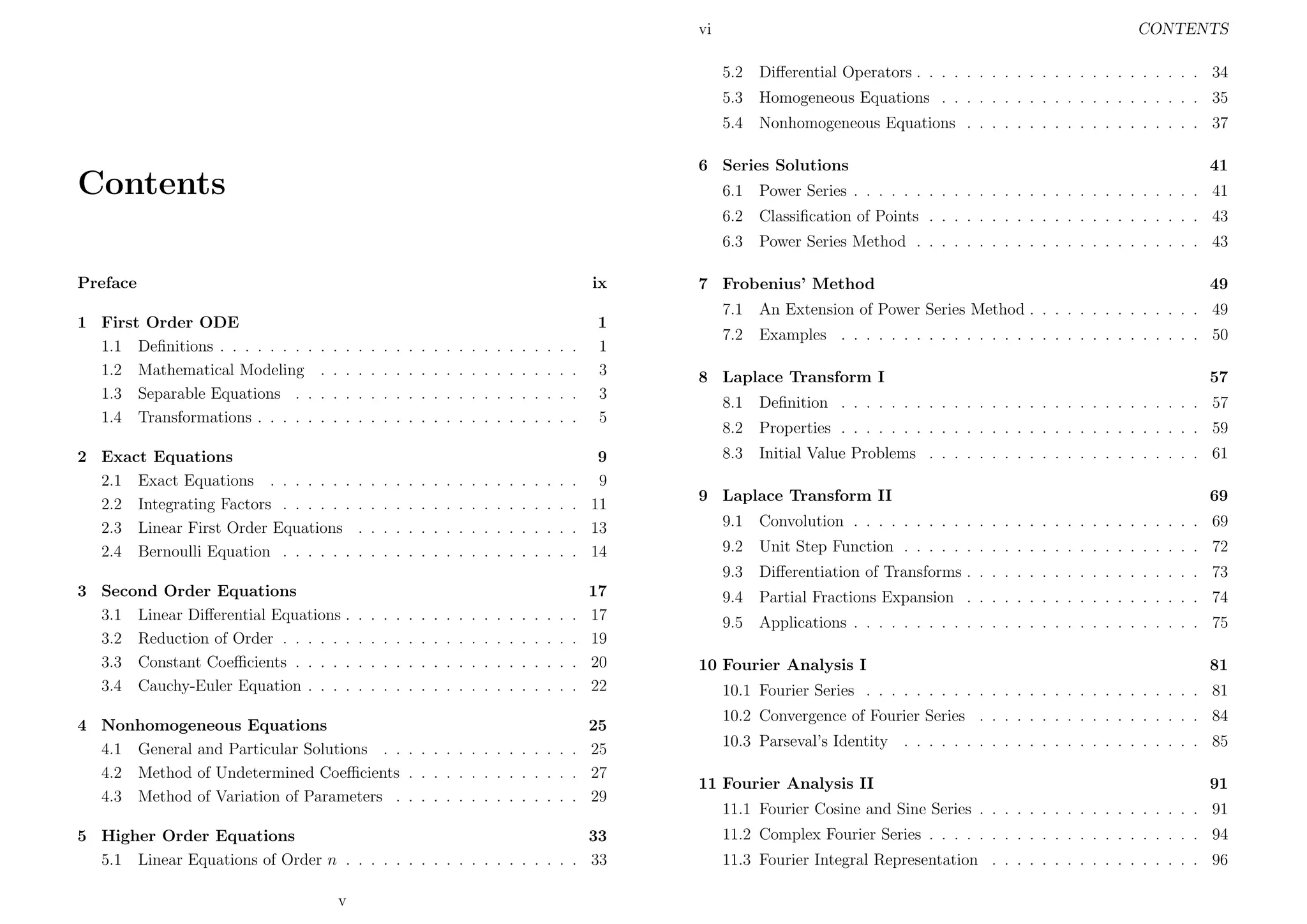 vi

CONTENTS
5.2

Diﬀerential Operators . . . . . . . . . . . . . . . . . . . . . . . 34

5.3

Homogeneous Equations . . . . . . . . . . . . . . . . . . . . . 35

5.4

Nonhomogeneous Equations . . . . . . . . . . . . . . . . . . . 37

6 Series Solutions

Contents

41

6.1
6.2

1 First Order ODE
1.1 Deﬁnitions . . . . . . . .
1.2 Mathematical Modeling
1.3 Separable Equations . .
1.4 Transformations . . . . .

ix

.
.
.
.

.
.
.
.

.
.
.
.

2 Exact Equations
2.1 Exact Equations . . . . . . .
2.2 Integrating Factors . . . . . .
2.3 Linear First Order Equations
2.4 Bernoulli Equation . . . . . .

.
.
.
.

.
.
.
.

.
.
.
.

.
.
.
.

.
.
.
.

.
.
.
.

.
.
.
.

.
.
.
.

.
.
.
.

.
.
.
.

.
.
.
.

.
.
.
.

.
.
.
.

.
.
.
.

.
.
.
.

.
.
.
.

.
.
.
.

.
.
.
.

.
.
.
.

.
.
.
.

.
.
.
.

.
.
.
.

.
.
.
.

.
.
.
.

.
.
.
.

.
.
.
.

.
.
.
.

.
.
.
.

.
.
.
.

.
.
.
.

.
.
.
.

.
.
.
.

.
.
.
.

.
.
.
.

.
.
.
.

1
1
3
3
5

.
.
.
.

9
9
11
13
14

Classiﬁcation of Points . . . . . . . . . . . . . . . . . . . . . . 43

6.3
Preface

Power Series . . . . . . . . . . . . . . . . . . . . . . . . . . . . 41
Power Series Method . . . . . . . . . . . . . . . . . . . . . . . 43

7 Frobenius’ Method

49

7.1

An Extension of Power Series Method . . . . . . . . . . . . . . 49

7.2

Examples . . . . . . . . . . . . . . . . . . . . . . . . . . . . . 50

8 Laplace Transform I

57

8.1

Deﬁnition . . . . . . . . . . . . . . . . . . . . . . . . . . . . . 57

8.2

Properties . . . . . . . . . . . . . . . . . . . . . . . . . . . . . 59

8.3

Initial Value Problems . . . . . . . . . . . . . . . . . . . . . . 61

9 Laplace Transform II

69

.
.
.
.

.
.
.
.

.
.
.
.

.
.
.
.

.
.
.
.

.
.
.
.

.
.
.
.

.
.
.
.

.
.
.
.

.
.
.
.

.
.
.
.

.
.
.
.

.
.
.
.

.
.
.
.

.
.
.
.

.
.
.
.

.
.
.
.

.
.
.
.

17
17
19
20
22

4 Nonhomogeneous Equations
25
4.1 General and Particular Solutions . . . . . . . . . . . . . . . . 25
4.2 Method of Undetermined Coeﬃcients . . . . . . . . . . . . . . 27
4.3 Method of Variation of Parameters . . . . . . . . . . . . . . . 29
5 Higher Order Equations
33
5.1 Linear Equations of Order n . . . . . . . . . . . . . . . . . . . 33
v

Convolution . . . . . . . . . . . . . . . . . . . . . . . . . . . . 69

9.2

Unit Step Function . . . . . . . . . . . . . . . . . . . . . . . . 72

9.3
3 Second Order Equations
3.1 Linear Diﬀerential Equations .
3.2 Reduction of Order . . . . . .
3.3 Constant Coeﬃcients . . . . .
3.4 Cauchy-Euler Equation . . . .

9.1

Diﬀerentiation of Transforms . . . . . . . . . . . . . . . . . . . 73

9.4

Partial Fractions Expansion . . . . . . . . . . . . . . . . . . . 74

9.5

Applications . . . . . . . . . . . . . . . . . . . . . . . . . . . . 75

10 Fourier Analysis I

81

10.1 Fourier Series . . . . . . . . . . . . . . . . . . . . . . . . . . . 81
10.2 Convergence of Fourier Series . . . . . . . . . . . . . . . . . . 84
10.3 Parseval’s Identity . . . . . . . . . . . . . . . . . . . . . . . . 85
11 Fourier Analysis II

91

11.1 Fourier Cosine and Sine Series . . . . . . . . . . . . . . . . . . 91
11.2 Complex Fourier Series . . . . . . . . . . . . . . . . . . . . . . 94
11.3 Fourier Integral Representation . . . . . . . . . . . . . . . . . 96

 