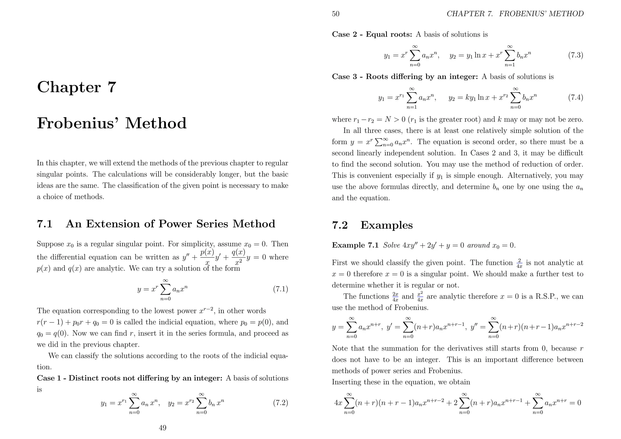 50

CHAPTER 7. FROBENIUS’ METHOD

Case 2 - Equal roots: A basis of solutions is
∞

∞

an x n ,

y 1 = xr

y2 = y1 ln x + xr

bn x n

(7.3)

n=1

n=0

Case 3 - Roots diﬀering by an integer: A basis of solutions is

Chapter 7

∞

∞

an xn ,

y 1 = xr 1

bn x n

y2 = ky1 ln x + xr2

n=1

(7.4)

n=0

In this chapter, we will extend the methods of the previous chapter to regular
singular points. The calculations will be considerably longer, but the basic
ideas are the same. The classiﬁcation of the given point is necessary to make
a choice of methods.

where r1 − r2 = N > 0 (r1 is the greater root) and k may or may not be zero.
In all three cases, there is at least one relatively simple solution of the
form y = xr ∞ an xn . The equation is second order, so there must be a
n=0
second linearly independent solution. In Cases 2 and 3, it may be diﬃcult
to ﬁnd the second solution. You may use the method of reduction of order.
This is convenient especially if y1 is simple enough. Alternatively, you may
use the above formulas directly, and determine bn one by one using the an
and the equation.

7.1

7.2

Frobenius’ Method

An Extension of Power Series Method

Suppose x0 is a regular singular point. For simplicity, assume x0 = 0. Then
p(x)
q(x)
the diﬀerential equation can be written as y +
y + 2 y = 0 where
x
x
p(x) and q(x) are analytic. We can try a solution of the form
∞

y = xr

an x n

(7.1)

n=0

The equation corresponding to the lowest power xr−2 , in other words
r(r − 1) + p0 r + q0 = 0 is called the indicial equation, where p0 = p(0), and
q0 = q(0). Now we can ﬁnd r, insert it in the series formula, and proceed as
we did in the previous chapter.
We can classify the solutions according to the roots of the indicial equation.
Case 1 - Distinct roots not diﬀering by an integer: A basis of solutions
is
∞
∞
y 1 = xr 1

an x n ,

y2 = xr2

bn x n
n=0

n=0

49

(7.2)

Examples

Example 7.1 Solve 4xy + 2y + y = 0 around x0 = 0.
2
First we should classify the given point. The function 4x is not analytic at
x = 0 therefore x = 0 is a singular point. We should make a further test to
determine whether it is regular or not.
x2
The functions 2x and 4x are analytic therefore x = 0 is a R.S.P., we can
4x
use the method of Frobenius.
∞

∞

an xn+r , y =

y=
n=0

∞

(n + r)an xn+r−1 , y =
n=0

(n + r)(n + r − 1)an xn+r−2
n=0

Note that the summation for the derivatives still starts from 0, because r
does not have to be an integer. This is an important diﬀerence between
methods of power series and Frobenius.
Inserting these in the equation, we obtain
∞

∞

(n + r)(n + r − 1)an xn+r−2 + 2

4x
n=0

∞

(n + r)an xn+r−1 +
n=0

an xn+r = 0
n=0

 