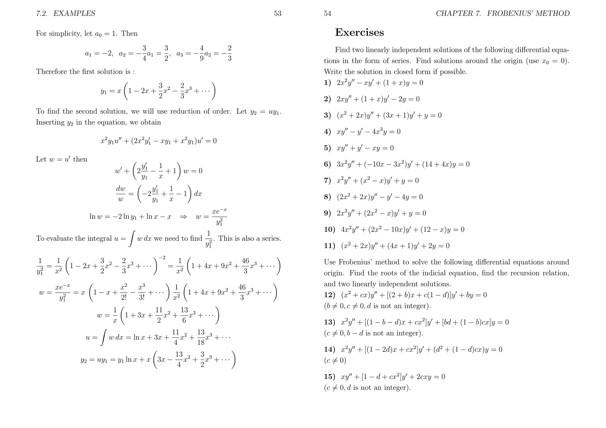 7.2. EXAMPLES

53

54

CHAPTER 7. FROBENIUS’ METHOD

Exercises

For simplicity, let a0 = 1. Then
3
3
4
2
a1 = −2, a2 = − a1 = , a3 = − a2 = −
4
2
9
3

Find two linearly independent solutions of the following diﬀerential equations in the form of series. Find solutions around the origin (use x0 = 0).
Write the solution in closed form if possible.
1) 2x2 y − xy + (1 + x)y = 0

Therefore the ﬁrst solution is :
3
2
y1 = x 1 − 2x + x2 − x3 + · · ·
2
3

2) 2xy + (1 + x)y − 2y = 0

To ﬁnd the second solution, we will use reduction of order. Let y2 = uy1 .
Inserting y2 in the equation, we obtain

3) (x2 + 2x)y + (3x + 1)y + y = 0
4) xy − y − 4x3 y = 0

2

2

2

x y1 u + (2x y1 − xy1 + x y1 )u = 0
Let w = u then

−2

To evaluate the integral u =

1−x+
w=
u=

1
x

⇒

w=

8) (2x2 + 2x)y − y − 4y = 0
xe−x
2
y1

9) 2x2 y + (2x2 − x)y + y = 0

1
w dx we need to ﬁnd 2 . This is also a series.
y1

3
2
1 − 2x + x2 − x3 + · · ·
2
3

xe−x
=x
2
y1

7) x2 y + (x2 − x)y + y = 0

y1 1
+ − 1 dx
y1 x

ln w = −2 ln y1 + ln x − x

w=

6) 3x2 y + (−10x − 3x2 )y + (14 + 4x)y = 0

1
y
w + 2 1 − +1 w =0
y1 x
dw
=
w

1
1
= 2
2
y1
x

5) xy + y − xy = 0

−2

=

x2 x3
−
+ ···
2!
3!
1 + 3x +

1
x2

1
x2

1 + 4x + 9x2 +
1 + 4x + 9x2 +

11 2 13 3
x + x + ···
2
6

w dx = ln x + 3x +

11 2 13 3
x + x + ···
4
18

13
3
y2 = uy1 = y1 ln x + x 3x − x2 + x3 + · · ·
4
2

46 3
x + ···
3

46 3
x + ···
3

10) 4x2 y + (2x2 − 10x)y + (12 − x)y = 0
11) (x2 + 2x)y + (4x + 1)y + 2y = 0
Use Frobenius’ method to solve the following diﬀerential equations around
origin. Find the roots of the indicial equation, ﬁnd the recursion relation,
and two linearly independent solutions.
12) (x2 + cx)y + [(2 + b)x + c(1 − d)]y + by = 0
(b = 0, c = 0, d is not an integer).
13) x2 y + [(1 − b − d)x + cx2 ]y + [bd + (1 − b)cx]y = 0
(c = 0, b − d is not an integer).
14) x2 y + [(1 − 2d)x + cx2 ]y + (d2 + (1 − d)cx)y = 0
(c = 0)
15) xy + [1 − d + cx2 ]y + 2cxy = 0
(c = 0, d is not an integer).

 