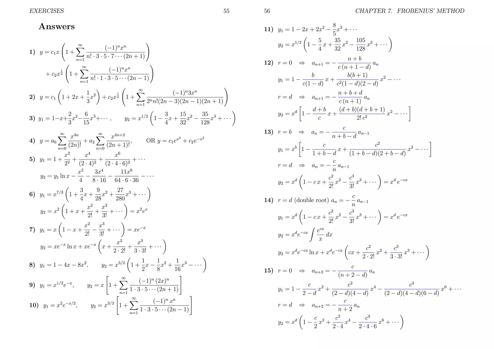 EXERCISES

55

∞

n=1

(−1)n xn
n! · 3 · 5 · 7 · · · (2n + 1)

1

1+
n=1

2) y = c1

(−1)n xn
n! · 1 · 3 · 5 · · · (2n − 1)

1
1 + 2x + x2
3

∞

+ c2 x

1
2

4) y = a0
n=0

1+
n=1

6
2
3) y1 = 1−x+ x2 − x3 +· · · ,
3
15
∞

n+b
an
c (n + 1 − d)
b
b(b + 1)
y1 = 1 −
x+ 2
x2 − · · ·
c(1 − d)
c (1 − d)(2 − d)

12) r = 0

∞

+ c2 x 2

(−1)n 3xn
2n n!(2n − 3)(2n − 1)(2n + 1)

3
15
35 3
y2 = x1/2 1 − x + x2 −
x + ···
4
32
128
2

x4
x6
x2
+
+
+ ···
22 (2 · 4)2 (2 · 4 · 6)2
x2
3x4
11x6
y2 = y1 ln x −
−
−
− ···
4
8 · 16 64 · 6 · 36

9
27 3
3
6) y1 = x7/3 1 + x + x2 +
x + ···
4
28
280
x2 x3
y 2 = x2 1 + x +
+
+ · · · = x2 e x
2!
3!
x
x
−
+ · · · = xe−x
2!
3!
x2
x3
y2 = xe−x ln x + xe−x x +
+
+ ···
2 · 2! 3 · 3!
1
1
1
y2 = x3/2 1 + x − x2 + x3 − · · ·
2
8
16
∞

y2 = x 1 +
n=1

(−1)n (2x)n
1 · 3 · 5 · · · (2n + 1)
∞

10) y1 = x2 e−x/2 ,

⇒

an+1 = −

y2 = x3/2 1 +
n=1

(−1)n xn
1 · 3 · 5 · · · (2n − 1)

an+1 = −

⇒

an = −

n+b+d
an
c (n + 1)
d+b
(d + b)(d + b + 1) 2
1−
x+
x − ···
c
2! c2

y 2 = xd

c
an−1
n+b−d

c2
c
x+
x2 − · · ·
1+b−d
(1 + b − d)(2 + b − d)
c
r = d ⇒ an = − an−1
n
c2 2 c3 3
y2 = xd 1 − c x + x − x + · · · = xd e−cx
2!
3!
y 1 = xb 1 −

c
an−1
n
c3
c2
1 − c x + x2 − x3 + · · ·
2!
3!

14) r = d (double root) an = −
y 1 = xd

3

7) y1 = x 1 − x +

8) y1 = 1 − 4x − 8x2 ,

r=d

2

OR y = c1 ex + c2 e−x

5) y1 = 1 +

2

⇒

13) r = b

∞

x4n
x4n+2
+ a2
,
(2n)!
(2n + 1)!
n=0

9) y1 = x1/2 e−x ,

CHAPTER 7. FROBENIUS’ METHOD

8
11) y1 = 1 − 2x + 2x2 − x3 + · · ·
5
5
35 2 105 3
1/2
1− x+
y2 = x
x −
x + ···
4
32
128

Answers
1) y = c1 x 1 +

56

y2 = xd e−cx

ecx
dx
x

y2 = xd e−cx ln x + xd e−cx cx +
15) r = 0

⇒

= xd e−cx

an+2 = −

c2 2
c3 3
x +
x + ···
2 · 2!
3 · 3!

c
an
(n + 2 − d)

c
c2
c3
x2 +
x4 −
x6 + · · ·
2−d
(2 − d)(4 − d)
(2 − d)(4 − d)(6 − d)
c
r = d ⇒ an+2 = −
an
n+2
c
c2 4
c3
y 2 = xd 1 − x2 +
x −
x6 + · · ·
2
2·4
2·4·6
y1 = 1 −

 