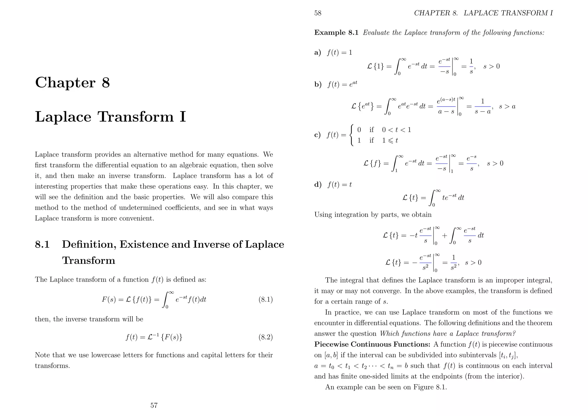 58

CHAPTER 8. LAPLACE TRANSFORM I

Example 8.1 Evaluate the Laplace transform of the following functions:
a) f (t) = 1
∞
0

Chapter 8

0

1
= ,
s

s>0

b) f (t) = eat
∞

Laplace Transform I

0

c) f (t) =
Laplace transform provides an alternative method for many equations. We
ﬁrst transform the diﬀerential equation to an algebraic equation, then solve
it, and then make an inverse transform. Laplace transform has a lot of
interesting properties that make these operations easy. In this chapter, we
will see the deﬁnition and the basic properties. We will also compare this
method to the method of undetermined coeﬃcients, and see in what ways
Laplace transform is more convenient.

0
1

if
if

∞
1

∞

e−st f (t)dt

(8.1)

0

then, the inverse transform will be
f (t) = L−1 {F (s)}

(8.2)

Note that we use lowercase letters for functions and capital letters for their
transforms.

57

=
0

1
, s>a
s−a

∞

=
1

e−s
,
s

s>0

d) f (t) = t
∞

te−st dt

L {t} =
0

Using integration by parts, we obtain

L {t} = −

The Laplace transform of a function f (t) is deﬁned as:

e−st
−s

e−st dt =

L {f } =

Deﬁnition, Existence and Inverse of Laplace
Transform

∞

0<t<1
1 t

L {t} = −t

F (s) = L {f (t)} =

e(a−s)t
a−s

eat e−st dt =

L eat =

8.1

∞

e−st
−s

e−st dt =

L {1} =

e−st
s

∞

e−st
s2

∞

∞

+
0

0

=
0

e−st
dt
s

1
, s>0
s2

The integral that deﬁnes the Laplace transform is an improper integral,
it may or may not converge. In the above examples, the transform is deﬁned
for a certain range of s.
In practice, we can use Laplace transform on most of the functions we
encounter in diﬀerential equations. The following deﬁnitions and the theorem
answer the question Which functions have a Laplace transform?
Piecewise Continuous Functions: A function f (t) is piecewise continuous
on [a, b] if the interval can be subdivided into subintervals [ti , tj ],
a = t0 < t1 < t2 · · · < tn = b such that f (t) is continuous on each interval
and has ﬁnite one-sided limits at the endpoints (from the interior).
An example can be seen on Figure 8.1.

 