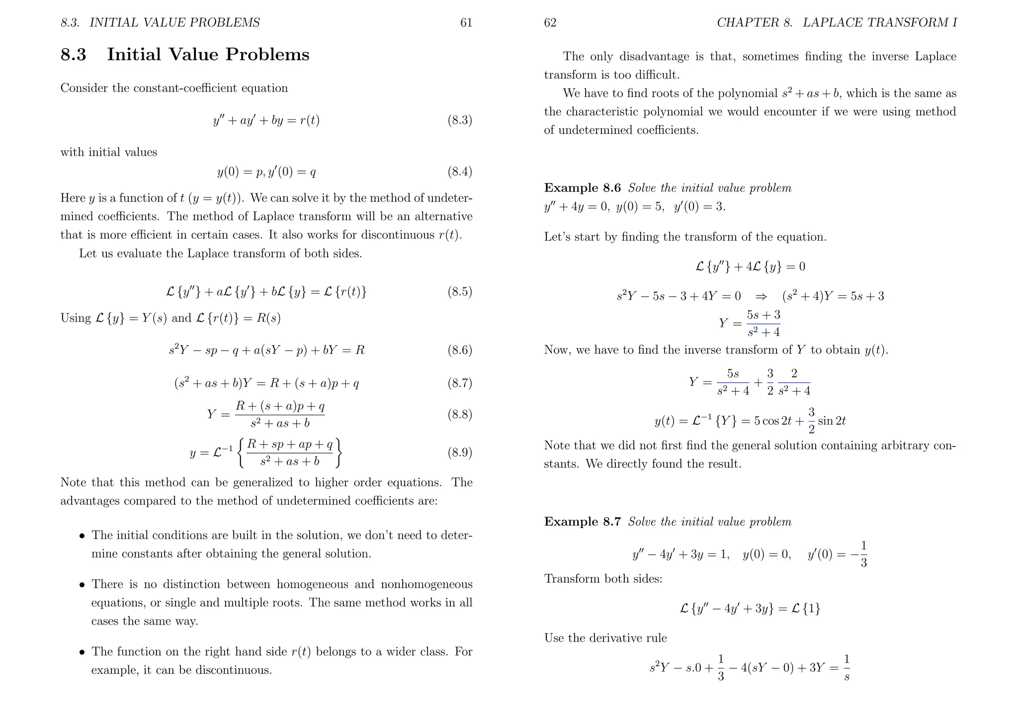 8.3. INITIAL VALUE PROBLEMS

8.3

61

Initial Value Problems

Consider the constant-coeﬃcient equation
y + ay + by = r(t)

(8.3)

y(0) = p, y (0) = q

62

CHAPTER 8. LAPLACE TRANSFORM I

The only disadvantage is that, sometimes ﬁnding the inverse Laplace
transform is too diﬃcult.
We have to ﬁnd roots of the polynomial s2 + as + b, which is the same as
the characteristic polynomial we would encounter if we were using method
of undetermined coeﬃcients.

(8.4)

with initial values

Here y is a function of t (y = y(t)). We can solve it by the method of undetermined coeﬃcients. The method of Laplace transform will be an alternative
that is more eﬃcient in certain cases. It also works for discontinuous r(t).
Let us evaluate the Laplace transform of both sides.

Example 8.6 Solve the initial value problem
y + 4y = 0, y(0) = 5, y (0) = 3.
Let’s start by ﬁnding the transform of the equation.
L {y } + 4L {y} = 0

L {y } + aL {y } + bL {y} = L {r(t)}

(8.5)

Using L {y} = Y (s) and L {r(t)} = R(s)
s2 Y − sp − q + a(sY − p) + bY = R

(8.6)

(s2 + as + b)Y = R + (s + a)p + q

s2 Y − 5s − 3 + 4Y = 0

⇒ (s2 + 4)Y = 5s + 3
5s + 3
Y = 2
s +4
Now, we have to ﬁnd the inverse transform of Y to obtain y(t).

(8.7)

Y =
y = L−1

R + (s + a)p + q
s2 + as + b
R + sp + ap + q
s2 + as + b

(8.8)
(8.9)

Y =

5s
3 2
+
+ 4 2 s2 + 4

s2

3
sin 2t
2
Note that we did not ﬁrst ﬁnd the general solution containing arbitrary constants. We directly found the result.
y(t) = L−1 {Y } = 5 cos 2t +

Note that this method can be generalized to higher order equations. The
advantages compared to the method of undetermined coeﬃcients are:
Example 8.7 Solve the initial value problem
• The initial conditions are built in the solution, we don’t need to determine constants after obtaining the general solution.
• There is no distinction between homogeneous and nonhomogeneous
equations, or single and multiple roots. The same method works in all
cases the same way.

y − 4y + 3y = 1,

y(0) = 0,

y (0) = −

Transform both sides:
L {y − 4y + 3y} = L {1}
Use the derivative rule

• The function on the right hand side r(t) belongs to a wider class. For
example, it can be discontinuous.

s2 Y − s.0 +

1
1
− 4(sY − 0) + 3Y =
3
s

1
3

 