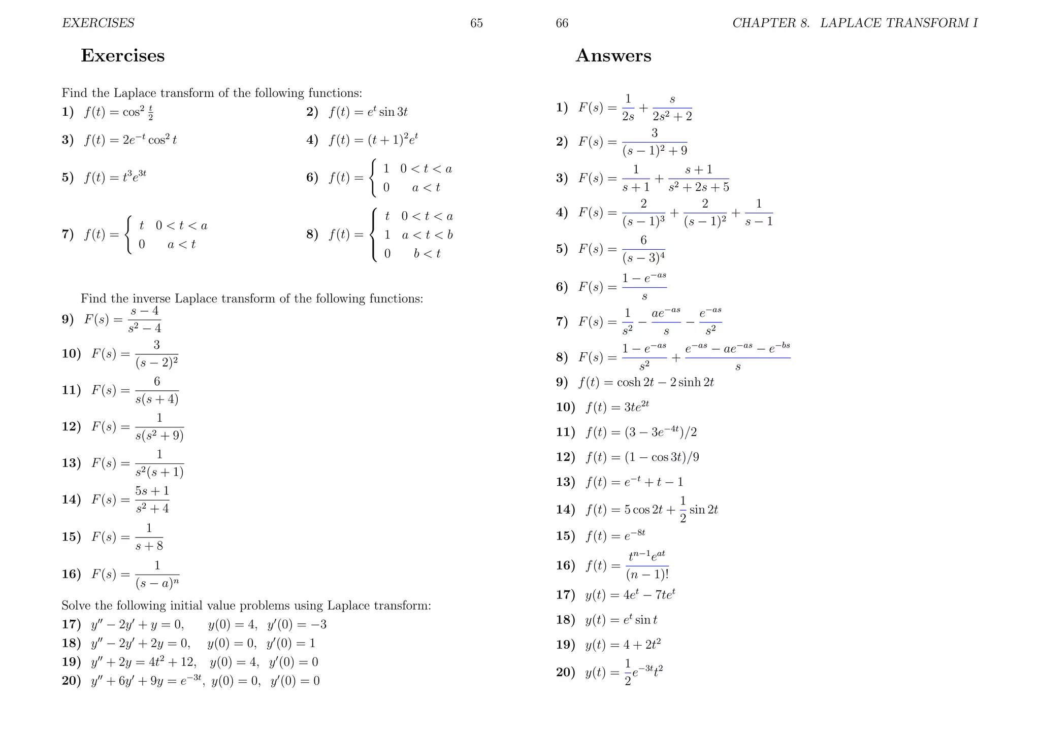 EXERCISES

65

Exercises

3) f (t) = 2e−t cos2 t

4) f (t) = (t + 1)2 et

5) f (t) = t3 e3t

6) f (t) =

7) f (t) =

CHAPTER 8. LAPLACE TRANSFORM I

Answers

Find the Laplace transform of the following functions:
t
2) f (t) = et sin 3t
1) f (t) = cos2 2

t 0<t<a
0
a<t

66

1 0<t<a
0
a<t


 t 0<t<a

8) f (t) =
1 a<t<b


0
b<t

1) F (s) =
2) F (s) =
3) F (s) =
4) F (s) =
5) F (s) =

1
s
+ 2
2s 2s + 2
3
(s − 1)2 + 9
1
s+1
+
s + 1 s2 + 2s + 5
2
2
1
+
+
(s − 1)3 (s − 1)2 s − 1
6
(s − 3)4

1 − e−as
s
1
ae−as e−as
7) F (s) = 2 −
− 2
s
s
s
−as
−as
1−e
e
− ae−as − e−bs
8) F (s) =
+
s2
s
9) f (t) = cosh 2t − 2 sinh 2t
6) F (s) =

Find the inverse Laplace transform of the following functions:
s−4
9) F (s) = 2
s −4
3
10) F (s) =
(s − 2)2
6
11) F (s) =
s(s + 4)
1
12) F (s) =
s(s2 + 9)
1
13) F (s) = 2
s (s + 1)
5s + 1
14) F (s) = 2
s +4
15) F (s) =

1
s+8

1
16) F (s) =
(s − a)n
Solve the following initial value problems using Laplace transform:
17) y − 2y + y = 0,
y(0) = 4, y (0) = −3
18) y − 2y + 2y = 0, y(0) = 0, y (0) = 1
19) y + 2y = 4t2 + 12, y(0) = 4, y (0) = 0
20) y + 6y + 9y = e−3t , y(0) = 0, y (0) = 0

10) f (t) = 3te2t
11) f (t) = (3 − 3e−4t )/2
12) f (t) = (1 − cos 3t)/9
13) f (t) = e−t + t − 1
1
14) f (t) = 5 cos 2t + sin 2t
2
−8t
15) f (t) = e
16) f (t) =

tn−1 eat
(n − 1)!

17) y(t) = 4et − 7tet
18) y(t) = et sin t
19) y(t) = 4 + 2t2
1
20) y(t) = e−3t t2
2

 