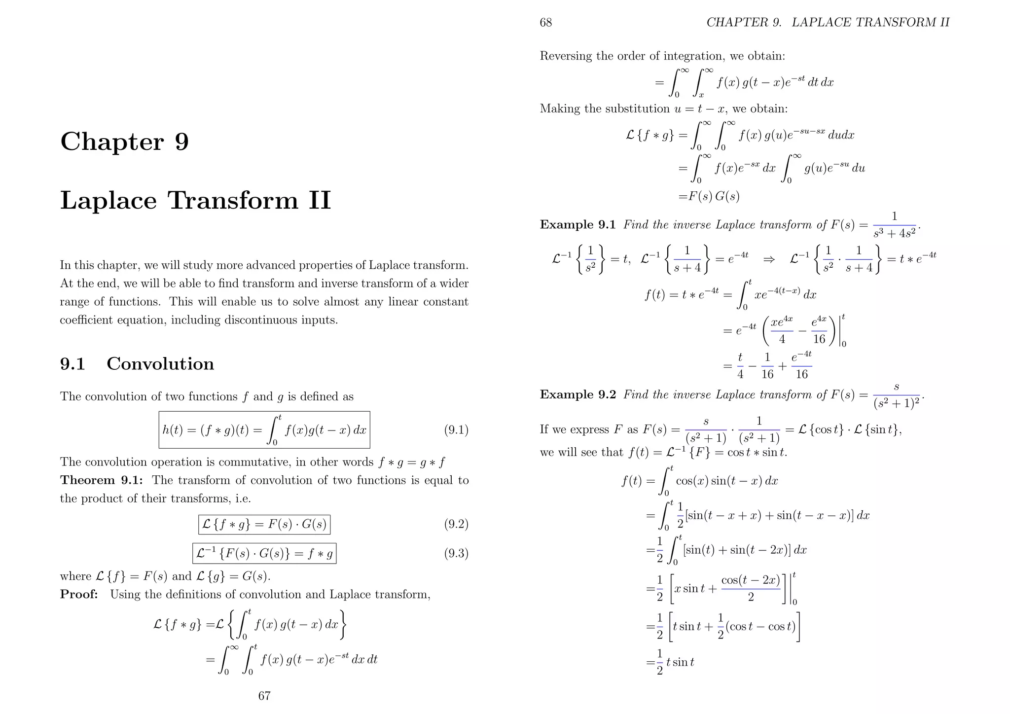 68

CHAPTER 9. LAPLACE TRANSFORM II

Reversing the order of integration, we obtain:
∞

∞

f (x) g(t − x)e−st dt dx

=
0

x

Making the substitution u = t − x, we obtain:
∞

∞

f (x) g(u)e−su−sx dudx

L {f ∗ g} =

Chapter 9

0

∞

0

∞
0

0

Laplace Transform II

g(u)e−su du

f (x)e−sx dx

=

=F (s) G(s)
Example 9.1 Find the inverse Laplace transform of F (s) =

In this chapter, we will study more advanced properties of Laplace transform.
At the end, we will be able to ﬁnd transform and inverse transform of a wider
range of functions. This will enable us to solve almost any linear constant
coeﬃcient equation, including discontinuous inputs.

9.1

L−1

1
s2

1
s+4

= t, L−1

t

(9.1)

0

The convolution operation is commutative, in other words f ∗ g = g ∗ f
Theorem 9.1: The transform of convolution of two functions is equal to
the product of their transforms, i.e.
L {f ∗ g} = F (s) · G(s)
−1

L

{F (s) · G(s)} = f ∗ g

where L {f } = F (s) and L {g} = G(s).
Proof: Using the deﬁnitions of convolution and Laplace transform,
t

L {f ∗ g} =L

f (x) g(t − x) dx
0
∞

t

f (x) g(t − x)e−st dx dt

=
0

0

67

L−1

1
1
·
2 s+4
s

(9.2)
(9.3)

= t ∗ e−4t

xe−4(t−x) dx
0

xe4x e4x
−
4
16
−4t
t
1
e
= −
+
4 16
16

t

= e−4t

0

Example 9.2 Find the inverse Laplace transform of F (s) =

The convolution of two functions f and g is deﬁned as
f (x)g(t − x) dx

⇒

1
.
+ 4s2

t

f (t) = t ∗ e−4t =

Convolution

h(t) = (f ∗ g)(t) =

= e−4t

s3

s
.
(s2 + 1)2

s
1
· 2
= L {cos t} · L {sin t},
+ 1) (s + 1)
we will see that f (t) = L−1 {F } = cos t ∗ sin t.
If we express F as F (s) =

(s2

t

cos(x) sin(t − x) dx

f (t) =
0
t

=
0

1
=
2
=

1
[sin(t − x + x) + sin(t − x − x)] dx
2
t

[sin(t) + sin(t − 2x)] dx
0

1
cos(t − 2x)
x sin t +
2
2

t
0

1
1
= t sin t + (cos t − cos t)
2
2
1
= t sin t
2

 