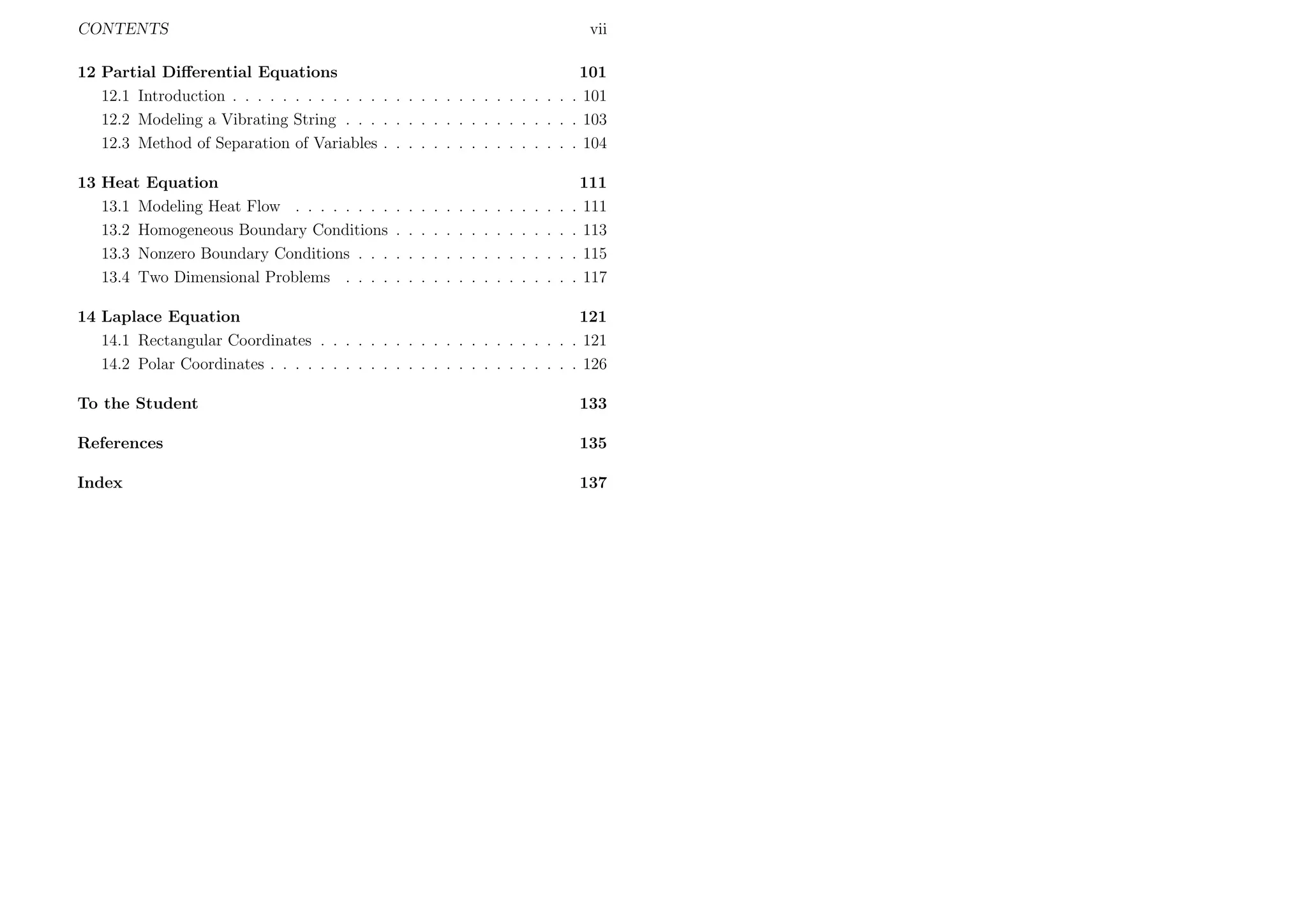 CONTENTS

vii

12 Partial Diﬀerential Equations
12.1 Introduction . . . . . . . . . . . . . . . . . . . . . . . . . . .
12.2 Modeling a Vibrating String . . . . . . . . . . . . . . . . . .
12.3 Method of Separation of Variables . . . . . . . . . . . . . . .

101
. 101
. 103
. 104

13 Heat Equation
13.1 Modeling Heat Flow . . . . . . . .
13.2 Homogeneous Boundary Conditions
13.3 Nonzero Boundary Conditions . . .
13.4 Two Dimensional Problems . . . .

111
. 111
. 113
. 115
. 117

.
.
.
.

.
.
.
.

.
.
.
.

.
.
.
.

.
.
.
.

.
.
.
.

.
.
.
.

.
.
.
.

.
.
.
.

.
.
.
.

.
.
.
.

.
.
.
.

.
.
.
.

.
.
.
.

14 Laplace Equation
121
14.1 Rectangular Coordinates . . . . . . . . . . . . . . . . . . . . . 121
14.2 Polar Coordinates . . . . . . . . . . . . . . . . . . . . . . . . . 126
To the Student

133

References

135

Index

137

 