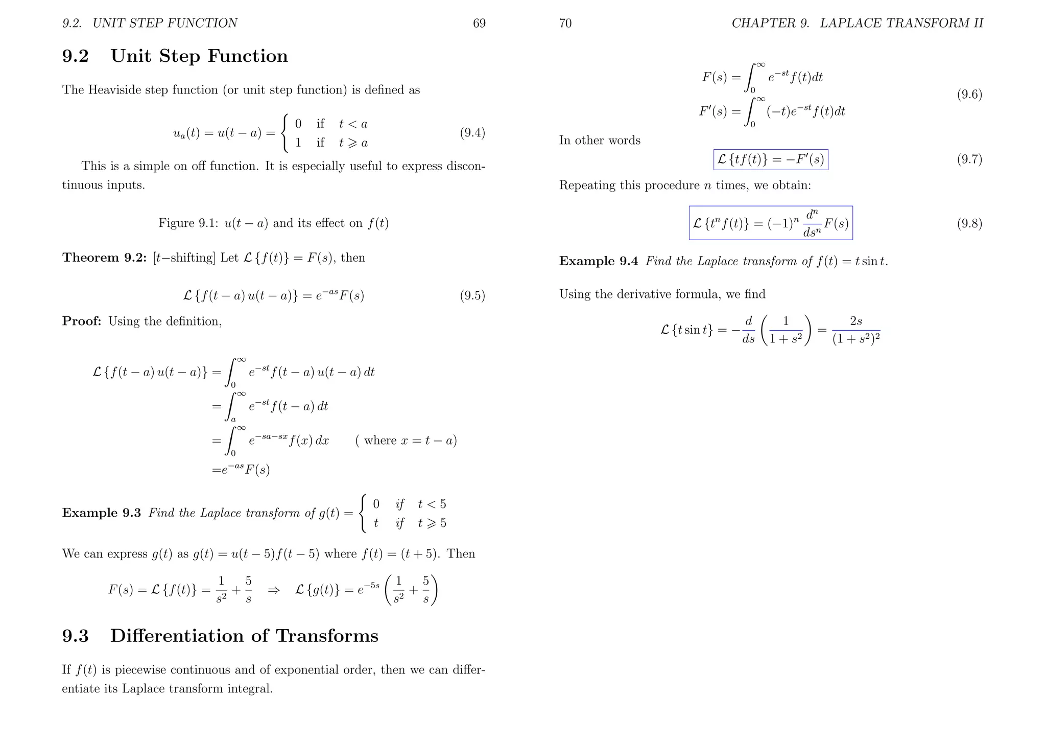 9.2. UNIT STEP FUNCTION

9.2

69

70

CHAPTER 9. LAPLACE TRANSFORM II

Unit Step Function

∞

e−st f (t)dt

F (s) =
The Heaviside step function (or unit step function) is deﬁned as

0

F (s) =
ua (t) = u(t − a) =

0
1

if
if

t<a
t a

(9.4)

This is a simple on oﬀ function. It is especially useful to express discontinuous inputs.

Theorem 9.2: [t−shifting] Let L {f (t)} = F (s), then
(9.5)

Proof: Using the deﬁnition,
∞

e−st f (t − a) u(t − a) dt
∞

e−st f (t − a) dt
a

∞

e−sa−sx f (x) dx

=
0
−as

=e

( where x = t − a)

F (s)

Example 9.3 Find the Laplace transform of g(t) =

0
t

if
if

t<5
t 5

We can express g(t) as g(t) = u(t − 5)f (t − 5) where f (t) = (t + 5). Then
F (s) = L {f (t)} =

9.3

In other words
L {tf (t)} = −F (s)

5
1
+
2
s
s

⇒

(9.7)

Repeating this procedure n times, we obtain:
dn
F (s)
dsn

Using the derivative formula, we ﬁnd
L {t sin t} = −

=

f (t)dt

0

Example 9.4 Find the Laplace transform of f (t) = t sin t.

L {f (t − a) u(t − a)} = e−as F (s)

0

(−t)e

−st

L {tn f (t)} = (−1)n

Figure 9.1: u(t − a) and its eﬀect on f (t)

L {f (t − a) u(t − a)} =

(9.6)

∞

L {g(t)} = e−5s

1
5
+
2
s
s

Diﬀerentiation of Transforms

If f (t) is piecewise continuous and of exponential order, then we can diﬀerentiate its Laplace transform integral.

d
ds

1
1 + s2

=

2s
(1 + s2 )2

(9.8)

 