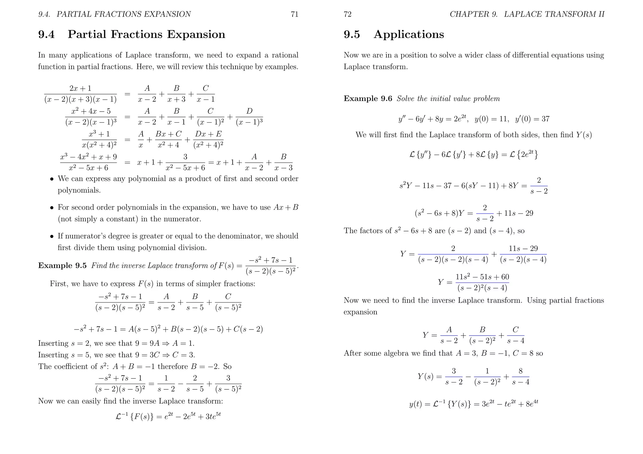 9.4. PARTIAL FRACTIONS EXPANSION

9.4

71

Partial Fractions Expansion

CHAPTER 9. LAPLACE TRANSFORM II

9.5

In many applications of Laplace transform, we need to expand a rational
function in partial fractions. Here, we will review this technique by examples.
2x + 1
A
B
C
=
+
+
(x − 2)(x + 3)(x − 1)
x−2 x+3 x−1
2
x + 4x − 5
B
C
A
D
+
+
=
+
(x − 2)(x − 1)3
x − 2 x − 1 (x − 1)2 (x − 1)3
x3 + 1
Dx + E
A Bx + C
+ 2
+ 2
=
2 + 4)2
x(x
x
x +4
(x + 4)2
3
A
B
x3 − 4x2 + x + 9
= x+1+ 2
=x+1+
+
x2 − 5x + 6
x − 5x + 6
x−2 x−3
• We can express any polynomial as a product of ﬁrst and second order
polynomials.
• For second order polynomials in the expansion, we have to use Ax + B
(not simply a constant) in the numerator.
• If numerator’s degree is greater or equal to the denominator, we should
ﬁrst divide them using polynomial division.
2

Example 9.5 Find the inverse Laplace transform of F (s) =

72

−s + 7s − 1
.
(s − 2)(s − 5)2

Applications

Now we are in a position to solve a wider class of diﬀerential equations using
Laplace transform.

Example 9.6 Solve the initial value problem
y − 6y + 8y = 2e2t , y(0) = 11, y (0) = 37
We will ﬁrst ﬁnd the Laplace transform of both sides, then ﬁnd Y (s)
L {y } − 6L {y } + 8L {y} = L 2e2t

s2 Y − 11s − 37 − 6(sY − 11) + 8Y =
(s2 − 6s + 8)Y =

−s2 + 7s − 1 = A(s − 5)2 + B(s − 2)(s − 5) + C(s − 2)
Inserting s = 2, we see that 9 = 9A ⇒ A = 1.
Inserting s = 5, we see that 9 = 3C ⇒ C = 3.
The coeﬃcient of s2 : A + B = −1 therefore B = −2. So
1
−s2 + 7s − 1
2
3
=
−
+
2
(s − 2)(s − 5)
s − 2 s − 5 (s − 5)2
Now we can easily ﬁnd the inverse Laplace transform:
L−1 {F (s)} = e2t − 2e5t + 3te5t

2
+ 11s − 29
s−2

The factors of s2 − 6s + 8 are (s − 2) and (s − 4), so
Y =

2
11s − 29
+
(s − 2)(s − 2)(s − 4) (s − 2)(s − 4)
Y =

First, we have to express F (s) in terms of simpler fractions:
−s2 + 7s − 1
A
B
C
=
+
+
(s − 2)(s − 5)2
s − 2 s − 5 (s − 5)2

2
s−2

11s2 − 51s + 60
(s − 2)2 (s − 4)

Now we need to ﬁnd the inverse Laplace transform. Using partial fractions
expansion
Y =

A
C
B
+
+
2
s − 2 (s − 2)
s−4

After some algebra we ﬁnd that A = 3, B = −1, C = 8 so
Y (s) =

8
1
3
−
+
2
s − 2 (s − 2)
s−4

y(t) = L−1 {Y (s)} = 3e2t − te2t + 8e4t

 