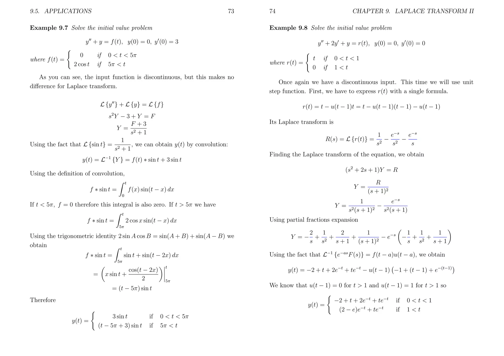 9.5. APPLICATIONS

73

Example 9.7 Solve the initial value problem

74

CHAPTER 9. LAPLACE TRANSFORM II

Example 9.8 Solve the initial value problem

y + y = f (t), y(0) = 0, y (0) = 3
where f (t) =

0
2 cos t

if
if

0 < t < 5π
5π < t

y + 2y + y = r(t), y(0) = 0, y (0) = 0
where r(t) =

As you can see, the input function is discontinuous, but this makes no
diﬀerence for Laplace transform.
L {y } + L {y} = L {f }

t
0

if
if

0<t<1
1<t

Once again we have a discontinuous input. This time we will use unit
step function. First, we have to express r(t) with a single formula.
r(t) = t − u(t − 1)t = t − u(t − 1)(t − 1) − u(t − 1)

2

s Y −3+Y =F
F +3
Y = 2
s +1
1
Using the fact that L {sin t} = 2
, we can obtain y(t) by convolution:
s +1
y(t) = L−1 {Y } = f (t) ∗ sin t + 3 sin t

Its Laplace transform is
R(s) = L {r(t)} =

Finding the Laplace transform of the equation, we obtain
(s2 + 2s + 1)Y = R

Using the deﬁnition of convolution,
t

f ∗ sin t =

Y =

f (x) sin(t − x) dx
0

If t < 5π, f = 0 therefore this integral is also zero. If t > 5π we have

Y =

t

f ∗ sin t =

1
e−s e−s
− 2 −
2
s
s
s

2 cos x sin(t − x) dx

s2 (s

R
(s + 1)2

1
e−s
− 2
2
+ 1)
s (s + 1)

Using partial fractions expansion

5π

Using the trigonometric identity 2 sin A cos B = sin(A + B) + sin(A − B) we
obtain
t
f ∗ sin t =

sin t + sin(t − 2x) dx

2
1
2
1
1
1
1
Y =− + 2 +
+
− e−s − + 2 +
s s
s + 1 (s + 1)2
s s
s+1
Using the fact that L−1 {e−as F (s)} = f (t − a)u(t − a), we obtain

5π

=

x sin t +

cos(t − 2x)
2

t
5π

= (t − 5π) sin t
Therefore

y(t) = −2 + t + 2e−t + te−t − u(t − 1) −1 + (t − 1) + e−(t−1)
We know that u(t − 1) = 0 for t > 1 and u(t − 1) = 1 for t > 1 so
y(t) =

y(t) =

3 sin t
(t − 5π + 3) sin t

if
if

0 < t < 5π
5π < t

−2 + t + 2e−t + te−t
(2 − e)e−t + te−t

if
if

0<t<1
1<t

 