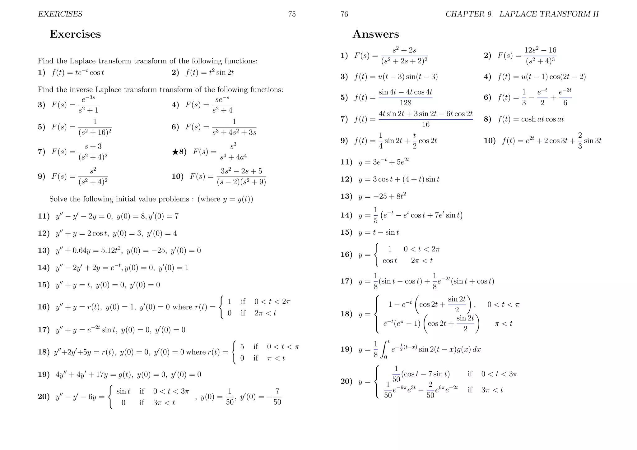 EXERCISES

75

Exercises

1) F (s) =

3

s+3
(s2 + 4)2

8) F (s) =

2

2) F (s) =

s
s4 + 4a4

10) F (s) =

sin 4t − 4t cos 4t
128
4t sin 2t + 3 sin 2t − 6t cos 2t
7) f (t) =
16
1
t
9) f (t) = sin 2t + cos 2t
4
2
5) f (t) =

6) f (t) =

10) f (t) = e2t + 2 cos 3t +

12) y = 3 cos t + (4 + t) sin t
13) y = −25 + 8t2

Solve the following initial value problems : (where y = y(t))

1 −t
e − et cos t + 7et sin t
5
15) y = t − sin t
14) y =

11) y − y − 2y = 0, y(0) = 8, y (0) = 7
12) y + y = 2 cos t, y(0) = 3, y (0) = 4
13) y + 0.64y = 5.12t2 , y(0) = −25, y (0) = 0

1
0 < t < 2π
cos t
2π < t

16) y =

14) y − 2y + 2y = e−t , y(0) = 0, y (0) = 1
15) y + y = t, y(0) = 0, y (0) = 0
16) y + y = r(t), y(0) = 1, y (0) = 0 where r(t) =

1
0

if
if

0 < t < 2π
2π < t

5
0

if
if

17) y + y = e−2t sin t, y(0) = 0, y (0) = 0
18) y +2y +5y = r(t), y(0) = 0, y (0) = 0 where r(t) =

0<t<π
π<t

19) 4y + 4y + 17y = g(t), y(0) = 0, y (0) = 0
sin t
0

if
if

0 < t < 3π
1
7
, y(0) = , y (0) = −
50
50
3π < t

1
1
17) y = (sin t − cos t) + e−2t (sin t + cos t)
8
8


 1 − e−t cos 2t + sin 2t , 0 < t < π

2
18) y =
 −t π
 e (e − 1) cos 2t + sin 2t
π<t

2
19) y =

1
8




t

1

e− 2 (t−x) sin 2(t − x)g(x) dx
0

1
(cos t − 7 sin t)
50
20) y =
1 −9π 3t
2


e e − e6π e−2t
50
50

1 e−t e−3t
−
+
3
2
6

8) f (t) = cosh at cos at

11) y = 3e−t + 5e2t

3s − 2s + 5
(s − 2)(s2 + 9)

12s2 − 16
(s2 + 4)3

4) f (t) = u(t − 1) cos(2t − 2)

2

s
(s2 + 4)2

20) y − y − 6y =

s2 + 2s
(s2 + 2s + 2)2

3) f (t) = u(t − 3) sin(t − 3)

Find the inverse Laplace transform transform of the following functions:
se−s
e−3s
4) F (s) = 2
3) F (s) = 2
s +1
s +4
1
1
5) F (s) = 2
6) F (s) = 3
2
(s + 16)
s + 4s2 + 3s

9) F (s) =

CHAPTER 9. LAPLACE TRANSFORM II

Answers

Find the Laplace transform transform of the following functions:
1) f (t) = te−t cos t
2) f (t) = t2 sin 2t

7) F (s) =

76

if

0 < t < 3π

if

3π < t

2
sin 3t
3

 