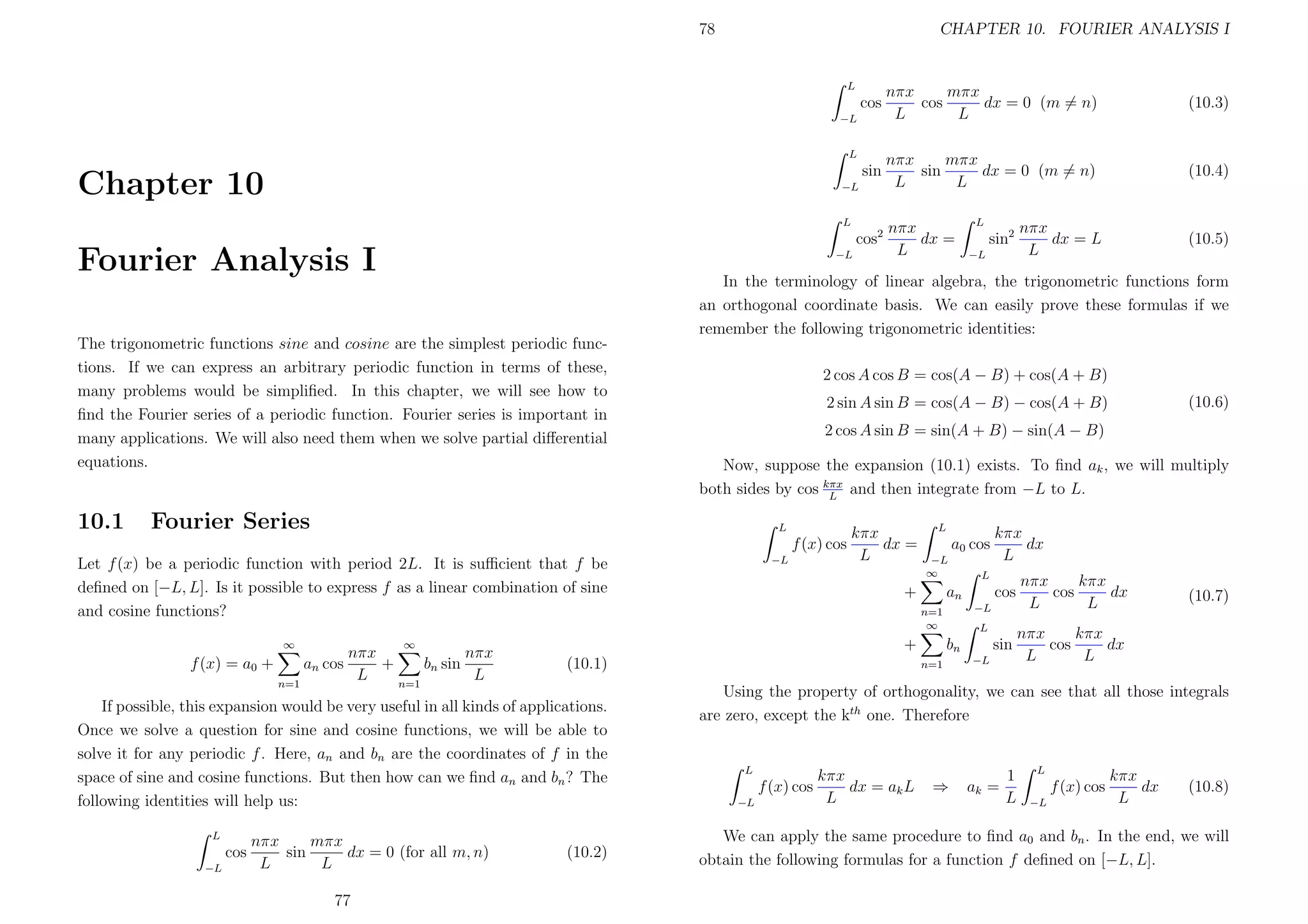 78

CHAPTER 10. FOURIER ANALYSIS I

L

cos

nπx
mπx
cos
dx = 0 (m = n)
L
L

(10.3)

sin

nπx
mπx
sin
dx = 0 (m = n)
L
L

(10.4)

−L
L

Chapter 10

−L
L

cos2

Fourier Analysis I

−L

−L

nπx
mπx
sin
dx = 0 (for all m, n)
L
L
77

kπx
dx =
L

L

a0 cos
−L
∞

+
+

(10.1)

(10.2)

kπx
dx
L

L

cos

nπx
kπx
cos
dx
L
L

sin

an

nπx
kπx
cos
dx
L
L

−L

n=1
∞

∞

If possible, this expansion would be very useful in all kinds of applications.
Once we solve a question for sine and cosine functions, we will be able to
solve it for any periodic f . Here, an and bn are the coordinates of f in the
space of sine and cosine functions. But then how can we ﬁnd an and bn ? The
following identities will help us:

(10.6)

Now, suppose the expansion (10.1) exists. To ﬁnd ak , we will multiply
both sides by cos kπx and then integrate from −L to L.
L
L

nπx
nπx
f (x) = a0 +
an cos
+
bn sin
L
L
n=1
n=1

−L

(10.5)

2 cos A sin B = sin(A + B) − sin(A − B)

Let f (x) be a periodic function with period 2L. It is suﬃcient that f be
deﬁned on [−L, L]. Is it possible to express f as a linear combination of sine
and cosine functions?

cos

−L

nπx
dx = L
L

2 sin A sin B = cos(A − B) − cos(A + B)

f (x) cos

L

sin2

2 cos A cos B = cos(A − B) + cos(A + B)

Fourier Series

∞

L

In the terminology of linear algebra, the trigonometric functions form
an orthogonal coordinate basis. We can easily prove these formulas if we
remember the following trigonometric identities:

The trigonometric functions sine and cosine are the simplest periodic functions. If we can express an arbitrary periodic function in terms of these,
many problems would be simpliﬁed. In this chapter, we will see how to
ﬁnd the Fourier series of a periodic function. Fourier series is important in
many applications. We will also need them when we solve partial diﬀerential
equations.

10.1

nπx
dx =
L

L

bn
n=1

−L

(10.7)

Using the property of orthogonality, we can see that all those integrals
are zero, except the kth one. Therefore

L

f (x) cos
−L

kπx
dx = ak L
L

⇒

ak =

1
L

L

f (x) cos
−L

kπx
dx
L

(10.8)

We can apply the same procedure to ﬁnd a0 and bn . In the end, we will
obtain the following formulas for a function f deﬁned on [−L, L].

 