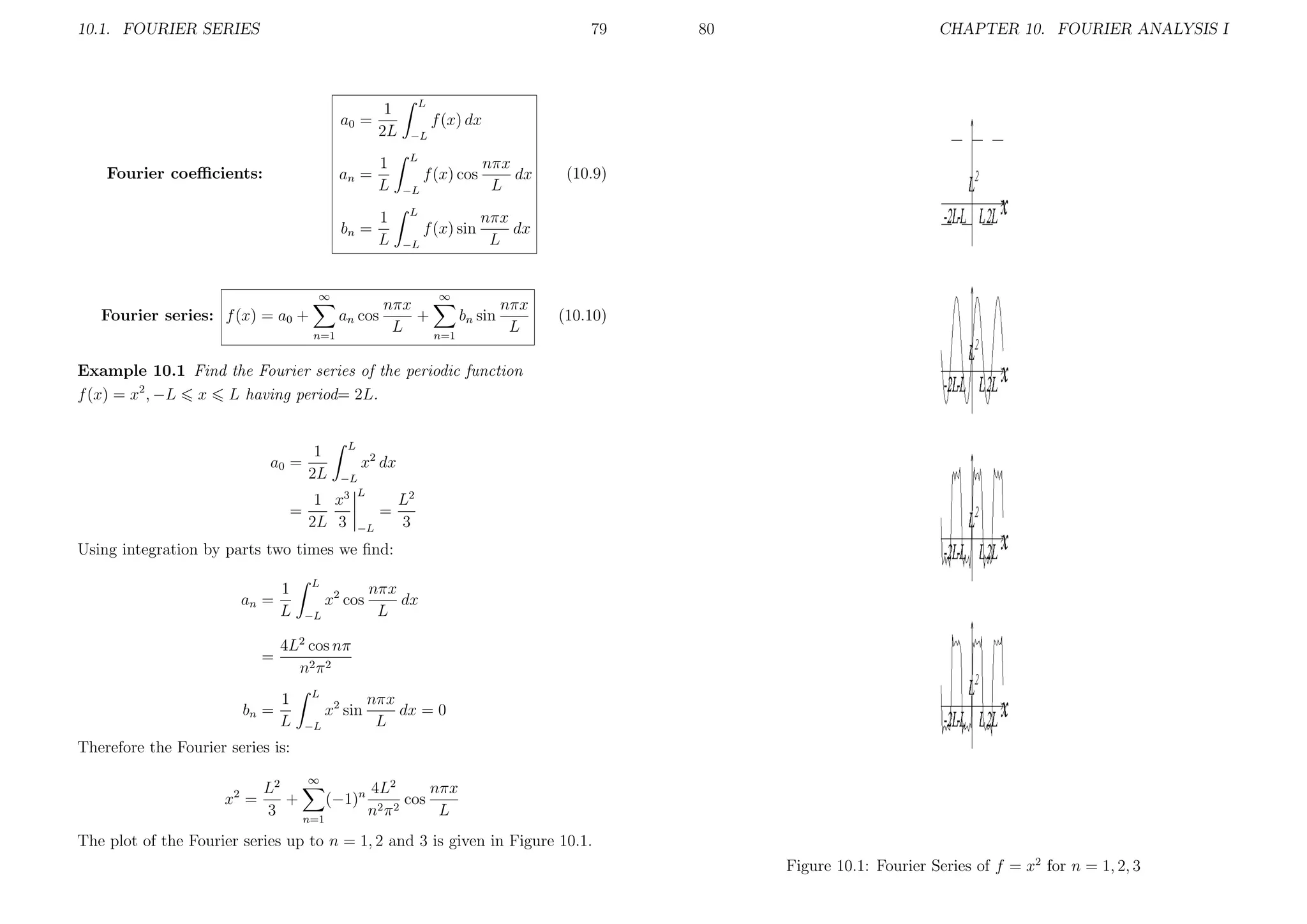 10.1. FOURIER SERIES

79

a0 =
Fourier coeﬃcients:

an =
bn =

1
2L
1
L
1
L

CHAPTER 10. FOURIER ANALYSIS I

L

f (x) dx
−L
L

f (x) cos

nπx
dx
L

f (x) sin

nπx
dx
L

−L
L
−L

(10.9)

∞

∞

Fourier series: f (x) = a0 +

80

an cos
n=1

nπx
nπx
+
bn sin
L
L
n=1

(10.10)

Example 10.1 Find the Fourier series of the periodic function
f (x) = x2 , −L x L having period= 2L.

a0 =
=

1
2L

L

x2 dx
−L
3 L

1 x
2L 3

=
−L

L2
3

Using integration by parts two times we ﬁnd:
an =

=
bn =

1
L

L

x2 cos
−L

nπx
dx
L

4L2 cos nπ
n2 π 2
1
L

L

x2 sin
−L

nπx
dx = 0
L

Therefore the Fourier series is:
∞

x2 =

4L2
nπx
L2
+
(−1)n 2 2 cos
3
nπ
L
n=1

The plot of the Fourier series up to n = 1, 2 and 3 is given in Figure 10.1.
Figure 10.1: Fourier Series of f = x2 for n = 1, 2, 3

 