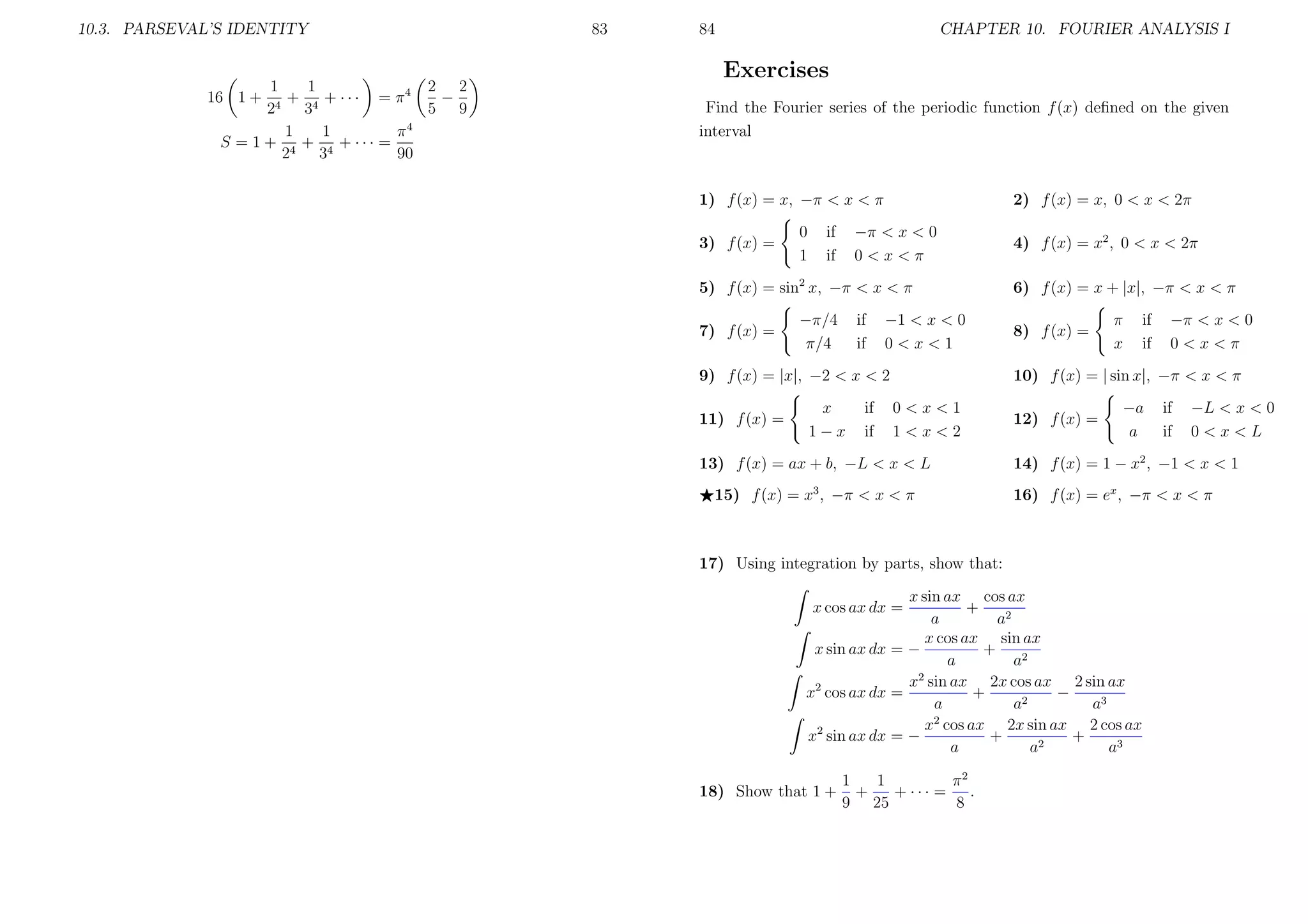 10.3. PARSEVAL’S IDENTITY

1
1
2 2
−
16 1 + 4 + 4 + · · · = π 4
2
3
5 9
1
1
π4
S = 1 + 4 + 4 + ··· =
2
3
90

83

84

CHAPTER 10. FOURIER ANALYSIS I

Exercises
Find the Fourier series of the periodic function f (x) deﬁned on the given
interval

1) f (x) = x, −π < x < π
3) f (x) =

0
1

2) f (x) = x, 0 < x < 2π

−π < x < 0
0<x<π

if
if

5) f (x) = sin2 x, −π < x < π
7) f (x) =

−π/4
π/4

if
if

−1 < x < 0
0<x<1

9) f (x) = |x|, −2 < x < 2
11) f (x) =

x
1−x

if
if

4) f (x) = x2 , 0 < x < 2π
6) f (x) = x + |x|, −π < x < π
8) f (x) =

π
x

if
if

10) f (x) = | sin x|, −π < x < π
0<x<1
1<x<2

13) f (x) = ax + b, −L < x < L
15) f (x) = x3 , −π < x < π

12) f (x) =

−a
a

1
π2
1
+
+ ··· = .
9 25
8

−L < x < 0
0<x<L

16) f (x) = ex , −π < x < π

x sin ax cos ax
+
a
a2
x cos ax sin ax
+
x sin ax dx = −
a
a2
2
x sin ax 2x cos ax 2 sin ax
x2 cos ax dx =
+
−
a
a2
a3
2
x cos ax 2x sin ax 2 cos ax
x2 sin ax dx = −
+
+
a
a2
a3
x cos ax dx =

if
if

14) f (x) = 1 − x2 , −1 < x < 1

17) Using integration by parts, show that:

18) Show that 1 +

−π < x < 0
0<x<π

 
