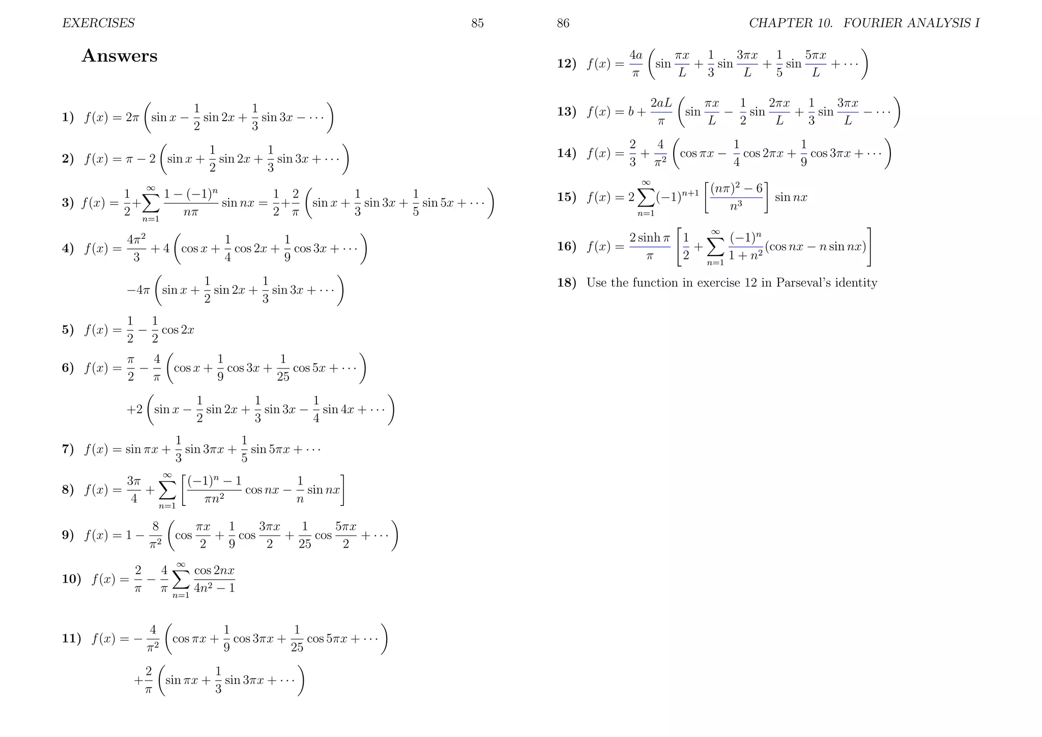 EXERCISES

85

Answers
1
1
sin 2x + sin 3x − · · ·
2
3

2) f (x) = π − 2 sin x +

1
1
sin 2x + sin 3x + · · ·
2
3
1
1
sin x + sin 3x + sin 5x + · · ·
3
5

4π 2
1
1
+ 4 cos x + cos 2x + cos 3x + · · ·
3
4
9
−4π sin x +

5) f (x) =
6) f (x) =

π
4
−
2 π

1
1
sin 2x + sin 3x + · · ·
2
3

1 1
− cos 2x
2 2
cos x +

+2 sin x −
7) f (x) = sin πx +

1
1
cos 3x +
cos 5x + · · ·
9
25

1
1
1
sin 2x + sin 3x − sin 4x + · · ·
2
3
4

1
1
sin 3πx + sin 5πx + · · ·
3
5

∞

3π
(−1)n − 1
1
+
cos nx − sin nx
2
4
πn
n
n=1

9) f (x) = 1 −
10) f (x) =

8
π2

cos

2
4
−
π π

11) f (x) = −
+

4
π2
2
π

sin

13) f (x) = b +

2aL
π

14) f (x) =

2
4
+ 2
3 π

πx 1
3πx 1
5πx
+ sin
+ sin
+ ···
L
3
L
5
L
sin

∞

n=1

3πx
1
5πx
πx 1
+ cos
+
cos
+ ···
2
9
2
25
2
cos 2nx
4n2 − 1

cos πx +
sin πx +

1
1
cos 3πx +
cos 5πx + · · ·
9
25

1
sin 3πx + · · ·
3

(−1)n+1

15) f (x) = 2
n=1

πx
1
2πx 1
3πx
− sin
+ sin
− ···
L
2
L
3
L

cos πx −

∞

∞

1 − (−1)n
1 2
1
sin nx = +
3) f (x) = +
2 n=1
nπ
2 π

8) f (x) =

CHAPTER 10. FOURIER ANALYSIS I
4a
π

12) f (x) =

1) f (x) = 2π sin x −

4) f (x) =

86

1
1
cos 2πx + cos 3πx + · · ·
4
9

(nπ)2 − 6
sin nx
n3
∞

16) f (x) =

2 sinh π 1
(−1)n
+
(cos nx − n sin nx)
π
2 n=1 1 + n2

18) Use the function in exercise 12 in Parseval’s identity

 