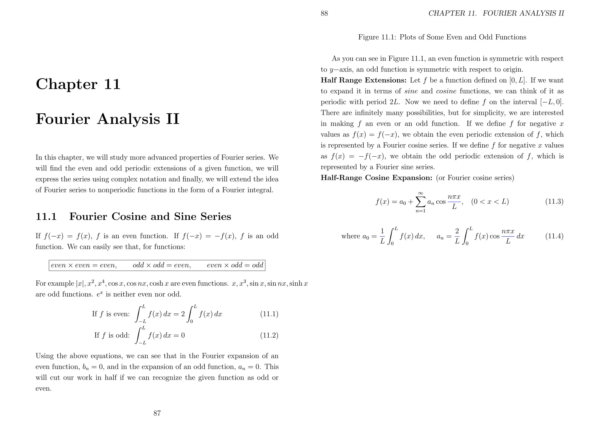 88

CHAPTER 11. FOURIER ANALYSIS II
Figure 11.1: Plots of Some Even and Odd Functions

Chapter 11
Fourier Analysis II
In this chapter, we will study more advanced properties of Fourier series. We
will ﬁnd the even and odd periodic extensions of a given function, we will
express the series using complex notation and ﬁnally, we will extend the idea
of Fourier series to nonperiodic functions in the form of a Fourier integral.

As you can see in Figure 11.1, an even function is symmetric with respect
to y−axis, an odd function is symmetric with respect to origin.
Half Range Extensions: Let f be a function deﬁned on [0, L]. If we want
to expand it in terms of sine and cosine functions, we can think of it as
periodic with period 2L. Now we need to deﬁne f on the interval [−L, 0].
There are inﬁnitely many possibilities, but for simplicity, we are interested
in making f an even or an odd function. If we deﬁne f for negative x
values as f (x) = f (−x), we obtain the even periodic extension of f , which
is represented by a Fourier cosine series. If we deﬁne f for negative x values
as f (x) = −f (−x), we obtain the odd periodic extension of f , which is
represented by a Fourier sine series.
Half-Range Cosine Expansion: (or Fourier cosine series)
∞

f (x) = a0 +

11.1

n=1

Fourier Cosine and Sine Series

If f (−x) = f (x), f is an even function. If f (−x) = −f (x), f is an odd
function. We can easily see that, for functions:
even × even = even,

odd × odd = even,

even × odd = odd

For example |x|, x2 , x4 , cos x, cos nx, cosh x are even functions. x, x3 , sin x, sin nx, sinh x
are odd functions. ex is neither even nor odd.
L

L

If f is even:

f (x) dx

f (x) dx = 2
−L
L

If f is odd:

(11.1)

0

f (x) dx = 0

(11.2)

−L

Using the above equations, we can see that in the Fourier expansion of an
even function, bn = 0, and in the expansion of an odd function, an = 0. This
will cut our work in half if we can recognize the given function as odd or
even.
87

an cos

where a0 =

1
L

nπx
, (0 < x < L)
L

L

f (x) dx,
0

an =

2
L

L

f (x) cos
0

nπx
dx
L

(11.3)

(11.4)

 