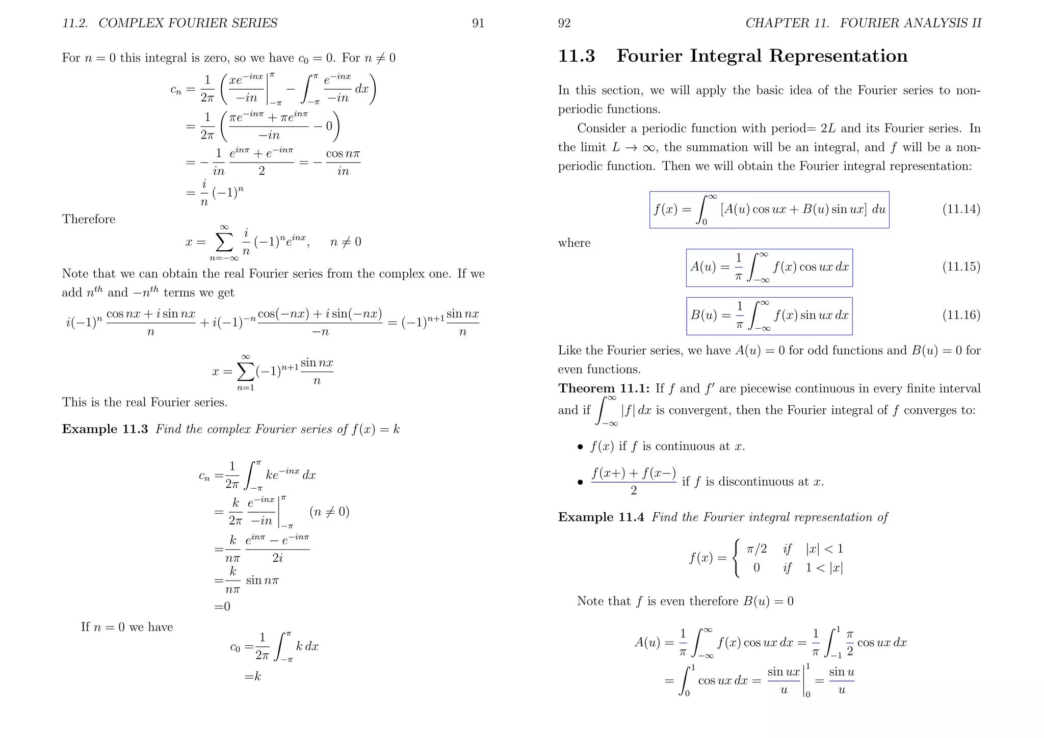 11.2. COMPLEX FOURIER SERIES

91

For n = 0 this integral is zero, so we have c0 = 0. For n = 0
cn =

−inx π

xe
−in

1
2π

π

−
−π
inπ

−π

1
2π

Therefore

CHAPTER 11. FOURIER ANALYSIS II

11.3

Fourier Integral Representation

−inx

e
dx
−in

πe−inπ + πe
−0
−in
1 einπ + e−inπ
cos nπ
=−
=−
in
2
in
i
n
= (−1)
n

=

92

In this section, we will apply the basic idea of the Fourier series to nonperiodic functions.
Consider a periodic function with period= 2L and its Fourier series. In
the limit L → ∞, the summation will be an integral, and f will be a nonperiodic function. Then we will obtain the Fourier integral representation:
∞

i
(−1)n einx ,
n
n=−∞

n=0

where
A(u) =

Note that we can obtain the real Fourier series from the complex one. If we
add nth and −nth terms we get
cos nx + i sin nx
cos(−nx) + i sin(−nx)
sin nx
i(−1)
+ i(−1)−n
= (−1)n+1
n
−n
n

B(u) =

n

∞

n+1 sin nx

(−1)

x=

n

n=1

1
π
1
π

∞

f (x) cos ux dx

(11.15)

f (x) sin ux dx

(11.16)

−∞
∞
−∞

Like the Fourier series, we have A(u) = 0 for odd functions and B(u) = 0 for
even functions.
Theorem 11.1: If f and f are piecewise continuous in every ﬁnite interval
∞

This is the real Fourier series.

|f | dx is convergent, then the Fourier integral of f converges to:

and if
−∞

Example 11.3 Find the complex Fourier series of f (x) = k

• f (x) if f is continuous at x.
π

1
ke−inx dx
2π −π
π
k e−inx
=
(n = 0)
2π −in −π

cn =

inπ

•

f (x+) + f (x−)
if f is discontinuous at x.
2

Example 11.4 Find the Fourier integral representation of

−inπ

k e −e
nπ
2i
k
=
sin nπ
nπ
=0
=

If n = 0 we have

(11.14)

0

∞

x=

[A(u) cos ux + B(u) sin ux] du

f (x) =

1
c0 =
2π
=k

f (x) =

π/2
0

if
if

|x| < 1
1 < |x|

Note that f is even therefore B(u) = 0

π

k dx

A(u) =

−π

∞

1
π

f (x) cos ux dx =
−∞
1

=

cos ux dx =
0

sin ux
u

1
π

1

=
0

1
−1

π
cos ux dx
2

sin u
u

 