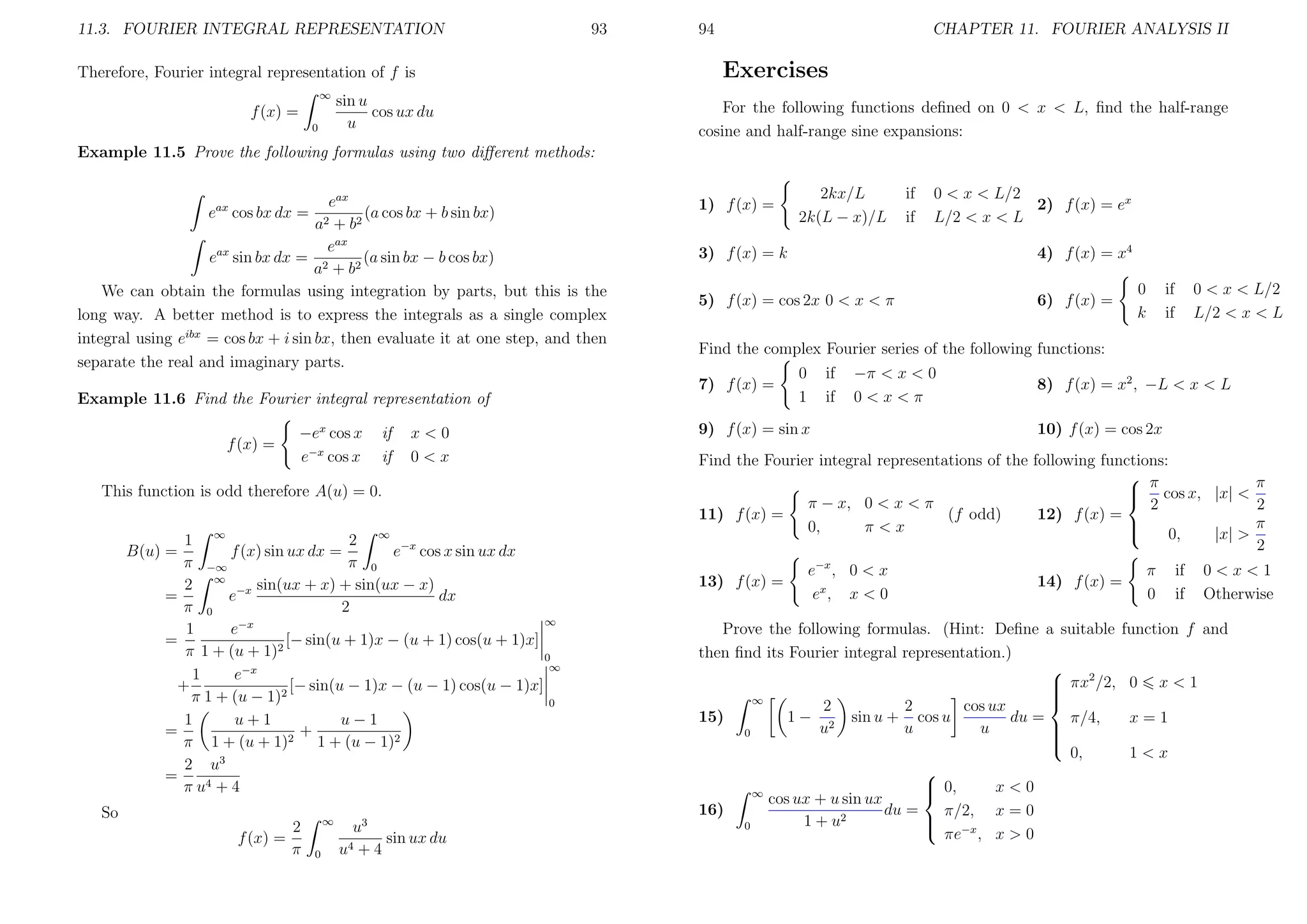 11.3. FOURIER INTEGRAL REPRESENTATION

93

Therefore, Fourier integral representation of f is
∞

f (x) =
0

sin u
cos ux du
u

94

CHAPTER 11. FOURIER ANALYSIS II

Exercises
For the following functions deﬁned on 0 < x < L, ﬁnd the half-range
cosine and half-range sine expansions:

Example 11.5 Prove the following formulas using two diﬀerent methods:
eax
e cos bx dx = 2
(a cos bx + b sin bx)
a + b2
eax
eax sin bx dx = 2
(a sin bx − b cos bx)
a + b2
We can obtain the formulas using integration by parts, but this is the
long way. A better method is to express the integrals as a single complex
integral using eibx = cos bx + i sin bx, then evaluate it at one step, and then
separate the real and imaginary parts.
ax

Example 11.6 Find the Fourier integral representation of
f (x) =

−ex cos x
e−x cos x

if
if

x<0
0<x

This function is odd therefore A(u) = 0.
2 ∞ −x
1 ∞
f (x) sin ux dx =
e cos x sin ux dx
π −∞
π 0
2 ∞ −x sin(ux + x) + sin(ux − x)
e
dx
=
π 0
2
∞
1
e−x
=
[− sin(u + 1)x − (u + 1) cos(u + 1)x]
π 1 + (u + 1)2
0
∞
e−x
1
[− sin(u − 1)x − (u − 1) cos(u − 1)x]
+
π 1 + (u − 1)2
0
1
u−1
u+1
=
+
π 1 + (u + 1)2 1 + (u − 1)2
2 u3
=
π u4 + 4

B(u) =

So
f (x) =

2
π

∞
0

u3
sin ux du
+4

u4

1) f (x) =

2kx/L
2k(L − x)/L

if
if

0 < x < L/2
2) f (x) = ex
L/2 < x < L

3) f (x) = k

4) f (x) = x4

5) f (x) = cos 2x 0 < x < π

6) f (x) =

0
k

if
if

0 < x < L/2
L/2 < x < L

Find the complex Fourier series of the following functions:
7) f (x) =

0
1

if
if

−π < x < 0
0<x<π

9) f (x) = sin x

8) f (x) = x2 , −L < x < L
10) f (x) = cos 2x

Find the Fourier integral representations of the following functions:
 π
π
 cos x, |x| <

π − x, 0 < x < π
2
2
11) f (x) =
(f odd)
12) f (x) =
π

0,
π<x

0,
|x| >
2
13) f (x) =

e−x , 0 < x
ex , x < 0

π
0

14) f (x) =

Prove the following formulas. (Hint: Deﬁne a suitable
then ﬁnd its Fourier integral representation.)

 πx2 /2,



∞
2
cos ux
2
15)
1 − 2 sin u + cos u
du =
π/4,

u
u
u
0



0,

 0,
x<0

∞
cos ux + u sin ux
16)
du =
π/2, x = 0
 −x
1 + u2
0

πe , x > 0

if
if

0<x<1
Otherwise

function f and
0

x<1

x=1
1<x

 