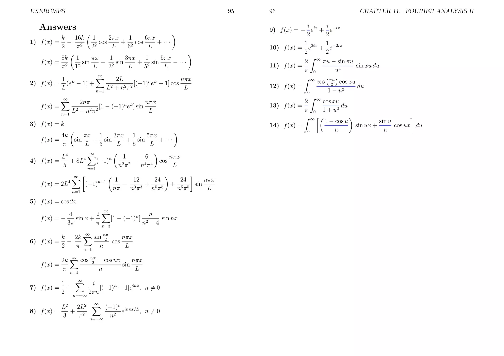 EXERCISES

95

f (x) =

16k
k
− 2
2
π
8k
π2

CHAPTER 11. FOURIER ANALYSIS II

i
i
9) f (x) = − eix + e−ix
2
2
1 2ix 1 −2ix
10) f (x) = e + e
2
2

Answers
1) f (x) =

96

1
1
2πx
6πx
+ 2 cos
+ ···
cos
2
2
L
6
L

1
1
1
πx
3πx
5πx
sin
− 2 sin
+ 2 sin
− ···
2
1
L
3
L
5
L

11) f (x) =

2
π

∞

2L
1
nπx
2) f (x) = (eL − 1) +
[(−1)n eL − 1] cos
2 + n2 π 2
L
L
L
n=1
∞

2nπ
nπx
[1 − (−1)n eL ] sin
2 + n2 π 2
L
L

f (x) =
n=1

∞
0
∞

12) f (x) =
2
π

∞
0
∞

3) f (x) = k

14) f (x) =

4k
f (x) =
π

0

3πx 1
5πx
πx 1
+ sin
+ sin
+ ···
sin
L
3
L
5
L
∞

L4
4) f (x) =
+ 8L4
(−1)n
5
n=1
∞

f (x) = 2L4

(−1)n+1
n=1

6
1
− 4 4
n2 π 2
nπ

cos

12
24
1
− 3 3+ 5 5
nπ
nπ
nπ

nπx
L
+

24
nπx
sin
5π5
n
L

5) f (x) = cos 2x
4
2
f (x) = −
sin x +
3π
π
6) f (x) =

f (x) =

k
2k
−
2
π
2k
π

∞

n=1

∞

n=1

∞

[1 − (−1)n ]
n=3

n
sin nx
n2 − 4

sin nπ
nπx
2
cos
n
L

cos nπ − cos nπ
nπx
2
sin
n
L

∞

1
i
[(−1)n − 1]einx , n = 0
7) f (x) = +
2 n=−∞ 2πn
8) f (x) =

L2 2L2
+ 2
3
π

∞

(−1)n inπx/L
e
, n=0
n2
n=−∞

cos

0

13) f (x) =

πu − sin πu
sin xu du
u2
πu
2

cos xu
du
1 − u2

cos xu
du
1 + u2
1 − cos u
u

sin ux +

sin u
cos ux du
u

 