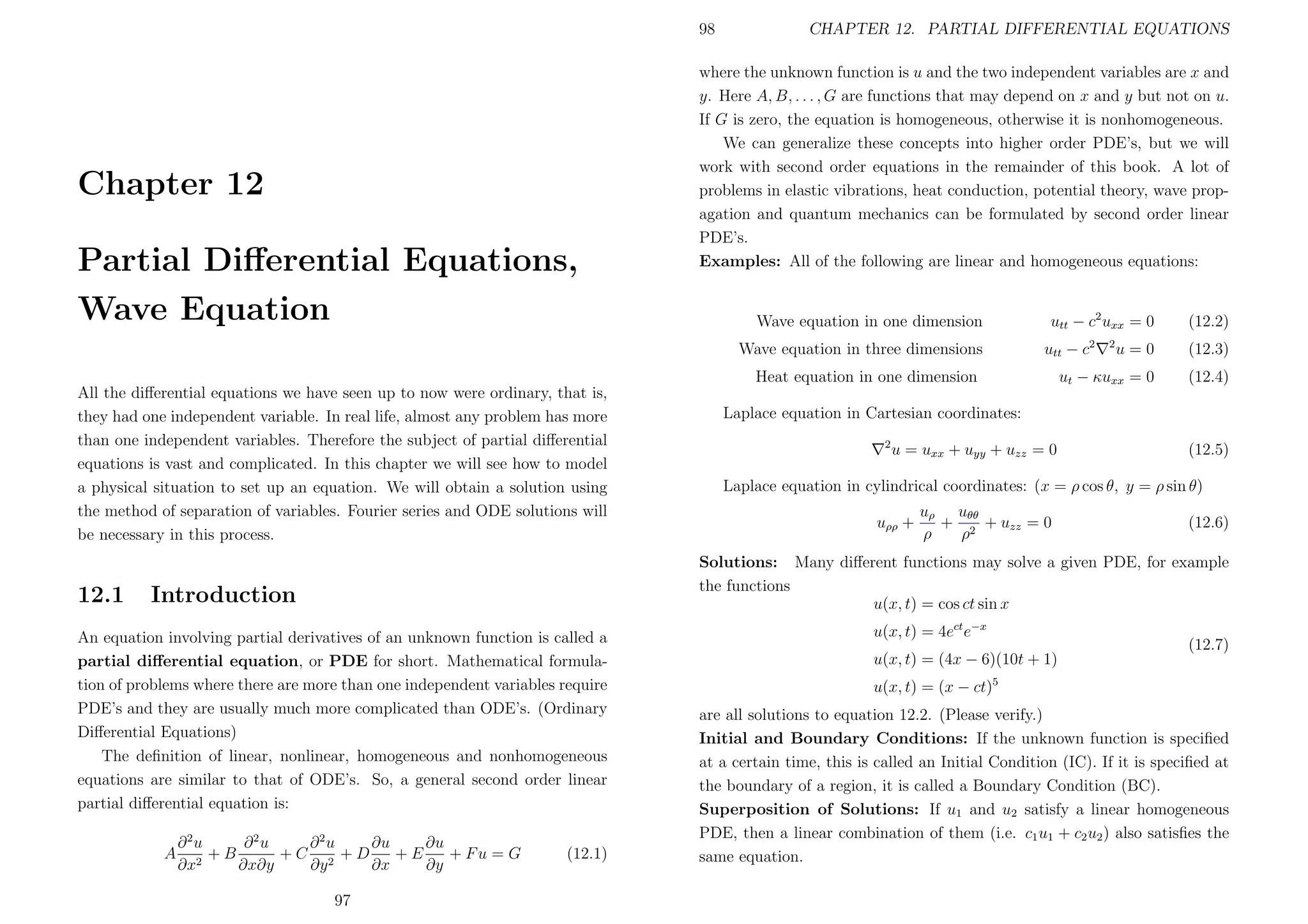 98

Chapter 12
Partial Diﬀerential Equations,
Wave Equation

CHAPTER 12. PARTIAL DIFFERENTIAL EQUATIONS

where the unknown function is u and the two independent variables are x and
y. Here A, B, . . . , G are functions that may depend on x and y but not on u.
If G is zero, the equation is homogeneous, otherwise it is nonhomogeneous.
We can generalize these concepts into higher order PDE’s, but we will
work with second order equations in the remainder of this book. A lot of
problems in elastic vibrations, heat conduction, potential theory, wave propagation and quantum mechanics can be formulated by second order linear
PDE’s.
Examples: All of the following are linear and homogeneous equations:

Wave equation in one dimension
Wave equation in three dimensions

utt − c2 uxx = 0
utt − c

Heat equation in one dimension
All the diﬀerential equations we have seen up to now were ordinary, that is,
they had one independent variable. In real life, almost any problem has more
than one independent variables. Therefore the subject of partial diﬀerential
equations is vast and complicated. In this chapter we will see how to model
a physical situation to set up an equation. We will obtain a solution using
the method of separation of variables. Fourier series and ODE solutions will
be necessary in this process.

12.1

2

(12.2)

u=0

(12.3)

ut − κuxx = 0

(12.4)

Laplace equation in Cartesian coordinates:
2

u = uxx + uyy + uzz = 0

(12.5)

Laplace equation in cylindrical coordinates: (x = ρ cos θ, y = ρ sin θ)
uρρ +

uρ uθθ
+ 2 + uzz = 0
ρ
ρ

(12.6)

Solutions: Many diﬀerent functions may solve a given PDE, for example
the functions
u(x, t) = cos ct sin x

Introduction

An equation involving partial derivatives of an unknown function is called a
partial diﬀerential equation, or PDE for short. Mathematical formulation of problems where there are more than one independent variables require
PDE’s and they are usually much more complicated than ODE’s. (Ordinary
Diﬀerential Equations)
The deﬁnition of linear, nonlinear, homogeneous and nonhomogeneous
equations are similar to that of ODE’s. So, a general second order linear
partial diﬀerential equation is:
A

2

∂ 2u
∂ 2u
∂ 2u
∂u
∂u
+B
+C 2 +D
+E
+ Fu = G
2
∂x
∂x∂y
∂y
∂x
∂y
97

(12.1)

u(x, t) = 4ect e−x
u(x, t) = (4x − 6)(10t + 1)

(12.7)

u(x, t) = (x − ct)5
are all solutions to equation 12.2. (Please verify.)
Initial and Boundary Conditions: If the unknown function is speciﬁed
at a certain time, this is called an Initial Condition (IC). If it is speciﬁed at
the boundary of a region, it is called a Boundary Condition (BC).
Superposition of Solutions: If u1 and u2 satisfy a linear homogeneous
PDE, then a linear combination of them (i.e. c1 u1 + c2 u2 ) also satisﬁes the
same equation.

 