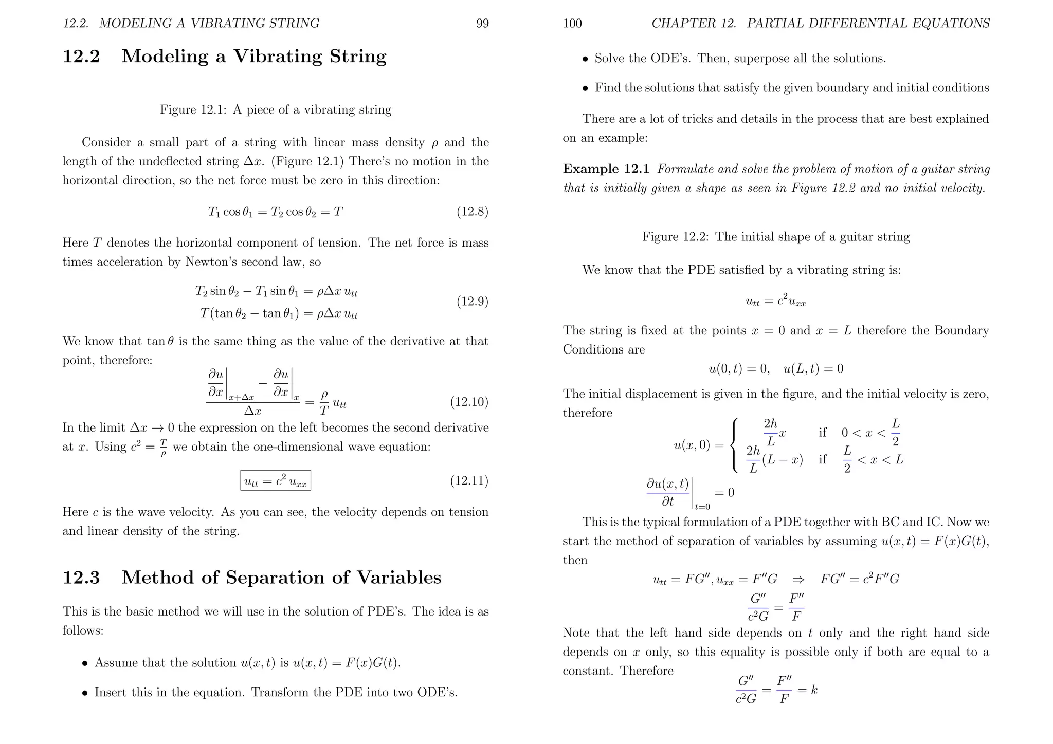 12.2. MODELING A VIBRATING STRING

12.2

99

Modeling a Vibrating String

100

CHAPTER 12. PARTIAL DIFFERENTIAL EQUATIONS

• Solve the ODE’s. Then, superpose all the solutions.
• Find the solutions that satisfy the given boundary and initial conditions

Figure 12.1: A piece of a vibrating string
Consider a small part of a string with linear mass density ρ and the
length of the undeﬂected string ∆x. (Figure 12.1) There’s no motion in the
horizontal direction, so the net force must be zero in this direction:
T1 cos θ1 = T2 cos θ2 = T

T (tan θ2 − tan θ1 ) = ρ∆x utt

(12.9)

We know that tan θ is the same thing as the value of the derivative at that
point, therefore:
∂u
∂u
−
∂x x+∆x ∂x x
ρ
= utt
(12.10)
∆x
T
In the limit ∆x → 0 the expression on the left becomes the second derivative
at x. Using c2 = T we obtain the one-dimensional wave equation:
ρ
utt = c2 uxx

(12.11)

Here c is the wave velocity. As you can see, the velocity depends on tension
and linear density of the string.

12.3

Example 12.1 Formulate and solve the problem of motion of a guitar string
that is initially given a shape as seen in Figure 12.2 and no initial velocity.

(12.8)

Here T denotes the horizontal component of tension. The net force is mass
times acceleration by Newton’s second law, so
T2 sin θ2 − T1 sin θ1 = ρ∆x utt

There are a lot of tricks and details in the process that are best explained
on an example:

Method of Separation of Variables

This is the basic method we will use in the solution of PDE’s. The idea is as
follows:
• Assume that the solution u(x, t) is u(x, t) = F (x)G(t).
• Insert this in the equation. Transform the PDE into two ODE’s.

Figure 12.2: The initial shape of a guitar string
We know that the PDE satisﬁed by a vibrating string is:
utt = c2 uxx
The string is ﬁxed at the points x = 0 and x = L therefore the Boundary
Conditions are
u(0, t) = 0, u(L, t) = 0
The initial displacement is given in the ﬁgure, and the initial velocity is zero,
therefore

2h
L


x
if 0 < x <
L
2
u(x, 0) =
 2h (L − x) if L < x < L

L
2
∂u(x, t)
=0
∂t
t=0
This is the typical formulation of a PDE together with BC and IC. Now we
start the method of separation of variables by assuming u(x, t) = F (x)G(t),
then
utt = F G , uxx = F G ⇒ F G = c2 F G
G
F
=
2G
c
F
Note that the left hand side depends on t only and the right hand side
depends on x only, so this equality is possible only if both are equal to a
constant. Therefore
G
F
=
=k
c2 G
F

 
