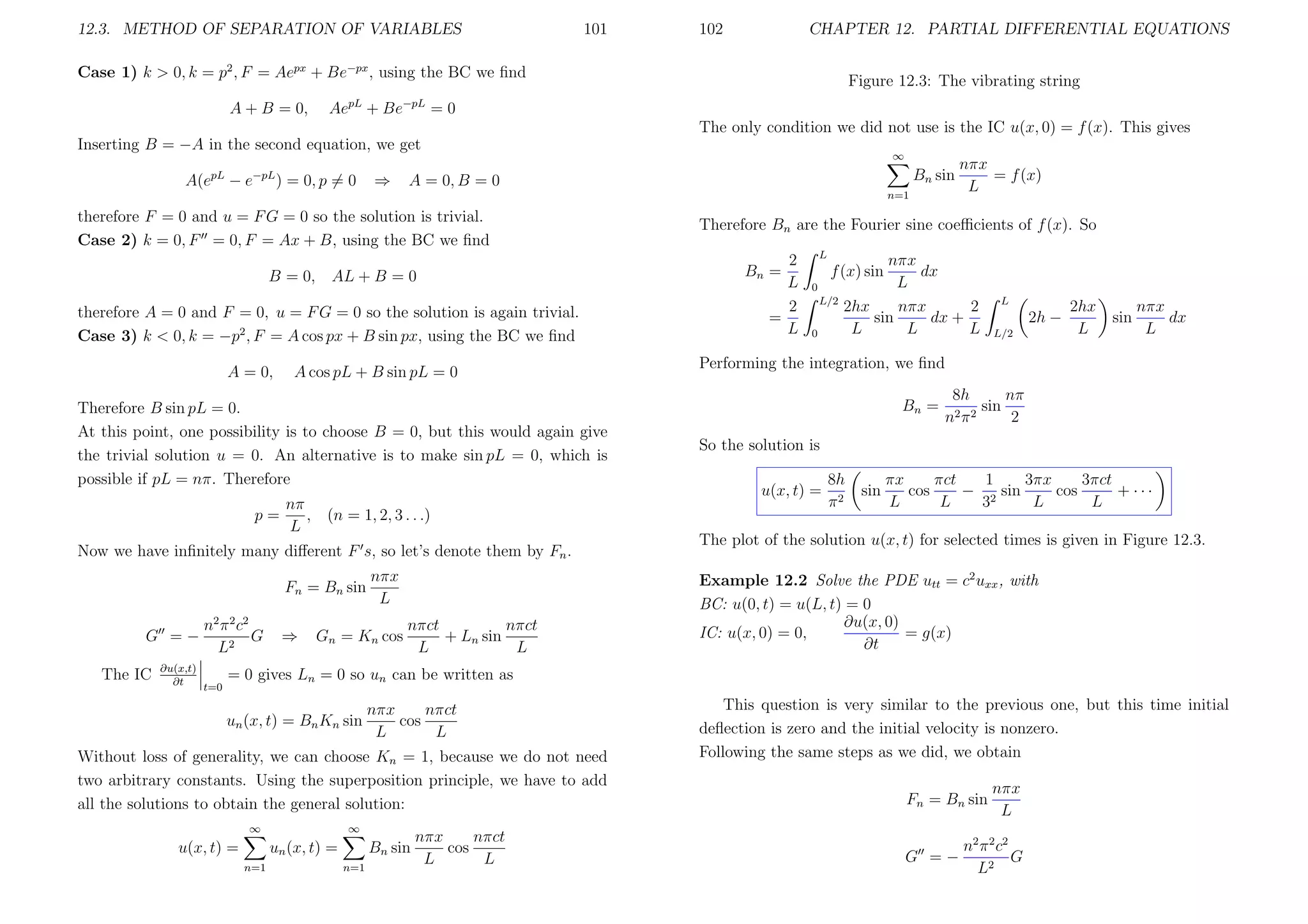 12.3. METHOD OF SEPARATION OF VARIABLES

101

102

CHAPTER 12. PARTIAL DIFFERENTIAL EQUATIONS

Case 1) k > 0, k = p2 , F = Aepx + Be−px , using the BC we ﬁnd
A + B = 0,

Figure 12.3: The vibrating string

AepL + Be−pL = 0
The only condition we did not use is the IC u(x, 0) = f (x). This gives

Inserting B = −A in the second equation, we get
A(e

pL

−e

−pL

) = 0, p = 0

⇒

∞

Bn sin

A = 0, B = 0
n=1

therefore F = 0 and u = F G = 0 so the solution is trivial.
Case 2) k = 0, F = 0, F = Ax + B, using the BC we ﬁnd
B = 0,

AL + B = 0

therefore A = 0 and F = 0, u = F G = 0 so the solution is again trivial.
Case 3) k < 0, k = −p2 , F = A cos px + B sin px, using the BC we ﬁnd
A = 0,

A cos pL + B sin pL = 0

Therefore B sin pL = 0.
At this point, one possibility is to choose B = 0, but this would again give
the trivial solution u = 0. An alternative is to make sin pL = 0, which is
possible if pL = nπ. Therefore
nπ
p=
, (n = 1, 2, 3 . . .)
L
Now we have inﬁnitely many diﬀerent F s, so let’s denote them by Fn .
Fn = Bn sin
G =−
The IC

∂u(x,t)
∂t

n 2 π 2 c2
G
L2
t=0

⇒

nπx
L

Gn = Kn cos

nπct
nπct
+ Ln sin
L
L

nπx
= f (x)
L

Therefore Bn are the Fourier sine coeﬃcients of f (x). So
2
L
2
=
L

L

Bn =

nπx
dx
L
2hx
nπx
2
sin
dx +
L
L
L

f (x) sin
0
L/2
0

L

2h −
L/2

2hx
L

sin

nπx
dx
L

Performing the integration, we ﬁnd
Bn =

8h
nπ
sin
n2 π 2
2

So the solution is
u(x, t) =

8h
π2

sin

πct
1
3πx
3πct
πx
cos
− 2 sin
cos
+ ···
L
L
3
L
L

The plot of the solution u(x, t) for selected times is given in Figure 12.3.
Example 12.2 Solve the PDE utt = c2 uxx , with
BC: u(0, t) = u(L, t) = 0
∂u(x, 0)
IC: u(x, 0) = 0,
= g(x)
∂t

= 0 gives Ln = 0 so un can be written as
un (x, t) = Bn Kn sin

nπct
nπx
cos
L
L

Without loss of generality, we can choose Kn = 1, because we do not need
two arbitrary constants. Using the superposition principle, we have to add
all the solutions to obtain the general solution:
∞

u(x, t) =

∞

un (x, t) =
n=1

Bn sin
n=1

nπct
nπx
cos
L
L

This question is very similar to the previous one, but this time initial
deﬂection is zero and the initial velocity is nonzero.
Following the same steps as we did, we obtain
Fn = Bn sin
G =−

nπx
L

n 2 π 2 c2
G
L2

 
