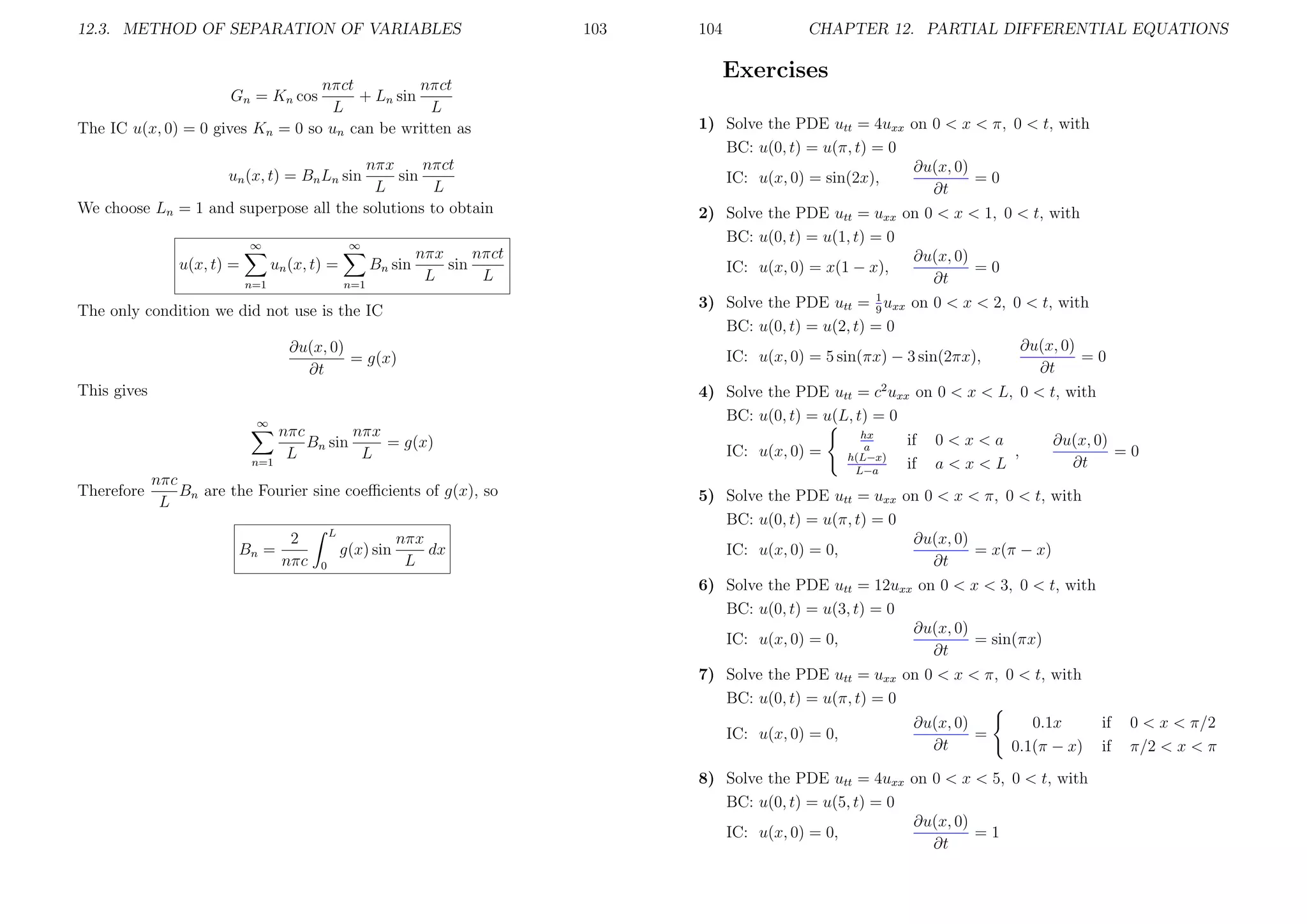 12.3. METHOD OF SEPARATION OF VARIABLES

nπct
nπct
+ Ln sin
Gn = Kn cos
L
L
The IC u(x, 0) = 0 gives Kn = 0 so un can be written as
nπx
nπct
sin
L
L
We choose Ln = 1 and superpose all the solutions to obtain
un (x, t) = Bn Ln sin

∞

u(x, t) =

∞

un (x, t) =
n=1

Bn sin
n=1

nπct
nπx
sin
L
L

The only condition we did not use is the IC
∂u(x, 0)
= g(x)
∂t
This gives
∞

n=1

nπc
nπx
Bn sin
= g(x)
L
L

nπc
Therefore
Bn are the Fourier sine coeﬃcients of g(x), so
L
Bn =

2
nπc

L

g(x) sin
0

nπx
dx
L

103

104

CHAPTER 12. PARTIAL DIFFERENTIAL EQUATIONS

Exercises
1) Solve the PDE utt = 4uxx on 0 < x < π, 0 < t, with
BC: u(0, t) = u(π, t) = 0
∂u(x, 0)
=0
IC: u(x, 0) = sin(2x),
∂t
2) Solve the PDE utt = uxx on 0 < x < 1, 0 < t, with
BC: u(0, t) = u(1, t) = 0
∂u(x, 0)
IC: u(x, 0) = x(1 − x),
=0
∂t
3) Solve the PDE utt = 1 uxx on 0 < x < 2, 0 < t, with
9
BC: u(0, t) = u(2, t) = 0
∂u(x, 0)
IC: u(x, 0) = 5 sin(πx) − 3 sin(2πx),
=0
∂t
4) Solve the PDE utt = c2 uxx on 0 < x < L, 0 < t, with
BC: u(0, t) = u(L, t) = 0
IC: u(x, 0) =

hx
a
h(L−x)
L−a

if
if

0<x<a
,
a<x<L

∂u(x, 0)
=0
∂t

5) Solve the PDE utt = uxx on 0 < x < π, 0 < t, with
BC: u(0, t) = u(π, t) = 0
∂u(x, 0)
IC: u(x, 0) = 0,
= x(π − x)
∂t
6) Solve the PDE utt = 12uxx on 0 < x < 3, 0 < t, with
BC: u(0, t) = u(3, t) = 0
∂u(x, 0)
= sin(πx)
IC: u(x, 0) = 0,
∂t
7) Solve the PDE utt = uxx on 0 < x < π, 0 < t, with
BC: u(0, t) = u(π, t) = 0
IC: u(x, 0) = 0,

∂u(x, 0)
=
∂t

0.1x
0.1(π − x)

8) Solve the PDE utt = 4uxx on 0 < x < 5, 0 < t, with
BC: u(0, t) = u(5, t) = 0
∂u(x, 0)
IC: u(x, 0) = 0,
=1
∂t

if
if

0 < x < π/2
π/2 < x < π

 