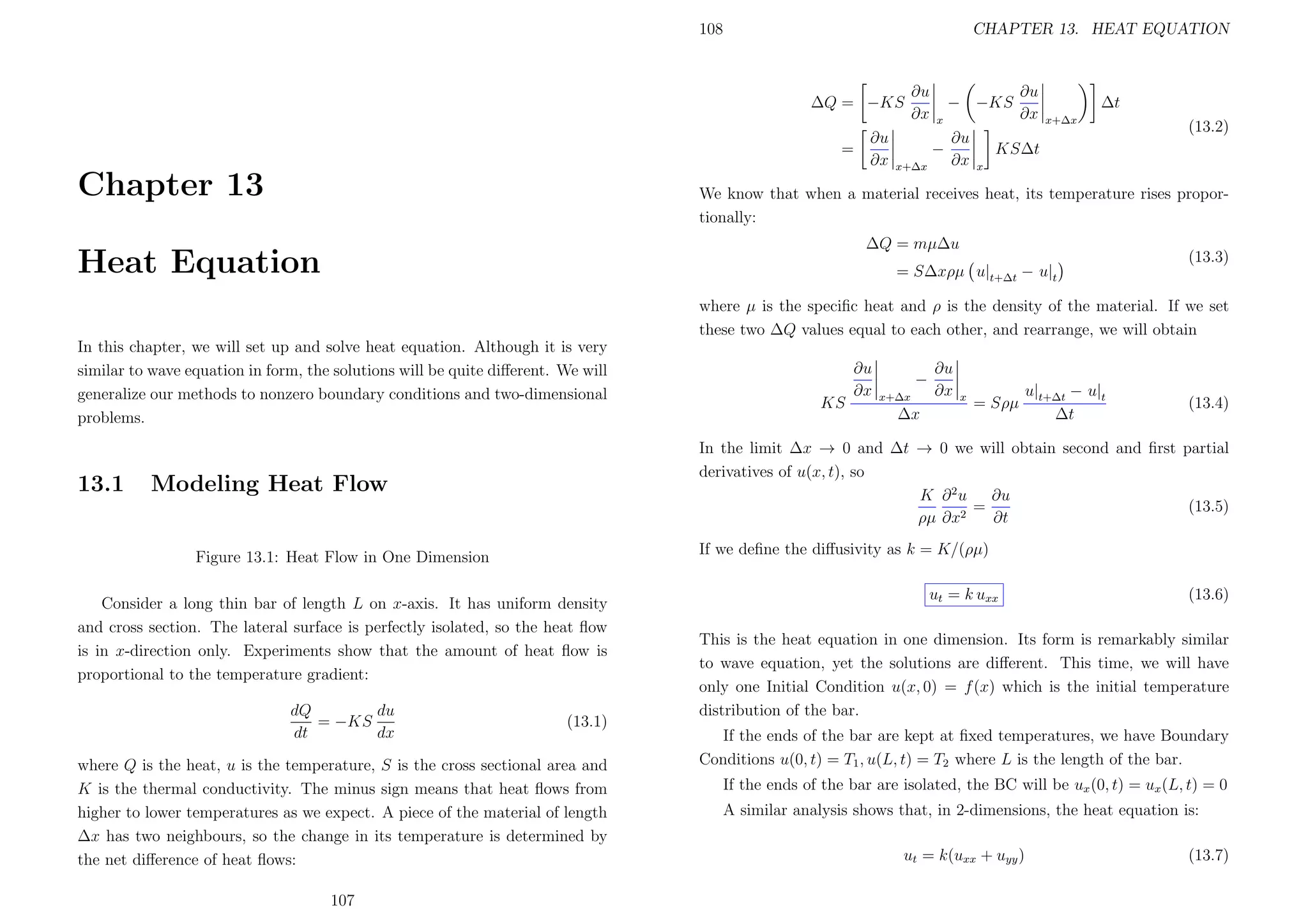 108

CHAPTER 13. HEAT EQUATION

∆Q = −KS
=

Chapter 13

∂u
∂x

∂u
∂x

− −KS
x

−
x+∆x

∂u
∂x

∂u
∂x

∆t
x+∆x

(13.2)

KS∆t
x

We know that when a material receives heat, its temperature rises proportionally:
∆Q = mµ∆u

Heat Equation

= S∆xρµ u|t+∆t − u|t

(13.3)

where µ is the speciﬁc heat and ρ is the density of the material. If we set
these two ∆Q values equal to each other, and rearrange, we will obtain
In this chapter, we will set up and solve heat equation. Although it is very
similar to wave equation in form, the solutions will be quite diﬀerent. We will
generalize our methods to nonzero boundary conditions and two-dimensional
problems.

13.1

x+∆x

∆x

∂u
∂x

x

= Sρµ

u|t+∆t − u|t
∆t

(13.4)

If we deﬁne the diﬀusivity as k = K/(ρµ)

Figure 13.1: Heat Flow in One Dimension
Consider a long thin bar of length L on x-axis. It has uniform density
and cross section. The lateral surface is perfectly isolated, so the heat ﬂow
is in x-direction only. Experiments show that the amount of heat ﬂow is
proportional to the temperature gradient:
(13.1)

where Q is the heat, u is the temperature, S is the cross sectional area and
K is the thermal conductivity. The minus sign means that heat ﬂows from
higher to lower temperatures as we expect. A piece of the material of length
∆x has two neighbours, so the change in its temperature is determined by
the net diﬀerence of heat ﬂows:
107

−

In the limit ∆x → 0 and ∆t → 0 we will obtain second and ﬁrst partial
derivatives of u(x, t), so
K ∂ 2u
∂u
=
(13.5)
2
ρµ ∂x
∂t

Modeling Heat Flow

dQ
du
= −KS
dt
dx

KS

∂u
∂x

ut = k uxx

(13.6)

This is the heat equation in one dimension. Its form is remarkably similar
to wave equation, yet the solutions are diﬀerent. This time, we will have
only one Initial Condition u(x, 0) = f (x) which is the initial temperature
distribution of the bar.
If the ends of the bar are kept at ﬁxed temperatures, we have Boundary
Conditions u(0, t) = T1 , u(L, t) = T2 where L is the length of the bar.
If the ends of the bar are isolated, the BC will be ux (0, t) = ux (L, t) = 0
A similar analysis shows that, in 2-dimensions, the heat equation is:
ut = k(uxx + uyy )

(13.7)

 