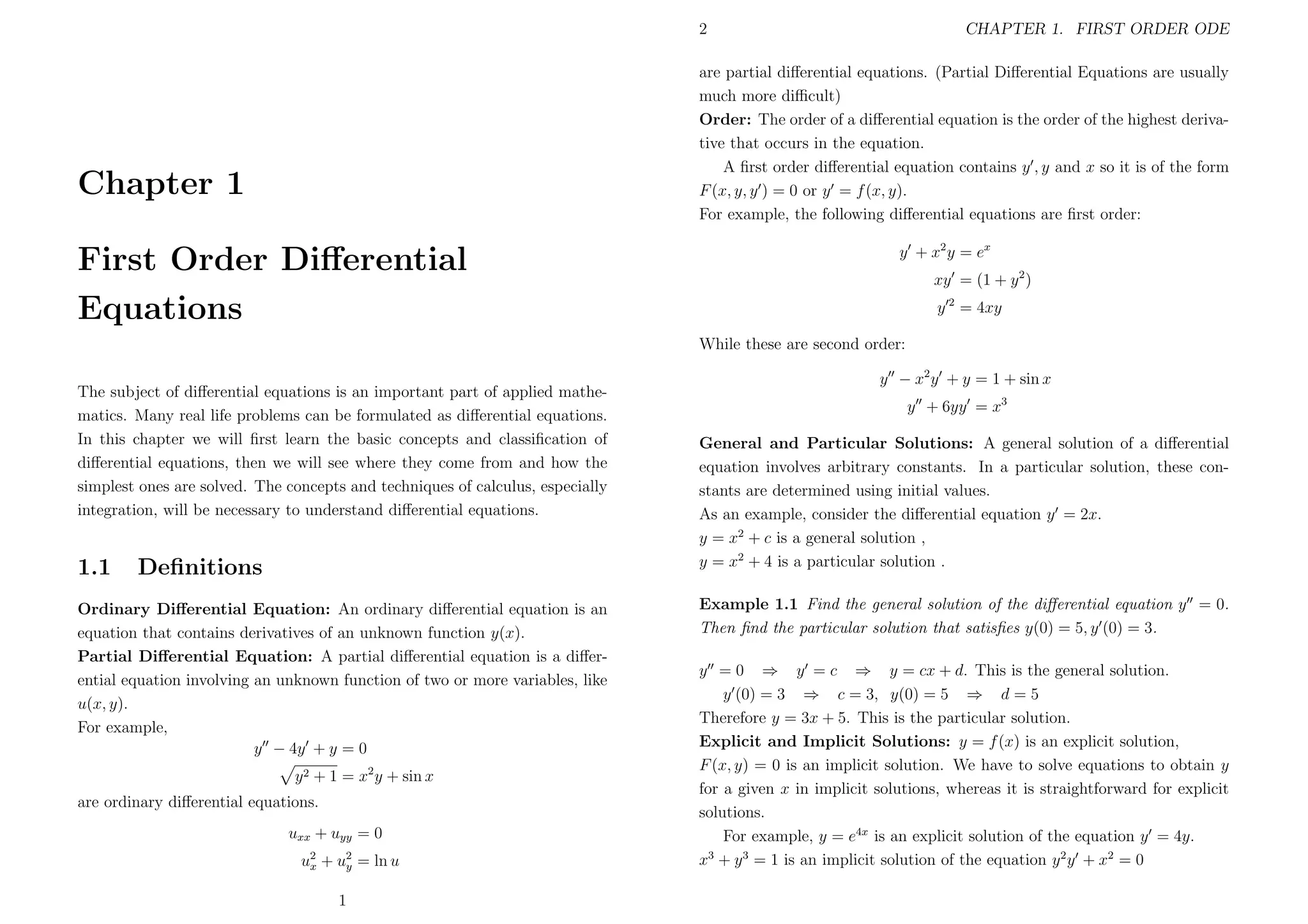 2

CHAPTER 1. FIRST ORDER ODE

are partial diﬀerential equations. (Partial Diﬀerential Equations are usually
much more diﬃcult)
Order: The order of a diﬀerential equation is the order of the highest derivative that occurs in the equation.
A ﬁrst order diﬀerential equation contains y , y and x so it is of the form
F (x, y, y ) = 0 or y = f (x, y).
For example, the following diﬀerential equations are ﬁrst order:

Chapter 1
First Order Diﬀerential
Equations

y + x2 y = ex
xy = (1 + y 2 )
y 2 = 4xy
While these are second order:

The subject of diﬀerential equations is an important part of applied mathematics. Many real life problems can be formulated as diﬀerential equations.
In this chapter we will ﬁrst learn the basic concepts and classiﬁcation of
diﬀerential equations, then we will see where they come from and how the
simplest ones are solved. The concepts and techniques of calculus, especially
integration, will be necessary to understand diﬀerential equations.

1.1

Deﬁnitions

Ordinary Diﬀerential Equation: An ordinary diﬀerential equation is an
equation that contains derivatives of an unknown function y(x).
Partial Diﬀerential Equation: A partial diﬀerential equation is a diﬀerential equation involving an unknown function of two or more variables, like
u(x, y).
For example,
y − 4y + y = 0
y 2 + 1 = x2 y + sin x
are ordinary diﬀerential equations.
uxx + uyy = 0
u2 + u2 = ln u
x
y
1

y − x2 y + y = 1 + sin x
y + 6yy = x3
General and Particular Solutions: A general solution of a diﬀerential
equation involves arbitrary constants. In a particular solution, these constants are determined using initial values.
As an example, consider the diﬀerential equation y = 2x.
y = x2 + c is a general solution ,
y = x2 + 4 is a particular solution .
Example 1.1 Find the general solution of the diﬀerential equation y = 0.
Then ﬁnd the particular solution that satisﬁes y(0) = 5, y (0) = 3.
y = 0 ⇒ y = c ⇒ y = cx + d. This is the general solution.
y (0) = 3 ⇒ c = 3, y(0) = 5 ⇒ d = 5
Therefore y = 3x + 5. This is the particular solution.
Explicit and Implicit Solutions: y = f (x) is an explicit solution,
F (x, y) = 0 is an implicit solution. We have to solve equations to obtain y
for a given x in implicit solutions, whereas it is straightforward for explicit
solutions.
For example, y = e4x is an explicit solution of the equation y = 4y.
x3 + y 3 = 1 is an implicit solution of the equation y 2 y + x2 = 0

 