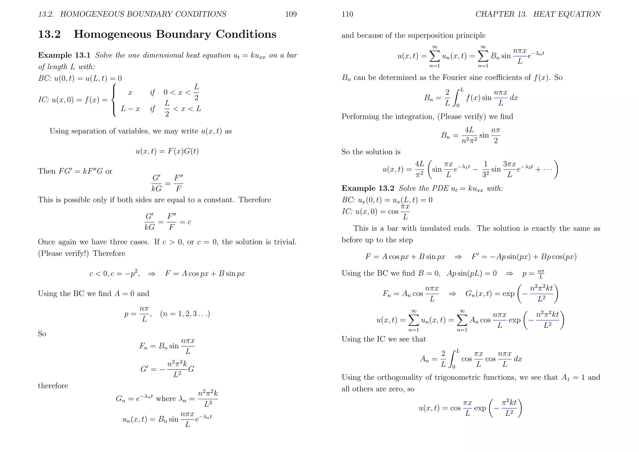 13.2. HOMOGENEOUS BOUNDARY CONDITIONS

13.2

109

Homogeneous Boundary Conditions

110

CHAPTER 13. HEAT EQUATION

and because of the superposition principle
∞

Example 13.1 Solve the one dimensional heat equation ut = kuxx on a bar
of length L with:
BC: u(0, t) = u(L, t) = 0

L

 x
if 0 < x <
2
IC: u(x, 0) = f (x) =
 L − x if L < x < L

2

u(x, t) =

un (x, t) =
n=1

G
F
=
kG
F
This is possible only if both sides are equal to a constant. Therefore
F
G
=
=c
kG
F
Once again we have three cases. If c > 0, or c = 0, the solution is trivial.
(Please verify!) Therefore
c < 0, c = −p2 , ⇒

F = A cos px + B sin px

p=
So

nπ
, (n = 1, 2, 3 . . .)
L

L

2
L

f (x) sin
0

So the solution is
4L
π2

sin

1
3πx −λ3 t
πx −λ1 t
e
− 2 sin
e
+ ···
L
3
L

Example 13.2 Solve the PDE ut = kuxx with:
BC: ux (0, t) = ux (L, t) = 0
πx
IC: u(x, 0) = cos
L
This is a bar with insulated ends. The solution is exactly the same as
before up to the step
⇒

F = A cos px + B sin px

F = −Ap sin(px) + Bp cos(px)

Using the BC we ﬁnd B = 0, Ap sin(pL) = 0
nπx
L

⇒

u(x, t) =

⇒

p=

Gn (x, t) = exp −
∞

∞

An cos

un (x, t) =
n=1

An =

2 2

nπ k
G =−
G
L2

un (x, t) = Bn sin

4L
nπ
sin
2π2
n
2

Bn =

n=1

Gn = e−λn t where λn =

nπx
dx
L

nπ
L

n2 π 2 kt
L2

nπx
n2 π 2 kt
exp −
L
L2

Using the IC we see that

nπx
Fn = Bn sin
L

therefore

nπx −λn t
e
L

Performing the integration, (Please verify) we ﬁnd

Fn = An cos

Using the BC we ﬁnd A = 0 and

n=1

Bn =

u(x, t) =

Then F G = kF G or

Bn sin

Bn can be determined as the Fourier sine coeﬃcients of f (x). So

Using separation of variables, we may write u(x, t) as
u(x, t) = F (x)G(t)

∞

n2 π 2 k
L2

nπx −λn t
e
L

2
L

L

cos
0

πx
nπx
cos
dx
L
L

Using the orthogonality of trigonometric functions, we see that A1 = 1 and
all others are zero, so
u(x, t) = cos

πx
π 2 kt
exp − 2
L
L

 