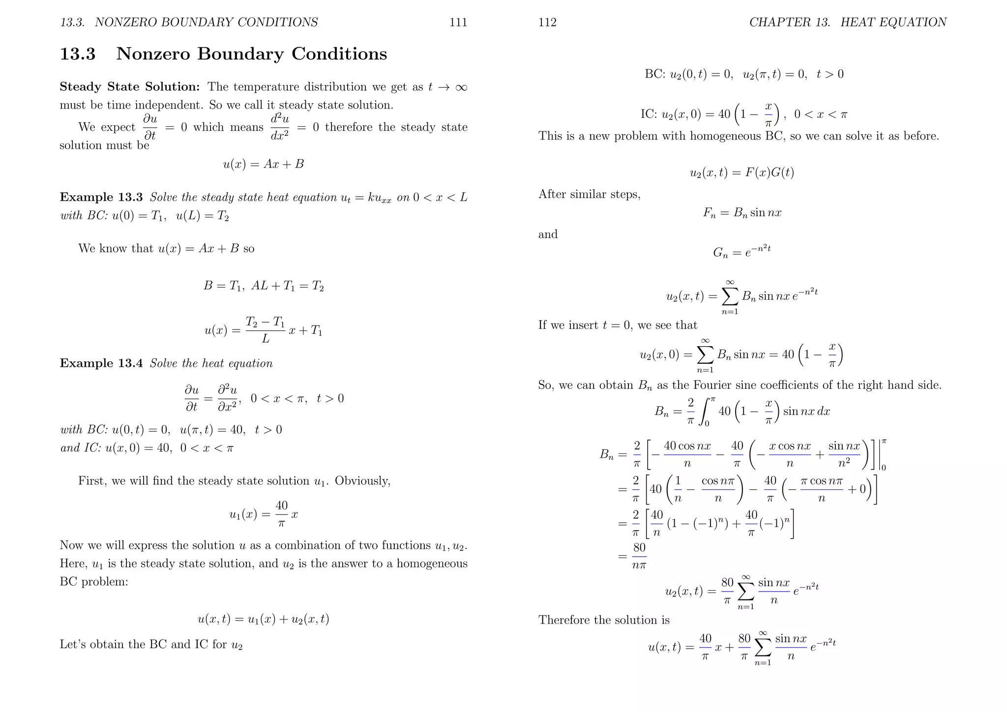 13.3. NONZERO BOUNDARY CONDITIONS

13.3

111

112

CHAPTER 13. HEAT EQUATION

Nonzero Boundary Conditions

Steady State Solution: The temperature distribution we get as t → ∞
must be time independent. So we call it steady state solution.
d2 u
∂u
We expect
= 0 which means
= 0 therefore the steady state
∂t
dx2
solution must be
u(x) = Ax + B
Example 13.3 Solve the steady state heat equation ut = kuxx on 0 < x < L
with BC: u(0) = T1 , u(L) = T2

BC: u2 (0, t) = 0, u2 (π, t) = 0, t > 0
x
, 0<x<π
π
This is a new problem with homogeneous BC, so we can solve it as before.
IC: u2 (x, 0) = 40 1 −

u2 (x, t) = F (x)G(t)
After similar steps,
Fn = Bn sin nx
and

We know that u(x) = Ax + B so

2t

Gn = e−n
∞

B = T1 , AL + T1 = T2

2t

Bn sin nx e−n

u2 (x, t) =
n=1

T2 − T1
x + T1
u(x) =
L

If we insert t = 0, we see that
∞

Example 13.4 Solve the heat equation

n=1

∂ 2u
∂u
=
, 0 < x < π, t > 0
∂t
∂x2
with BC: u(0, t) = 0, u(π, t) = 40, t > 0
and IC: u(x, 0) = 40, 0 < x < π
First, we will ﬁnd the steady state solution u1 . Obviously,
u1 (x) =

40
x
π

Now we will express the solution u as a combination of two functions u1 , u2 .
Here, u1 is the steady state solution, and u2 is the answer to a homogeneous
BC problem:
u(x, t) = u1 (x) + u2 (x, t)
Let’s obtain the BC and IC for u2

Bn sin nx = 40 1 −

u2 (x, 0) =

x
π

So, we can obtain Bn as the Fourier sine coeﬃcients of the right hand side.
x
2 π
40 1 −
sin nx dx
Bn =
π 0
π
2
40
40 cos nx
x cos nx sin nx
−
+
−
−
π
n
π
n
n2
2
1
cos nπ
40
π cos nπ
=
−
−
+0
40
−
π
n
n
π
n
40
2 40
(1 − (−1)n ) + (−1)n
=
π n
π
80
=
nπ
∞
sin nx −n2 t
80
u2 (x, t) =
e
π n=1 n

π

Bn =

Therefore the solution is
40
80
u(x, t) =
x+
π
π

∞

n=1

sin nx −n2 t
e
n

0

 