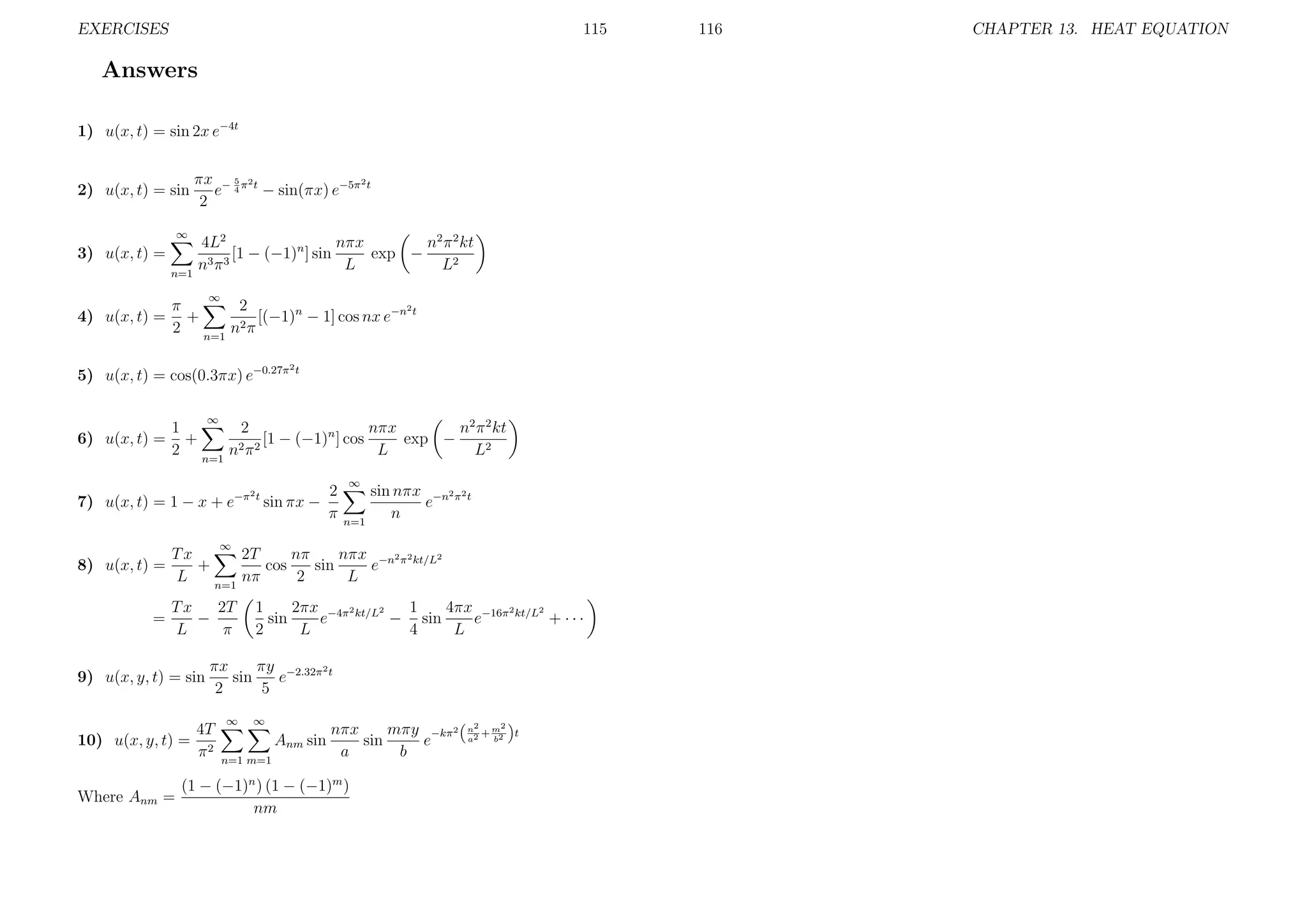 EXERCISES

115

Answers
1) u(x, t) = sin 2x e−4t

2) u(x, t) = sin
∞

3) u(x, t) =
n=1

πx − 5 π2 t
2
e 4 − sin(πx) e−5π t
2
4L2
n2 π 2 kt
nπx
exp −
[1 − (−1)n ] sin
n3 π 3
L
L2
∞

4) u(x, t) =

2
π
2
+
[(−1)n − 1] cos nx e−n t
2 n=1 n2 π

5) u(x, t) = cos(0.3πx) e−0.27π

2t

∞

6) u(x, t) =

1
2
nπx
n2 π 2 kt
+
[1 − (−1)n ] cos
exp −
2 n=1 n2 π 2
L
L2
2

7) u(x, t) = 1 − x + e−π t sin πx −

2
π

∞

n=1

sin nπx −n2 π2 t
e
n

∞

8) u(x, t) =
=

Tx
2T
nπ
nπx −n2 π2 kt/L2
+
cos
sin
e
L
nπ
2
L
n=1
2T
Tx
−
L
π

9) u(x, y, t) = sin

πx
πy −2.32π2 t
sin
e
2
5

4T
10) u(x, y, t) = 2
π
Where Anm =

1
2πx −4π2 kt/L2
1
4πx −16π2 kt/L2
sin
e
− sin
e
+ ···
2
L
4
L

∞

∞

Anm sin
n=1 m=1

nπx
mπy −kπ2
sin
e
a
b

(1 − (−1)n ) (1 − (−1)m )
nm

2
n2
+m
a2
b2

t

116

CHAPTER 13. HEAT EQUATION

 