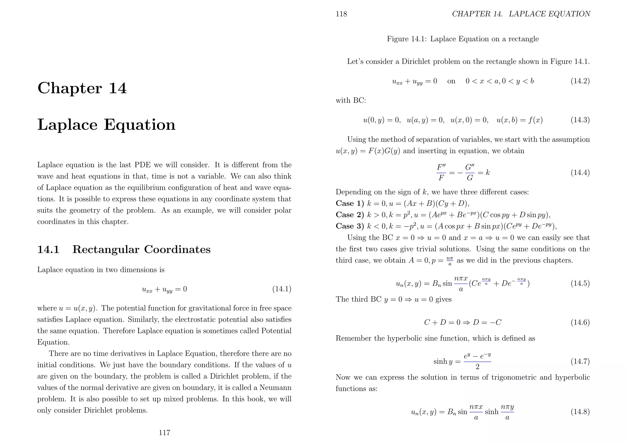 118

CHAPTER 14. LAPLACE EQUATION
Figure 14.1: Laplace Equation on a rectangle

Let’s consider a Dirichlet problem on the rectangle shown in Figure 14.1.
uxx + uyy = 0

Chapter 14

on

0 < x < a, 0 < y < b

(14.2)

with BC:
u(0, y) = 0, u(a, y) = 0, u(x, 0) = 0,

Laplace Equation

u(x, b) = f (x)

(14.3)

Using the method of separation of variables, we start with the assumption
u(x, y) = F (x)G(y) and inserting in equation, we obtain
Laplace equation is the last PDE we will consider. It is diﬀerent from the
wave and heat equations in that, time is not a variable. We can also think
of Laplace equation as the equilibrium conﬁguration of heat and wave equations. It is possible to express these equations in any coordinate system that
suits the geometry of the problem. As an example, we will consider polar
coordinates in this chapter.

14.1

Rectangular Coordinates

G
F
=−
=k
F
G

(14.4)

Depending on the sign of k, we have three diﬀerent cases:
Case 1) k = 0, u = (Ax + B)(Cy + D),
Case 2) k > 0, k = p2 , u = (Aepx + Be−px )(C cos py + D sin py),
Case 3) k < 0, k = −p2 , u = (A cos px + B sin px)(Cepy + De−py ),
Using the BC x = 0 ⇒ u = 0 and x = a ⇒ u = 0 we can easily see that
the ﬁrst two cases give trivial solutions. Using the same conditions on the
third case, we obtain A = 0, p = nπ as we did in the previous chapters.
a

Laplace equation in two dimensions is
uxx + uyy = 0

(14.1)

un (x, y) = Bn sin

nπy
nπy
nπx
(Ce a + De− a )
a

(14.5)

The third BC y = 0 ⇒ u = 0 gives
where u = u(x, y). The potential function for gravitational force in free space
satisﬁes Laplace equation. Similarly, the electrostatic potential also satisﬁes
the same equation. Therefore Laplace equation is sometimes called Potential
Equation.
There are no time derivatives in Laplace Equation, therefore there are no
initial conditions. We just have the boundary conditions. If the values of u
are given on the boundary, the problem is called a Dirichlet problem, if the
values of the normal derivative are given on boundary, it is called a Neumann
problem. It is also possible to set up mixed problems. In this book, we will
only consider Dirichlet problems.
117

C + D = 0 ⇒ D = −C

(14.6)

Remember the hyperbolic sine function, which is deﬁned as
ey − e−y
(14.7)
2
Now we can express the solution in terms of trigonometric and hyperbolic
functions as:
sinh y =

un (x, y) = Bn sin

nπy
nπx
sinh
a
a

(14.8)

 