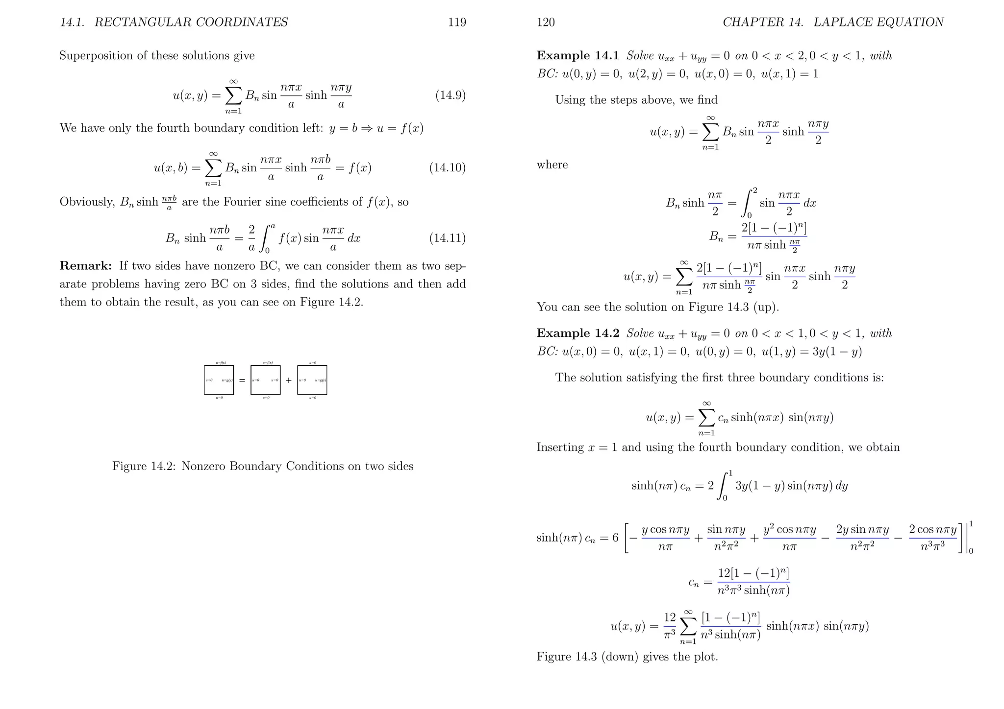 14.1. RECTANGULAR COORDINATES

119

Superposition of these solutions give

CHAPTER 14. LAPLACE EQUATION

Example 14.1 Solve uxx + uyy = 0 on 0 < x < 2, 0 < y < 1, with
BC: u(0, y) = 0, u(2, y) = 0, u(x, 0) = 0, u(x, 1) = 1

∞

u(x, y) =

120

Bn sin
n=1

nπy
nπx
sinh
a
a

(14.9)

Using the steps above, we ﬁnd
∞

We have only the fourth boundary condition left: y = b ⇒ u = f (x)

u(x, y) =
n=1

∞

nπb
nπx
sinh
= f (x)
u(x, b) =
Bn sin
a
a
n=1

(14.10)

nπb
2
=
a
a

a

f (x) sin
0

nπx
dx
a

Bn sinh
(14.11)

Remark: If two sides have nonzero BC, we can consider them as two separate problems having zero BC on 3 sides, ﬁnd the solutions and then add
them to obtain the result, as you can see on Figure 14.2.

nπy
nπx
sinh
2
2

where

Obviously, Bn sinh nπb are the Fourier sine coeﬃcients of f (x), so
a
Bn sinh

Bn sin

∞

u(x, y) =
n=1

2

nπx
dx
2
0
2[1 − (−1)n ]
Bn =
nπ sinh nπ
2

nπ
=
2

sin

2[1 − (−1)n ]
nπx
nπy
sin
sinh
nπ sinh nπ
2
2
2

You can see the solution on Figure 14.3 (up).
Example 14.2 Solve uxx + uyy = 0 on 0 < x < 1, 0 < y < 1, with
BC: u(x, 0) = 0, u(x, 1) = 0, u(0, y) = 0, u(1, y) = 3y(1 − y)
The solution satisfying the ﬁrst three boundary conditions is:
∞

cn sinh(nπx) sin(nπy)

u(x, y) =
n=1

Inserting x = 1 and using the fourth boundary condition, we obtain
Figure 14.2: Nonzero Boundary Conditions on two sides

1

3y(1 − y) sin(nπy) dy

sinh(nπ) cn = 2
0

sinh(nπ) cn = 6 −

y cos nπy sin nπy y 2 cos nπy
2 cos nπy
2y sin nπy
+ 2 2 +
−
−
2π2
nπ
nπ
nπ
n
n3 π 3
cn =

12
u(x, y) = 3
π

∞

n=1

12[1 − (−1)n ]
n3 π 3 sinh(nπ)

[1 − (−1)n ]
sinh(nπx) sin(nπy)
n3 sinh(nπ)

Figure 14.3 (down) gives the plot.

1
0

 