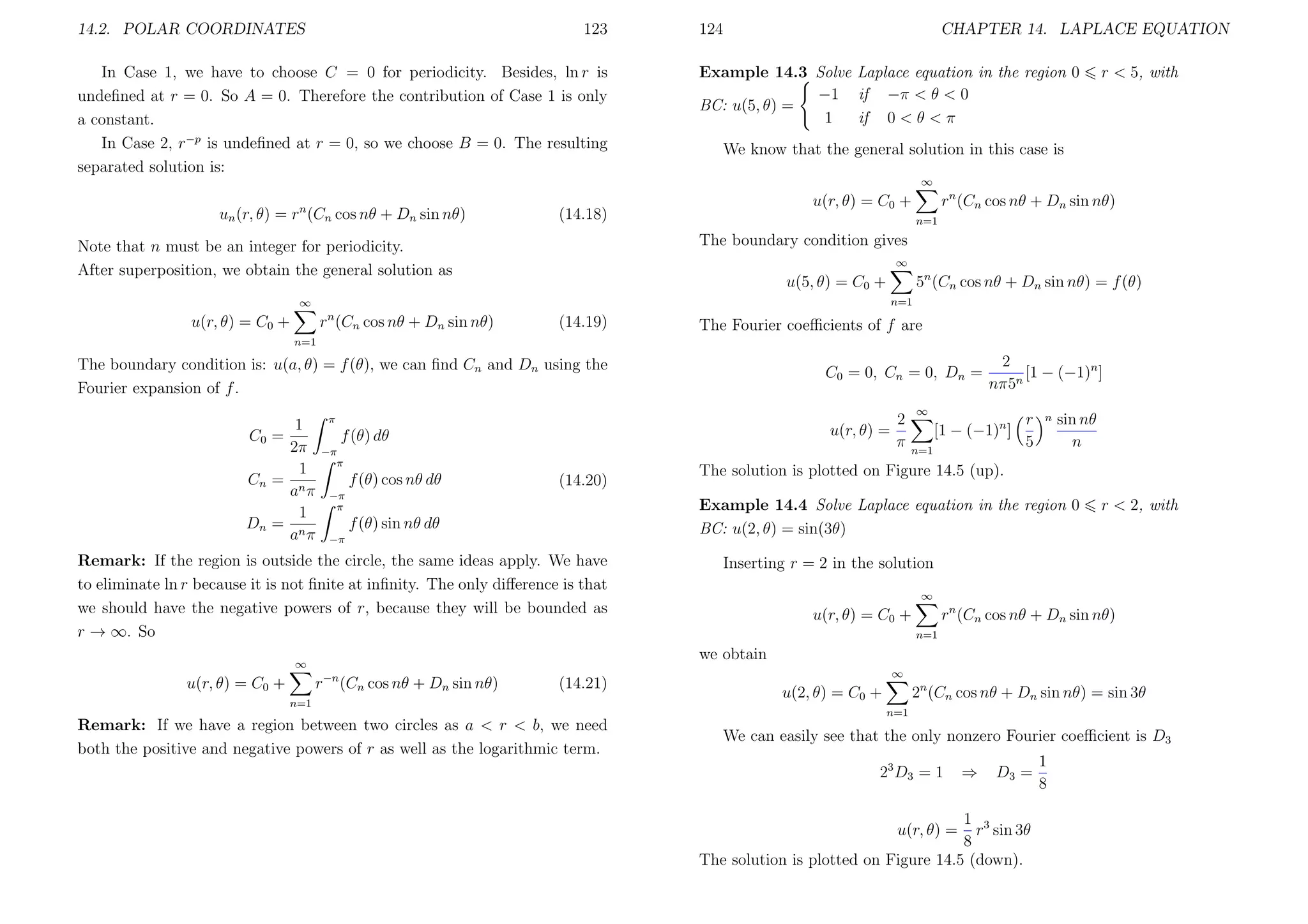 14.2. POLAR COORDINATES

123

In Case 1, we have to choose C = 0 for periodicity. Besides, ln r is
undeﬁned at r = 0. So A = 0. Therefore the contribution of Case 1 is only
a constant.
In Case 2, r−p is undeﬁned at r = 0, so we choose B = 0. The resulting
separated solution is:

124

CHAPTER 14. LAPLACE EQUATION

Example 14.3 Solve Laplace equation in the region 0
−1 if −π < θ < 0
BC: u(5, θ) =
1
if 0 < θ < π

r < 5, with

We know that the general solution in this case is
∞

un (r, θ) = rn (Cn cos nθ + Dn sin nθ)

rn (Cn cos nθ + Dn sin nθ)

u(r, θ) = C0 +

(14.18)

n=1

The boundary condition gives

Note that n must be an integer for periodicity.
After superposition, we obtain the general solution as

∞

5n (Cn cos nθ + Dn sin nθ) = f (θ)

u(5, θ) = C0 +
n=1

∞

rn (Cn cos nθ + Dn sin nθ)

u(r, θ) = C0 +

(14.19)

The Fourier coeﬃcients of f are

n=1

The boundary condition is: u(a, θ) = f (θ), we can ﬁnd Cn and Dn using the
Fourier expansion of f .
1
C0 =
2π
1
Cn = n
a π
1
Dn = n
a π

2
u(r, θ) =
π

π

f (θ) dθ
−π
π

f (θ) cos nθ dθ

(14.20)

−π
π

2
[1 − (−1)n ]
nπ5n

∞

[1 − (−1)n ]
n=1

r
5

n

sin nθ
n

The solution is plotted on Figure 14.5 (up).
Example 14.4 Solve Laplace equation in the region 0
BC: u(2, θ) = sin(3θ)

f (θ) sin nθ dθ
−π

Remark: If the region is outside the circle, the same ideas apply. We have
to eliminate ln r because it is not ﬁnite at inﬁnity. The only diﬀerence is that
we should have the negative powers of r, because they will be bounded as
r → ∞. So

r < 2, with

Inserting r = 2 in the solution
∞

rn (Cn cos nθ + Dn sin nθ)

u(r, θ) = C0 +
n=1

we obtain

∞

u(r, θ) = C0 +

C0 = 0, Cn = 0, Dn =

r

−n

(Cn cos nθ + Dn sin nθ)

(14.21)

n=1

Remark: If we have a region between two circles as a < r < b, we need
both the positive and negative powers of r as well as the logarithmic term.

∞

2n (Cn cos nθ + Dn sin nθ) = sin 3θ

u(2, θ) = C0 +
n=1

We can easily see that the only nonzero Fourier coeﬃcient is D3
23 D3 = 1

⇒

D3 =

1 3
r sin 3θ
8
The solution is plotted on Figure 14.5 (down).
u(r, θ) =

1
8

 