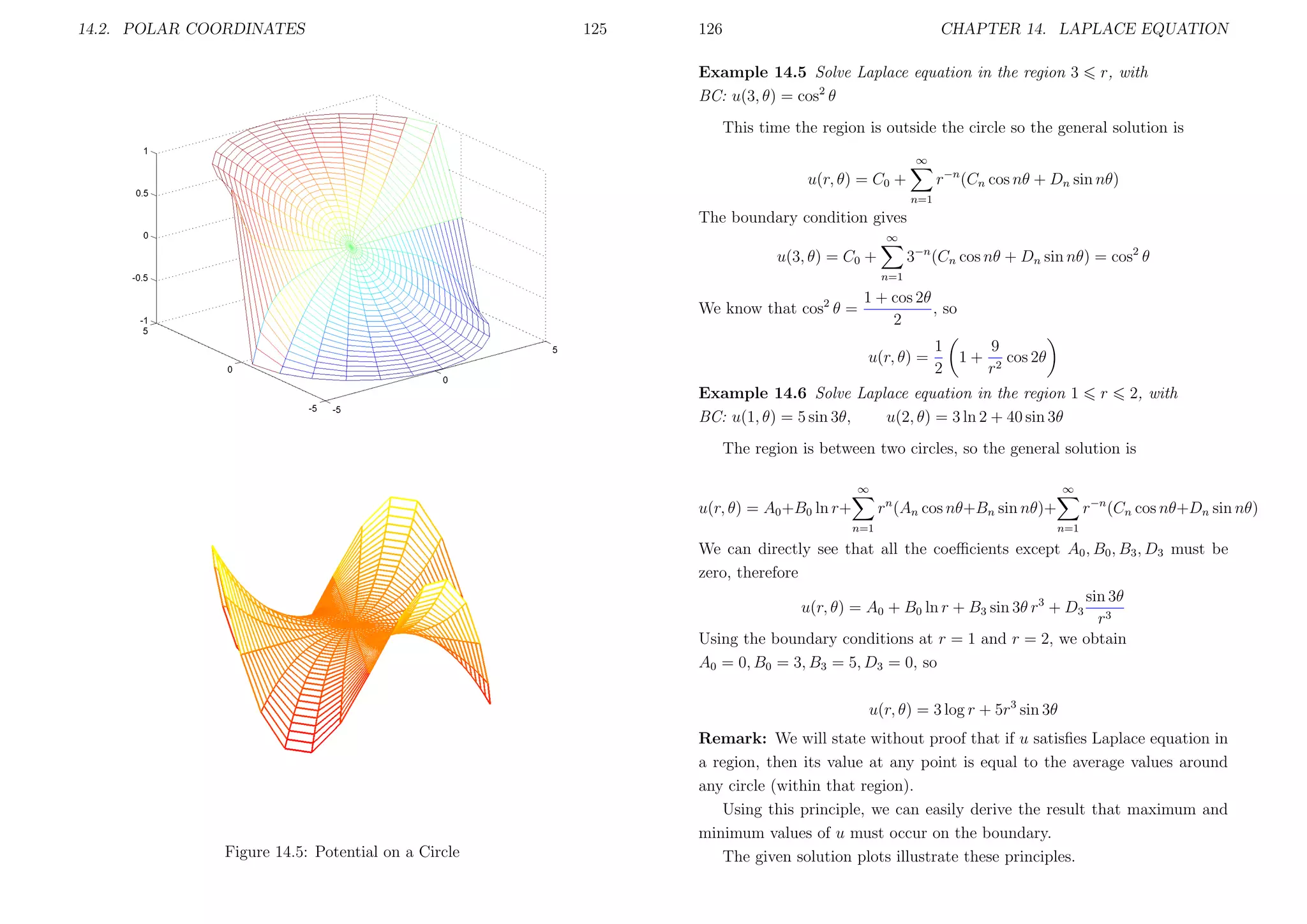 14.2. POLAR COORDINATES

125

126

CHAPTER 14. LAPLACE EQUATION

Example 14.5 Solve Laplace equation in the region 3
BC: u(3, θ) = cos2 θ

r, with

This time the region is outside the circle so the general solution is
∞

r−n (Cn cos nθ + Dn sin nθ)

u(r, θ) = C0 +
n=1

The boundary condition gives
∞

3−n (Cn cos nθ + Dn sin nθ) = cos2 θ

u(3, θ) = C0 +
n=1

1 + cos 2θ
, so
We know that cos2 θ =
2
u(r, θ) =

1
2

1+

9
cos 2θ
r2

Example 14.6 Solve Laplace equation in the region 1
BC: u(1, θ) = 5 sin 3θ,
u(2, θ) = 3 ln 2 + 40 sin 3θ

r

2, with

The region is between two circles, so the general solution is
∞

∞

r−n (Cn cos nθ+Dn sin nθ)

rn (An cos nθ+Bn sin nθ)+

u(r, θ) = A0 +B0 ln r+
n=1

n=1

We can directly see that all the coeﬃcients except A0 , B0 , B3 , D3 must be
zero, therefore
sin 3θ
u(r, θ) = A0 + B0 ln r + B3 sin 3θ r3 + D3 3
r
Using the boundary conditions at r = 1 and r = 2, we obtain
A0 = 0, B0 = 3, B3 = 5, D3 = 0, so
u(r, θ) = 3 log r + 5r3 sin 3θ

Figure 14.5: Potential on a Circle

Remark: We will state without proof that if u satisﬁes Laplace equation in
a region, then its value at any point is equal to the average values around
any circle (within that region).
Using this principle, we can easily derive the result that maximum and
minimum values of u must occur on the boundary.
The given solution plots illustrate these principles.

 