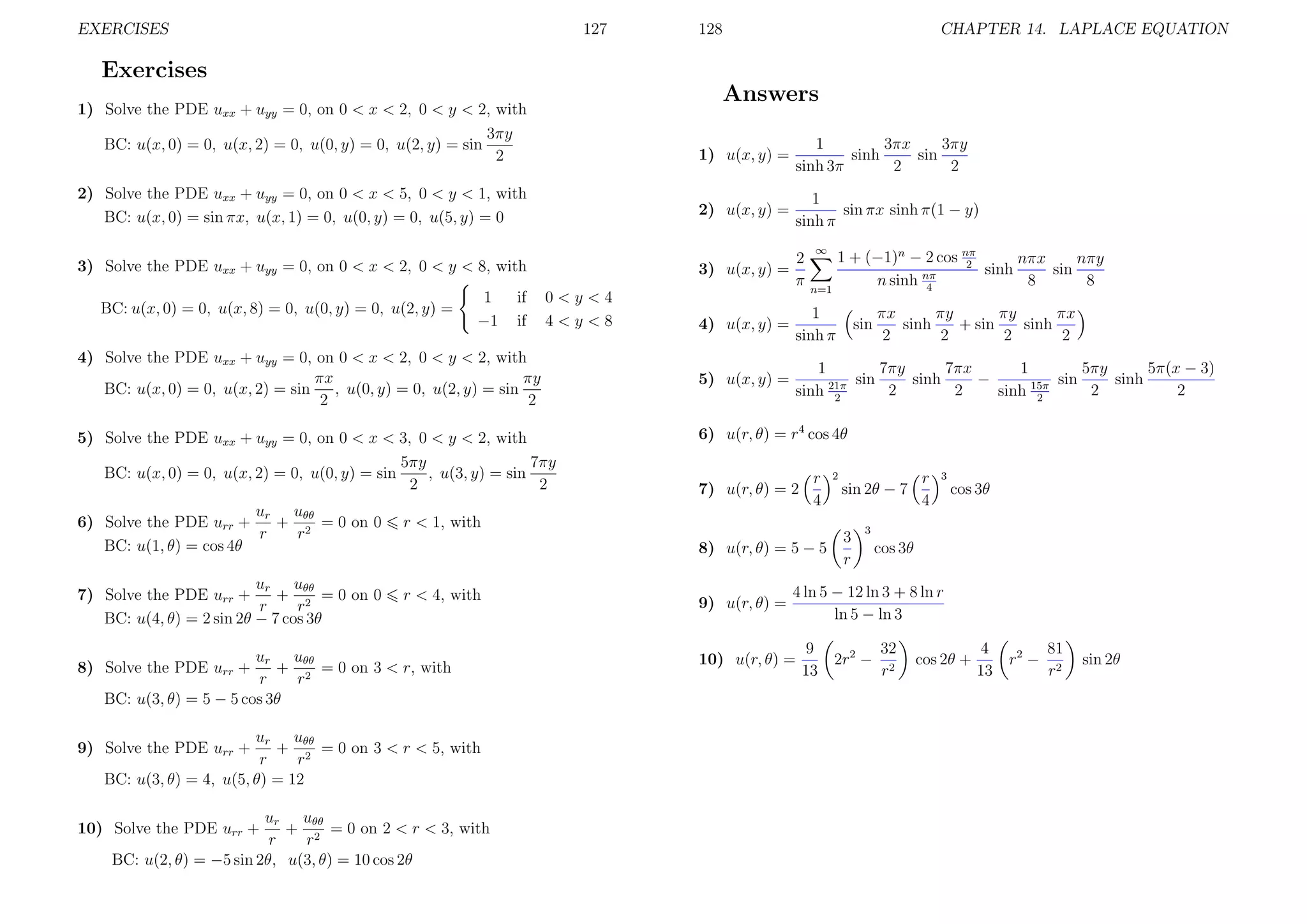 EXERCISES

127

128

CHAPTER 14. LAPLACE EQUATION

Exercises
Answers

1) Solve the PDE uxx + uyy = 0, on 0 < x < 2, 0 < y < 2, with
3πy
BC: u(x, 0) = 0, u(x, 2) = 0, u(0, y) = 0, u(2, y) = sin
2

1) u(x, y) =

1
3πx
3πy
sinh
sin
sinh 3π
2
2

2) Solve the PDE uxx + uyy = 0, on 0 < x < 5, 0 < y < 1, with
BC: u(x, 0) = sin πx, u(x, 1) = 0, u(0, y) = 0, u(5, y) = 0

2) u(x, y) =

1
sin πx sinh π(1 − y)
sinh π

3) Solve the PDE uxx + uyy = 0, on 0 < x < 2, 0 < y < 8, with

2
3) u(x, y) =
π

BC: u(x, 0) = 0, u(x, 8) = 0, u(0, y) = 0, u(2, y) =

1
−1

if
if

0<y<4
4<y<8

4) Solve the PDE uxx + uyy = 0, on 0 < x < 2, 0 < y < 2, with
πx
πy
BC: u(x, 0) = 0, u(x, 2) = sin
, u(0, y) = 0, u(2, y) = sin
2
2
5) Solve the PDE uxx + uyy = 0, on 0 < x < 3, 0 < y < 2, with
5πy
7πy
BC: u(x, 0) = 0, u(x, 2) = 0, u(0, y) = sin
, u(3, y) = sin
2
2
ur uθθ
6) Solve the PDE urr +
+ 2 = 0 on 0
r
r
BC: u(1, θ) = cos 4θ

r < 4, with

1 + (−1)n − 2 cos nπ
nπx
nπy
2
sinh
sin
n sinh nπ
8
8
4

n=1

4) u(x, y) =

1
sinh π

5) u(x, y) =

7πy
7πx
1
5πy
5π(x − 3)
1
sin
sinh
−
sin
sinh
2
2
2
2
sinh 21π
sinh 15π
2
2

sin

7) u(r, θ) = 2

r
4

8) u(r, θ) = 5 − 5

ur uθθ
+ 2 = 0 on 3 < r, with
r
r
BC: u(3, θ) = 5 − 5 cos 3θ

8) Solve the PDE urr +

ur uθθ
+ 2 = 0 on 3 < r < 5, with
r
r
BC: u(3, θ) = 4, u(5, θ) = 12

9) Solve the PDE urr +

ur uθθ
+ 2 = 0 on 2 < r < 3, with
r
r
BC: u(2, θ) = −5 sin 2θ, u(3, θ) = 10 cos 2θ

10) Solve the PDE urr +

πx
πy
πy
πx
sinh
+ sin
sinh
2
2
2
2

6) u(r, θ) = r4 cos 4θ
2

sin 2θ − 7

r < 1, with

ur uθθ
7) Solve the PDE urr +
+ 2 = 0 on 0
r
r
BC: u(4, θ) = 2 sin 2θ − 7 cos 3θ

∞

9) u(r, θ) =

3
r

r
4

3

cos 3θ

3

cos 3θ

4 ln 5 − 12 ln 3 + 8 ln r
ln 5 − ln 3

10) u(r, θ) =

9
13

2r2 −

32
r2

cos 2θ +

4
13

r2 −

81
r2

sin 2θ

 