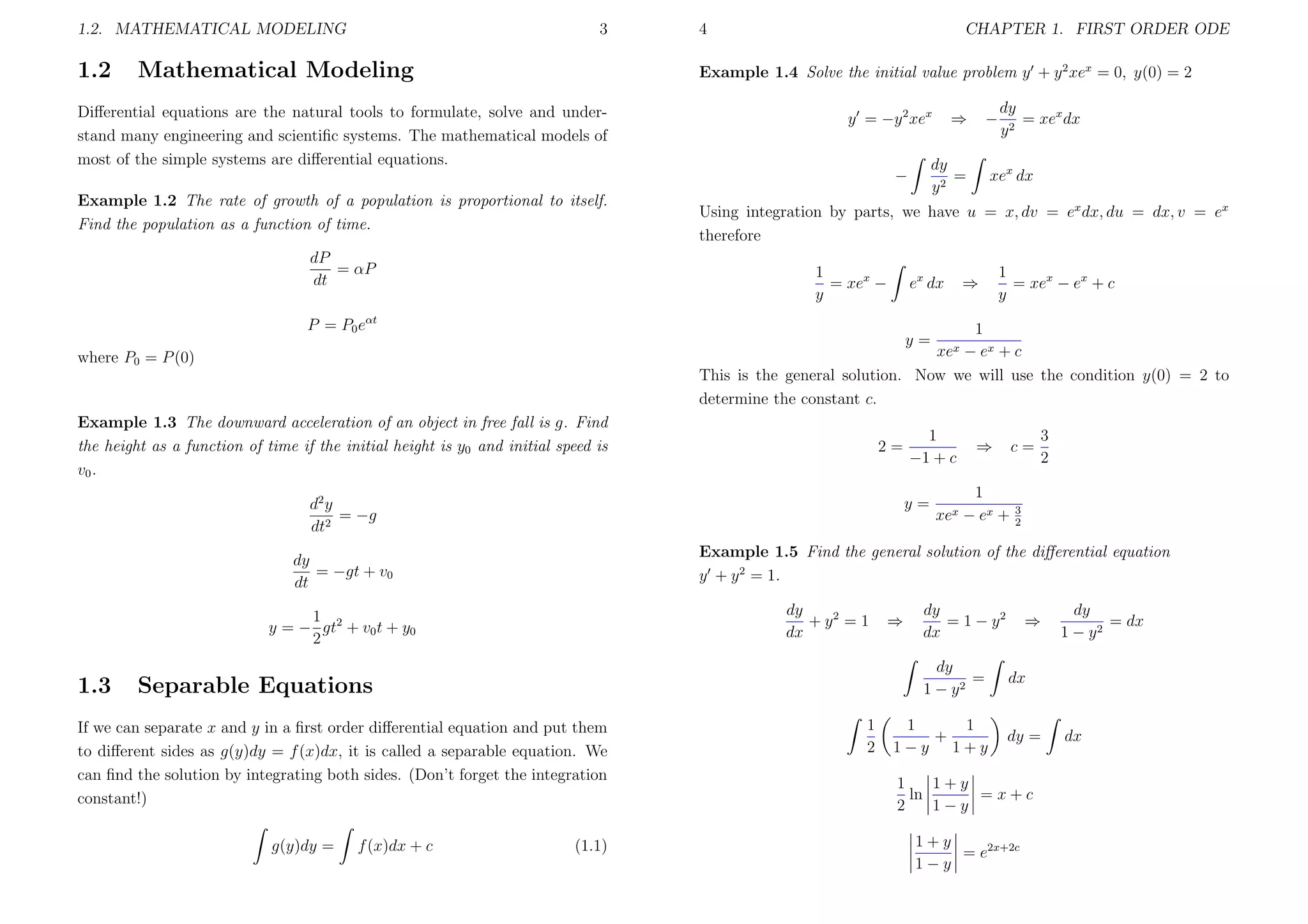 1.2. MATHEMATICAL MODELING

1.2

3

Mathematical Modeling

4

CHAPTER 1. FIRST ORDER ODE

Example 1.4 Solve the initial value problem y + y 2 xex = 0, y(0) = 2

Diﬀerential equations are the natural tools to formulate, solve and understand many engineering and scientiﬁc systems. The mathematical models of
most of the simple systems are diﬀerential equations.

y = −y 2 xex

dP
= αP
dt

ex dx

Example 1.3 The downward acceleration of an object in free fall is g. Find
the height as a function of time if the initial height is y0 and initial speed is
v0 .

2=

d2 y
= −g
dt2

1
= xex − ex + c
y

⇒

c=

1
xex − ex +

3
2

3
2

Example 1.5 Find the general solution of the diﬀerential equation
y + y 2 = 1.
dy
+ y2 = 1
dx

1
y = − gt2 + v0 t + y0
2

⇒

dy
= 1 − y2
dx
dy
=
1 − y2

Separable Equations

If we can separate x and y in a ﬁrst order diﬀerential equation and put them
to diﬀerent sides as g(y)dy = f (x)dx, it is called a separable equation. We
can ﬁnd the solution by integrating both sides. (Don’t forget the integration
constant!)
f (x)dx + c

⇒

xex

1
−1 + c
y=

dy
= −gt + v0
dt

g(y)dy =

xex dx

1
− ex + c
This is the general solution. Now we will use the condition y(0) = 2 to
determine the constant c.
y=

where P0 = P (0)

1.3

dy
= xex dx
y2

Using integration by parts, we have u = x, dv = ex dx, du = dx, v = ex
therefore
1
= xex −
y

P = P0 eαt

−

dy
=
y2

−
Example 1.2 The rate of growth of a population is proportional to itself.
Find the population as a function of time.

⇒

(1.1)

1
2

1
1
+
1−y 1+y

⇒

dy
= dx
1 − y2

dx

dy =

1
1+y
ln
=x+c
2
1−y
1+y
= e2x+2c
1−y

dx

 