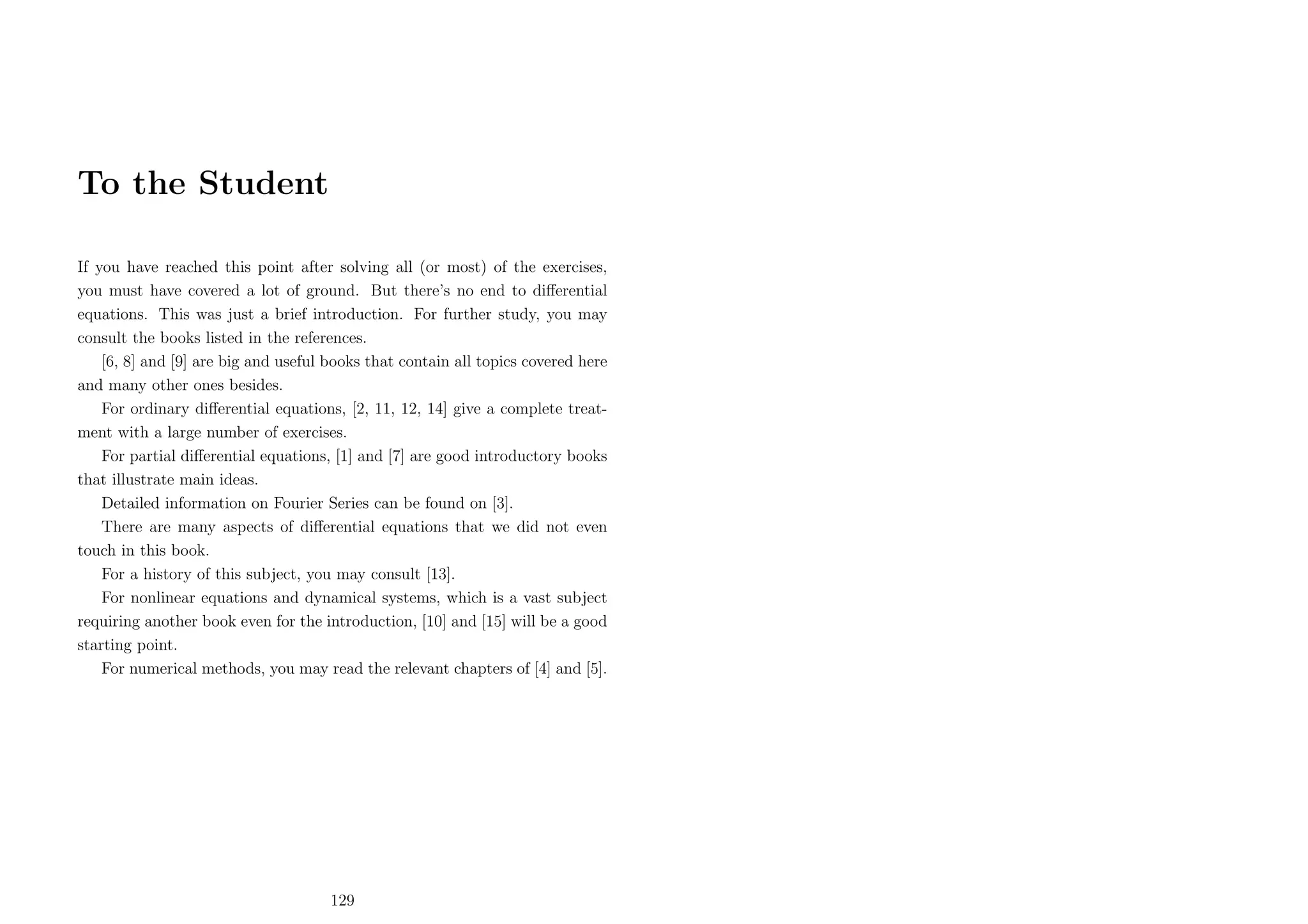 To the Student
If you have reached this point after solving all (or most) of the exercises,
you must have covered a lot of ground. But there’s no end to diﬀerential
equations. This was just a brief introduction. For further study, you may
consult the books listed in the references.
[6, 8] and [9] are big and useful books that contain all topics covered here
and many other ones besides.
For ordinary diﬀerential equations, [2, 11, 12, 14] give a complete treatment with a large number of exercises.
For partial diﬀerential equations, [1] and [7] are good introductory books
that illustrate main ideas.
Detailed information on Fourier Series can be found on [3].
There are many aspects of diﬀerential equations that we did not even
touch in this book.
For a history of this subject, you may consult [13].
For nonlinear equations and dynamical systems, which is a vast subject
requiring another book even for the introduction, [10] and [15] will be a good
starting point.
For numerical methods, you may read the relevant chapters of [4] and [5].

129

 