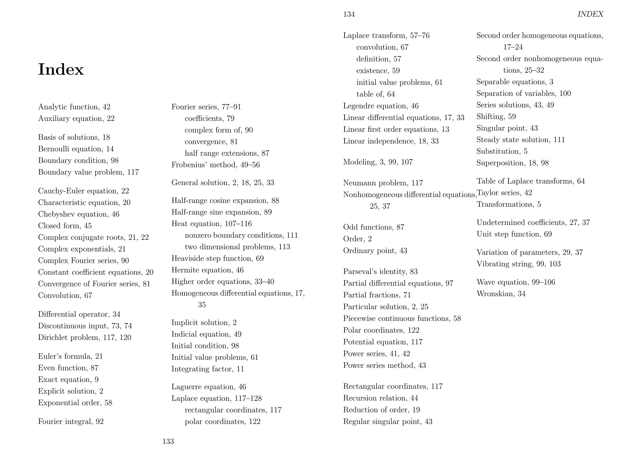 134

Index
Analytic function, 42
Auxiliary equation, 22
Basis of solutions, 18
Bernoulli equation, 14
Boundary condition, 98
Boundary value problem, 117

Fourier series, 77–91
coeﬃcients, 79
complex form of, 90
convergence, 81
half range extensions, 87
Frobenius’ method, 49–56
General solution, 2, 18, 25, 33

Cauchy-Euler equation, 22
Characteristic equation, 20
Chebyshev equation, 46
Closed form, 45
Complex conjugate roots, 21, 22
Complex exponentials, 21
Complex Fourier series, 90
Constant coeﬃcient equations, 20
Convergence of Fourier series, 81
Convolution, 67
Diﬀerential operator, 34
Discontinuous input, 73, 74
Dirichlet problem, 117, 120
Euler’s formula, 21
Even function, 87
Exact equation, 9
Explicit solution, 2
Exponential order, 58
Fourier integral, 92

Half-range cosine expansion, 88
Half-range sine expansion, 89
Heat equation, 107–116
nonzero boundary conditions, 111
two dimensional problems, 113
Heaviside step function, 69
Hermite equation, 46
Higher order equations, 33–40
Homogeneous diﬀerential equations, 17,
35

Laplace transform, 57–76
convolution, 67
deﬁnition, 57
existence, 59
initial value problems, 61
table of, 64
Legendre equation, 46
Linear diﬀerential equations, 17, 33
Linear ﬁrst order equations, 13
Linear independence, 18, 33
Modeling, 3, 99, 107

Second order homogeneous equations,
17–24
Second order nonhomogeneous equations, 25–32
Separable equations, 3
Separation of variables, 100
Series solutions, 43, 49
Shifting, 59
Singular point, 43
Steady state solution, 111
Substitution, 5
Superposition, 18, 98

Table of Laplace transforms, 64
Neumann problem, 117
Nonhomogeneous diﬀerential equations,Taylor series, 42
Transformations, 5
25, 37
Odd functions, 87
Order, 2
Ordinary point, 43

Implicit solution, 2
Indicial equation, 49
Initial condition, 98
Initial value problems, 61
Integrating factor, 11

Parseval’s identity, 83
Partial diﬀerential equations, 97
Partial fractions, 71
Particular solution, 2, 25
Piecewise continuous functions, 58
Polar coordinates, 122
Potential equation, 117
Power series, 41, 42
Power series method, 43

Laguerre equation, 46
Laplace equation, 117–128
rectangular coordinates, 117
polar coordinates, 122

Rectangular coordinates, 117
Recursion relation, 44
Reduction of order, 19
Regular singular point, 43

133

INDEX

Undetermined coeﬃcients, 27, 37
Unit step function, 69
Variation of parameters, 29, 37
Vibrating string, 99, 103
Wave equation, 99–106
Wronskian, 34

 