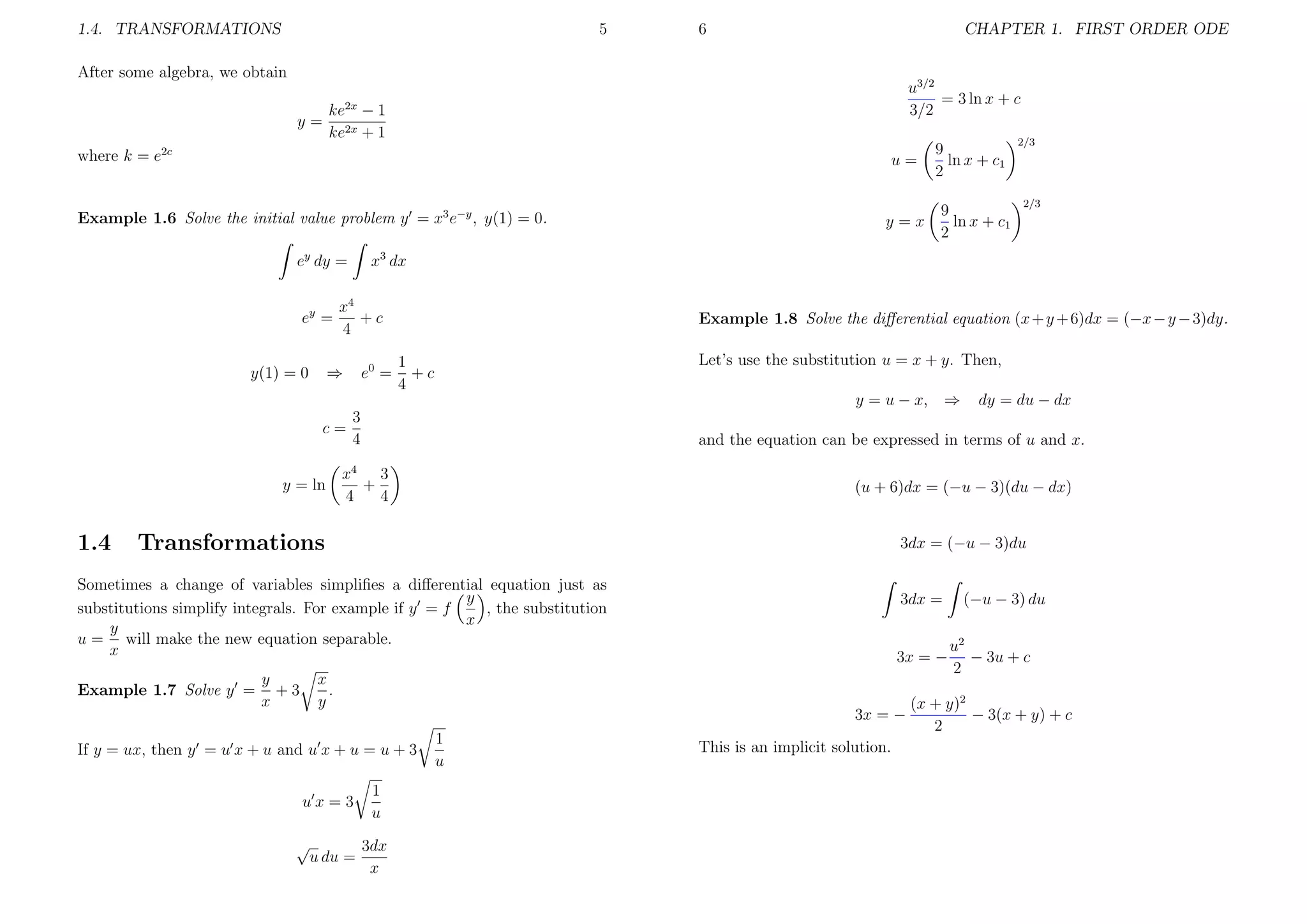 1.4. TRANSFORMATIONS

5

6

CHAPTER 1. FIRST ORDER ODE

After some algebra, we obtain
y=

u3/2
= 3 ln x + c
3/2

ke2x − 1
ke2x + 1

where k = e2c

u=

Example 1.6 Solve the initial value problem y = x3 e−y , y(1) = 0.
ey dy =
ey =

9
ln x + c1
2

e0 =

Let’s use the substitution u = x + y. Then,

1
+c
4

y = u − x, ⇒

1.4

x4 3
+
4
4

(u + 6)dx = (−u − 3)(du − dx)
3dx = (−u − 3)du

Sometimes a change of variables simpliﬁes a diﬀerential equation just as
y
substitutions simplify integrals. For example if y = f
, the substitution
x
y
u = will make the new equation separable.
x
y
+3
x

x
.
y

√

u du =

3dx =

3x = −

3x = −

If y = ux, then y = u x + u and u x + u = u + 3
ux=3

dy = du − dx

and the equation can be expressed in terms of u and x.

Transformations

Example 1.7 Solve y =

2/3

Example 1.8 Solve the diﬀerential equation (x + y + 6)dx = (−x − y − 3)dy.

3
c=
4
y = ln

2/3

x3 dx

x4
+c
4

⇒

y(1) = 0

y=x

9
ln x + c1
2

1
u
3dx
x

1
u

This is an implicit solution.

(−u − 3) du
u2
− 3u + c
2

(x + y)2
− 3(x + y) + c
2

 