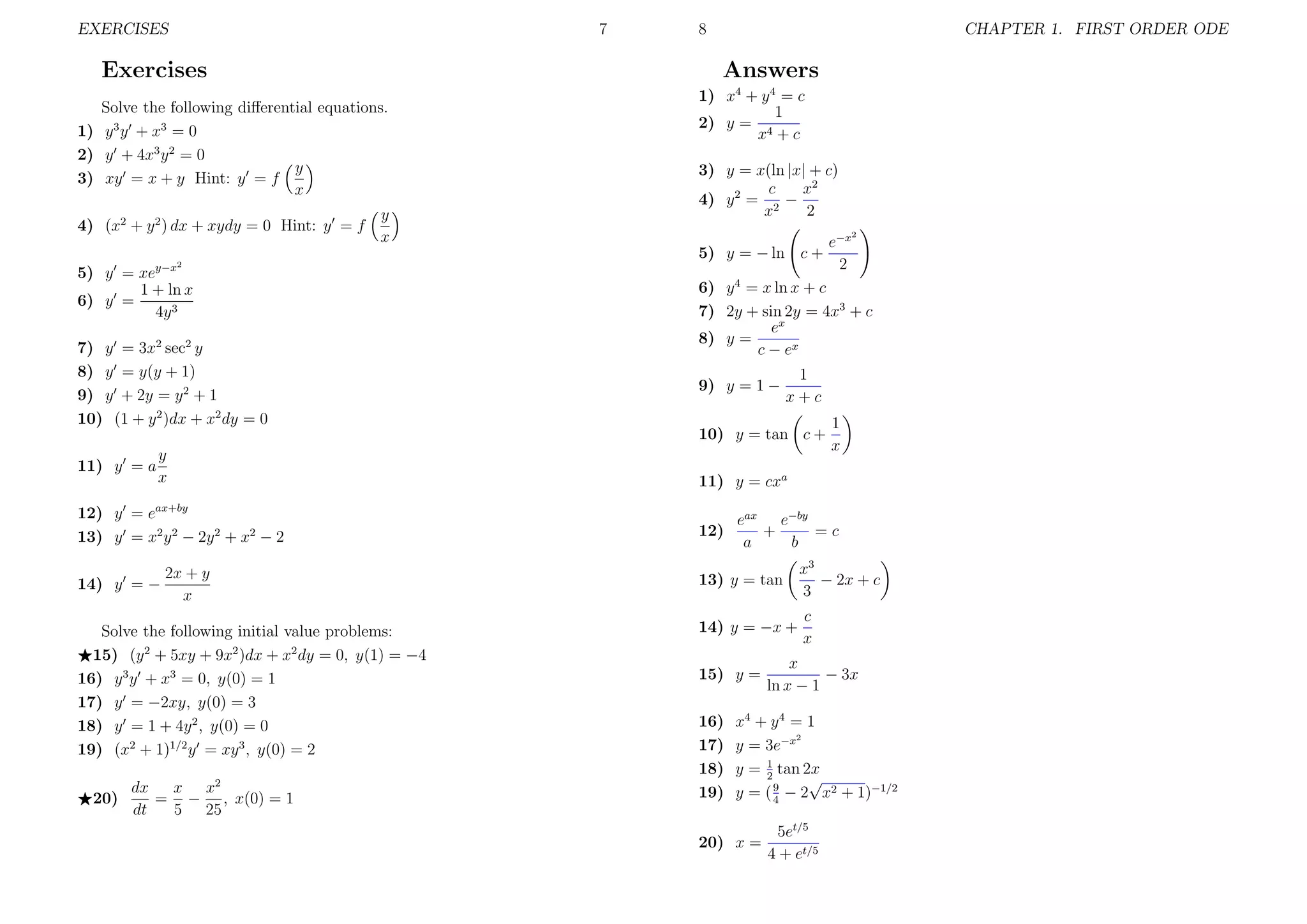 EXERCISES

7

Exercises

CHAPTER 1. FIRST ORDER ODE

Answers

Solve the following diﬀerential equations.
1) y 3 y + x3 = 0
2) y + 4x3 y 2 = 0
y
3) xy = x + y Hint: y = f
x
4) (x2 + y 2 ) dx + xydy = 0 Hint: y = f

8

y
x

1) x4 + y 4 = c
1
2) y = 4
x +c
3) y = x(ln |x| + c)
c
x2
4) y 2 = 2 −
x
2
5) y = − ln c +

2

5) y = xey−x
1 + ln x
6) y =
4y 3
7) y = 3x2 sec2 y
8) y = y(y + 1)
9) y + 2y = y 2 + 1
10) (1 + y 2 )dx + x2 dy = 0
y
x

12) y = eax+by
13) y = x2 y 2 − 2y 2 + x2 − 2
14) y = −

2x + y
x

Solve the following initial value problems:
15) (y 2 + 5xy + 9x2 )dx + x2 dy = 0, y(1) = −4
16) y 3 y + x3 = 0, y(0) = 1
17) y = −2xy, y(0) = 3
18) y = 1 + 4y 2 , y(0) = 0
19) (x2 + 1)1/2 y = xy 3 , y(0) = 2
20)

dx
x x2
= − , x(0) = 1
dt
5 25

2

6) y 4 = x ln x + c
7) 2y + sin 2y = 4x3 + c
ex
8) y =
c − ex
9) y = 1 −

1
x+c

10) y = tan c +
11) y = a

e−x
2

1
x

11) y = cxa
12)

eax e−by
+
=c
a
b

13) y = tan

x3
− 2x + c
3

14) y = −x +

c
x

15) y =
16)
17)
18)
19)

x
− 3x
ln x − 1

x4 + y 4 = 1
2
y = 3e−x
1
y = 2 tan 2x
√
y = ( 9 − 2 x2 + 1)−1/2
4

20) x =

5et/5
4 + et/5

 