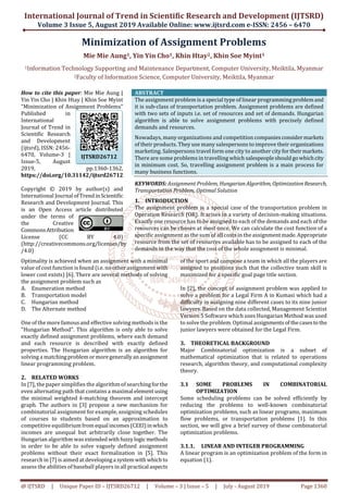 International Journal of Trend in Scientific Research and Development (IJTSRD)
Volume 3 Issue 5, August 2019 Available Online: www.ijtsrd.com e-ISSN: 2456 – 6470
@ IJTSRD | Unique Paper ID – IJTSRD26712 | Volume – 3 | Issue – 5 | July - August 2019 Page 1360
Minimization of Assignment Problems
Mie Mie Aung1, Yin Yin Cho1, Khin Htay2, Khin Soe Myint1
1Information Technology Supporting and Maintenance Department, Computer University, Meiktila, Myanmar
2Faculty of Information Science, Computer University, Meiktila, Myanmar
How to cite this paper: Mie Mie Aung |
Yin Yin Cho | Khin Htay | Khin Soe Myint
"Minimization of Assignment Problems"
Published in
International
Journal of Trend in
Scientific Research
and Development
(ijtsrd), ISSN: 2456-
6470, Volume-3 |
Issue-5, August
2019, pp.1360-1362,
https://doi.org/10.31142/ijtsrd26712
Copyright © 2019 by author(s) and
International Journal ofTrend inScientific
Research and Development Journal. This
is an Open Access article distributed
under the terms of
the Creative
Commons Attribution
License (CC BY 4.0)
(http://creativecommons.org/licenses/by
/4.0)
ABSTRACT
The assignment problem is a special type of linear programming problemand
it is sub-class of transportation problem. Assignment problems are defined
with two sets of inputs i.e. set of resources and set of demands. Hungarian
algorithm is able to solve assignment problems with precisely defined
demands and resources.
Nowadays, many organizations and competition companies considermarkets
of their products. They use many salespersons to improve their organizations
marketing. Salespersons travel form one city to another cityfortheirmarkets.
There are some problems in travelling which salespeopleshould gowhichcity
in minimum cost. So, travelling assignment problem is a main process for
many business functions.
KEYWORDS: Assignment Problem, HungarianAlgorithm, OptimizationResearch,
Transportation Problem, Optimal Solution
1. INTRODUCTION
The assignment problem is a special case of the transportation problem in
Operation Research (OR). It arises in a variety of decision-making situations.
Exactly one resource has to be assigned to each of the demands and each of the
resources can be chosen at most once. We can calculate the cost function of a
specific assignment as the sum of all costs in the assignmentmade.Appropriate
resource from the set of resources available has to be assigned to each of the
demands in the way that the cost of the whole assignment is minimal.
Optimality is achieved when an assignment with a minimal
value of cost function is found (i.e. no other assignment with
lower cost exists) [6]. There are several methods of solving
the assignment problem such as
A. Enumeration method
B. Transportation model
C. Hungarian method
D. The Alternate method
One of the more famous and effective solving methods is the
"Hungarian Method". This algorithm is only able to solve
exactly defined assignment problems, where each demand
and each resource is described with exactly defined
properties. The Hungarian algorithm is an algorithm for
solving a matchingproblemormoregenerallyanassignment
linear programming problem.
2. RELATED WORKS
In [7], the paper simplifies the algorithm of searchingforthe
even alternating path that contains a maximal elementusing
the minimal weighted k-matching theorem and intercept
graph. The authors in [3] propose a new mechanism for
combinatorial assignment for example, assigning schedules
of courses to students based on an approximation to
competitive equilibrium fromequal incomes (CEEI)inwhich
incomes are unequal but arbitrarily close together. The
Hungarian algorithm was extended withfuzzylogicmethods
in order to be able to solve vaguely defined assignment
problems without their exact formalization in [5]. This
research in [7] is aimed at developinga systemwith which to
assess the abilities of baseball players in all practical aspects
of the sport and compose a team in which all the players are
assigned to positions such that the collective team skill is
maximized for a specific goal page title section.
In [2], the concept of assignment problem was applied to
solve a problem for a Legal Firm A in Kumasi which had a
difficulty in assigning nine different cases to its nine junior
lawyers. Based on the data collected, Management Scientist
Version 5 Software which uses Hungarian Method was used
to solve the problem. Optimal assignments ofthecases to the
junior lawyers were obtained for the Legal Firm.
3. THEORETICAL BACKGROUND
Major Combinatorial optimization is a subset of
mathematical optimization that is related to operations
research, algorithm theory, and computational complexity
theory.
3.1 SOME PROBLEMS IN COMBINATORIAL
OPTIMIZATION
Some scheduling problems can be solved efficiently by
reducing the problems to well-known combinatorial
optimization problems, such as linear programs, maximum
flow problems, or transportation problems [1]. In this
section, we will give a brief survey of these combinatorial
optimization problems.
3.1.1. LINEAR AND INTEGER PROGRAMMING
A linear program is an optimization problem of the form in
equation (1).
IJTSRD26712
 