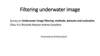 Filtering underwater image
Survey on Underwater image filtering: methods, datasets and evaluation
Chau Yi Li Riccardo Mazzon Andrea Cavallaro
Presented by Rishitha Bandi
 