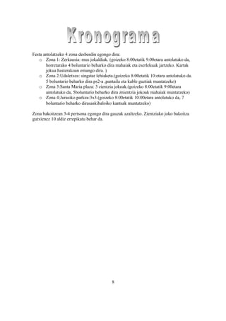 Festa antolatzeko 4 zona desberdin egongo dira:
   o Zona 1: Zerkausia: mus jokaldiak. (goizeko 8:00etatik 9:00etara antolatuko da,
       horretarako 4 boluntario beharko dira mahaiak eta eserlekuak jartzeko. Kartak
       jokua hasterakoan emango dira. )
   o Zona 2:Udaletxea: singstar lehiaketa.(goizeko 8:00etatik 10:etara antolatuko da.
       5 boluntario beharko dira ps2-a ,pantaila eta kable guztiak muntatzeko)
   o Zona 3:Santa Maria plaza: 3 zientzia jokoak.(goizeko 8:00etatik 9:00etara
       antolatuko da, 5boluntario beharko dira znientzia jokoak mahaiak muntatzeko)
   o Zona 4:Jurasiko parkea:3x3.(goizeko 8:00etatik 10:00etara antolatuko da, 7
       boluntario beharko dirasaskibaloiko kantsak muntatzeko)

Zona bakoitzean 3-4 pertsona egongo dira gauzak azaltzeko. Zientziako joko bakoitza
gutxienez 10 aldiz errepikatu behar da.




                                          8
 