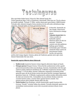 Hitz egin behar dudan herria Tolosa da. Bere datuak hauek dira:
Tolosa gipuzkoan dago, EAE-n (Espainian), donostiatik 25km-tara eta 75m-ko altuera
du itsaoko mailatik. Tolosak 37.39km azalera dueta gutxi gora behera 18000 biztanle.
Tolosako alde zaharrak triangelu forma antzekoa du eta erdi aroko arkitekturan dago
oinarritua. Tolosak baditu ere festa garrantzitsu batzuk,
                                                            bi bereziki. Inauteriak eta
                                                            San Joanak. Orain horiei
                                                            buruz informazioa emango
                                                            dizuet.
                                                            Tolosako inauteriak dira
                                                            Tolosa sozialki eta
                                                            kulturalki ospetsu
                                                            bihurtzen duten jai alai eta
                                                            dotoreak. Tolosaren
                                                            esentzia zein den galdetzen
                                                            badiogu geure buruari,
                                                            konturatuko gara Tolosako
                                                            inauteriek duten xarma eta
                                                            berezitasuna Euskal-
                                                            herriko toki gutxitan
aurkitu ahal izango dugula. Gainera, jakina da Frankismo garaian aurre egin zuten
iñauteri bakarretako bat izan zirela.

Inauteriak ospetsu bihurtu duten faktoreak

   o Kaldereroak:inauterien hasiera iristear dagoela adierazten digute jai hauek.
   o Ostegun gizena:Ostegun Gizena, Tolosa herriko jendearentzat urteko egunik
     garrantzitsuenetarikoa dela esan dezakegu. Goizean, hamaiketako txiki bat egin
     ondoren jendea udaletxera hurbiltzen da 12:00etako txupinazioa ikustera, baino
     lehenago, 11:45-ak aldera, herriko Udaletxeko enparantza normalean jendez
     gainezka egon ohi da eta bertan sortzen den giroa (herriko txarangen laguntzaz)
     apartekoa izaten da. 12:00etako txupinazoaren ondoren jendea tabernetara joaten
     da edari eta txistorren bila. Arratsaldeko lau eta erdietan ohizkoa izaten da
     zezenak ikustera joatea, zezenen lehen egunari hasiera emanik. Gau
     partean,tolosar gazte jendeak afariak eduki ohi ditu.
   o Ostiral mehea:esan dezakegu, ostirala inauterietako egunik lasaiena dela.
     Goizean “Ozenki” txistulari taldea ikus daiteke Tolosako kaleetatik igarotzen eta
     arratsaldean umetxoentzako zezen-txiki eta poniak ateratzen dituzte zezen
     plazan.



                                           1
 